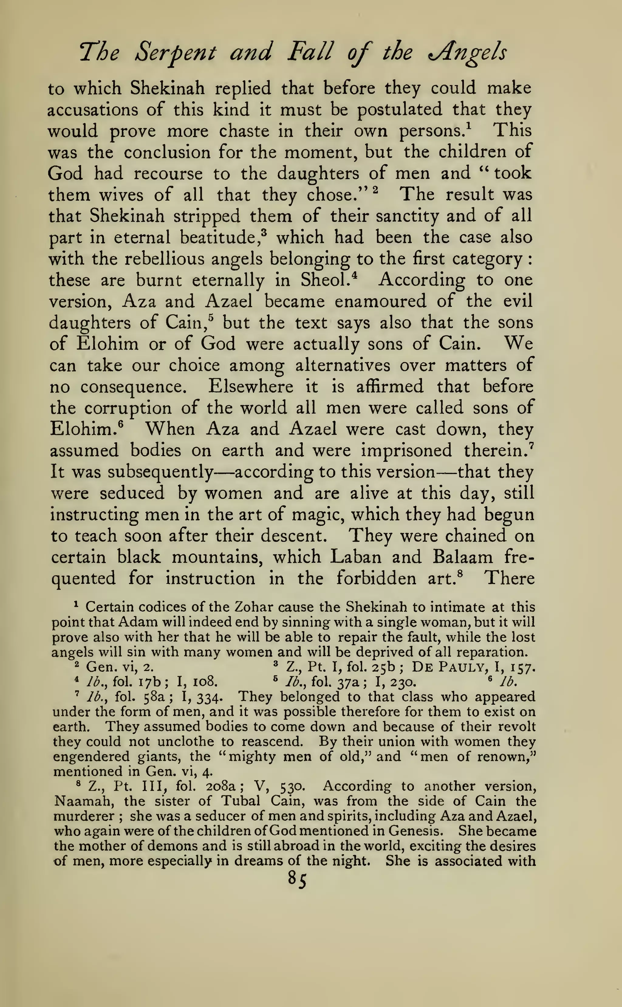 The Serpent and Fall of

the ^Angels

to which Shekinah replied that before they could make
accusations of this kind it must be postulated that they

would prove more chaste in their own persons/ This
was the conclusion for the moment, but the children of
God had recourse to the daughters of men and *' took
them wives of all that they chose/' ^ The result was
that Shekinah stripped them of their sanctity and of all
part in eternal beatitude,^ which had been the case also
with the rebellious angels belonging to the first category
According to one
these are burnt eternally in Sheol/
version, Aza and Azael became enamoured of the evil
daughters of Cain,^ but the text says also that the sons
We
of Elohim or of God were actually sons of Cain.
can take our choice among alternatives over matters of
no consequence. Elsewhere it is affirmed that before
the corruption of the world all men were called sons of
Elohim.^ When Aza and Azael were cast down, they
assumed bodies on earth and were imprisoned therein.'
according to this version— that they
It was subsequently
were seduced by women and are alive at this day, still
instructing men in the art of magic, which they had begun
They were chained on
to teach soon after their descent.
certain black mountains, which Laban and Balaam frequented for instruction in the forbidden art.^ There
:

—

Certain codices of the Zohar cause the Shekinah to intimate at this
point that Adam will indeed end by sinning with a single woman, but it will
prove also with her that he will be able to repair the fault, while the lost
angels will sin with many women and will be deprived of all reparation.
^

^ Z., Pt. I, fol. 25b
De Pauly, I, 157.
s
« lb.
lb., fol. 37a
17b I, 108.
I, 230.
' lb., fol. 58a
I, 334.
They belonged to that class who appeared
under the form of men, and it was possible therefore for them to exist on
They assumed bodies to come down and because of their revolt
earth.
they could not unclothe to reascend. By their union with women they
engendered giants, the "mighty men of old," and "men of renown,"
mentioned in Gen. vi, 4.
® Z., Pt.
According to another version,
Ill, fol. 208a; V, 530.
Naamah, the sister of Tubal Cain, was from the side of Cain the
murderer she was a seducer of men and spirits, including Aza and Azael,
who again were of the children of God mentioned in Genesis. She became
the mother of demons and is still abroad in the world, exciting the desires
of men, more especially in dreams of the night. She is associated with
2

Gen.

*

lb., fol.

vi, 2.

;

;

;

;

;

85

 