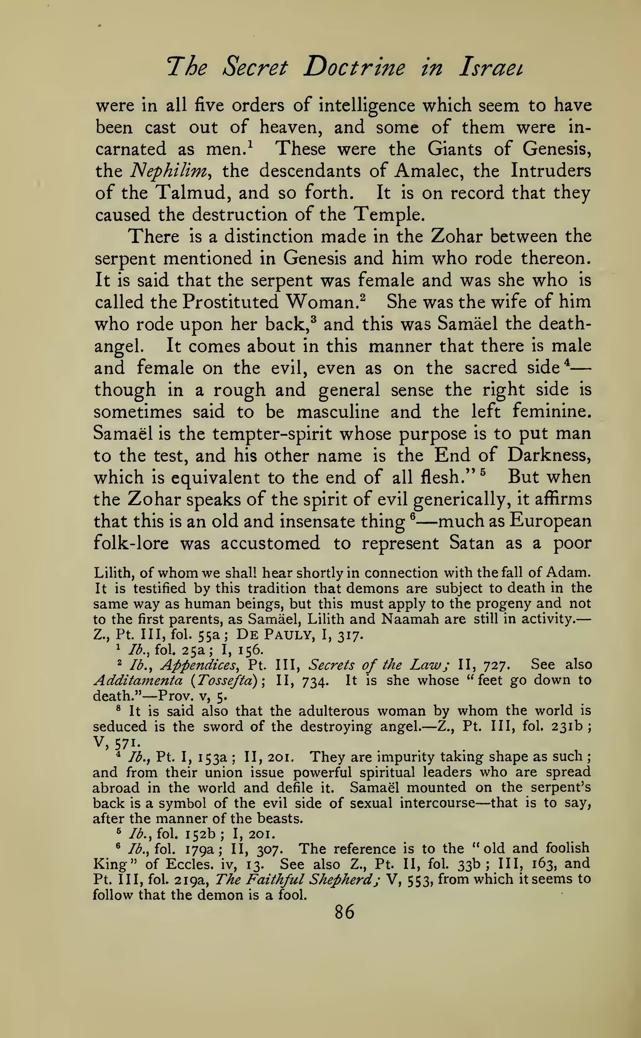 —
—
The Secret Doctrine

in IsraeL

were In all five orders of intelligence which seem to have
been cast out of heaven, and some of them were inThese were the Giants of Genesis,
carnated as men.^
the ISIephilim^ the descendants of Amalec, the Intruders
of the Talmud, and so forth. It is on record that they
caused the destruction of the Temple.
There is a distinction made in the Zohar between the
serpent mentioned in Genesis and him who rode thereon.
It is said that the serpent was female and was she who is
called the Prostituted Woman.^
She was the wife of him
who rode upon her back,^ and this was Samael the deathIt comes about in this manner that there is male
angel.
and female on the evil, even as on the sacred side*
though in a rough and general sense the right side is
sometimes said to be masculine and the left feminine.
Samael is the tempter-spirit whose purpose is to put man
to the test, and his other name is the End of Darkness,
which is equivalent to the end of all flesh.'' ^ But when
the Zohar speaks of the spirit of evil generically, it affirms
much as European
that this is an old and insensate thing ®
folk-lore was accustomed to represent Satan as a poor

—

whom we

in connection with the fall of Adam.
demons are subject to death in the
same way as human beings, but this must apply to the progeny and not
to the first parents, as Samael, Lilith and Naamah are still in activity.
De Pauly, I, 317.
Z., Pt. Ill, fol. 55a
Lilith,

of

It is testified

by

shall

hear shortly

this tradition that

;

25a; I, 156.
Appendices, Pt.

^

lb., fol.

^

lb.,

Additamenta {Tosseftd)
death."

— Prov.

Ill, Secrets
II, 734.

It

See also
of the Law; II, 727.
is she whose "feet go down to

v, 5.

said also that the adulterous woman by whom the world is
seduced is the sword of the destroying angel. Z., Pt. Ill, fol. 231b;
®

V,

It is

—

571.
*

Ib.t Pt. I,

153a

;

II, 201.

They

are impurity

takmg shape

as such

;

and from their union issue powerful spiritual leaders who are spread
abroad in the world and defile it. Samael mounted on the serpent's
back is a symbol of the evil side of sexual intercourse that is to say,

—

after the
^

manner of the

lb., fol.

152b
179a;

;

I,

beasts.
201.

The reference is to the "old and foolish
Eccles. iv, 13. See also Z., Pt. II, fol. 33b; III, 163, and
Pt. Ill, fol. 219a, The Faithful Shepherd j V, 553, from which it seems to
follow that the demon is a fool.
*

Ib.,io.

II, 307.

King" of

86

 