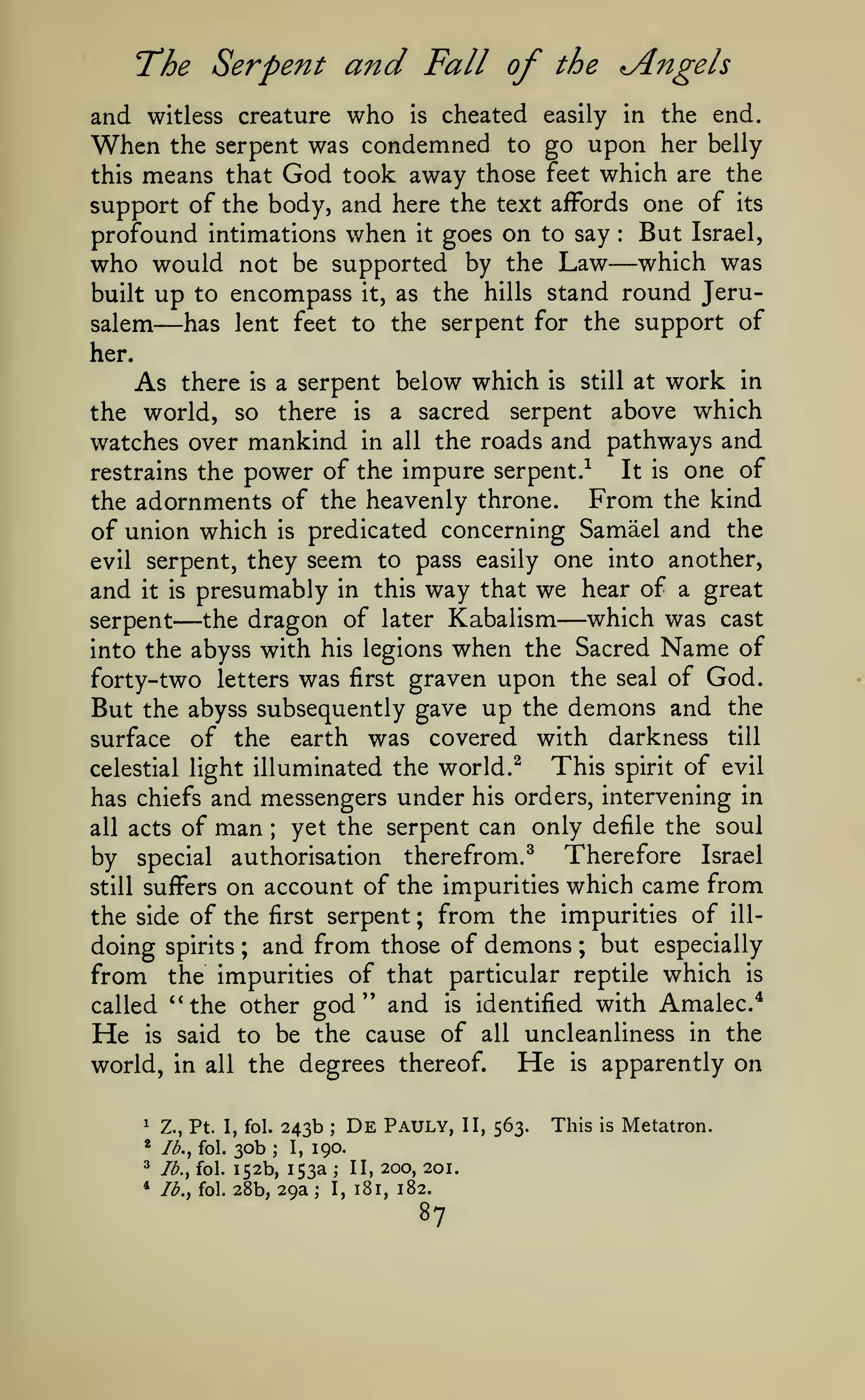 The Serpent and Fall of

Angels

the

and witless creature who is cheated easily in the end.
When the serpent was condemned to go upon her belly
this means that God took away those feet which are the
support of the body, and here the text affords one of its
profound intimations when it goes on to say But Israel,
who would not be supported by the Law which was
built up to encompass it, as the hills stand round Jerusalem
has lent feet to the serpent for the support of
:

—

—

her.

As

there

a serpent

is

below which

is

still

at

work

in

the world, so there is a sacred serpent above which
watches over mankind in all the roads and pathways and
It is one of
restrains the power of the impure serpent.^
From the kind
the adornments of the heavenly throne.
of union which is predicated concerning Samael and the
evil serpent, they seem to pass easily one into another,

and

presumably in this way that we hear of a great
which was cast
the dragon of later Kabalism

it is

serpent

—

—

when the Sacred Name of
forty- two letters was first graven upon the seal of God.
But the abyss subsequently gave up the demons and the

into the abyss with his legions

was covered with darkness till
This spirit of evil
celestial light illuminated the world. ^
has chiefs and messengers under his orders, intervening in
surface

all acts

of the

of

man

earth

;

yet the serpent can only defile the soul

by special authorisation therefrom.^ Therefore Israel
still suffers on account of the impurities which came from
the side of the first serpent ; from the impurities of illdoing spirits ; and from those of demons ; but especially
from the impurities of that particular reptile which is
called '^the other god'* and is identified with Amalec*

He

is

said to be the cause of all uncleanliness in the

world, in

all

the degrees thereof.
243b

^

Z., Pt. I, fol.

*

Ib.^ fol.

30b

^

Ib.^ fol.

*

Ib.y fol.

152b, 153a
28b, 29a ;

;

I,

;

De

Pauly,

190.
;

I,

II, 200, 201.

181, 182.

87

He

II, 563.

is

This

apparently on
is

Metatron.

 
