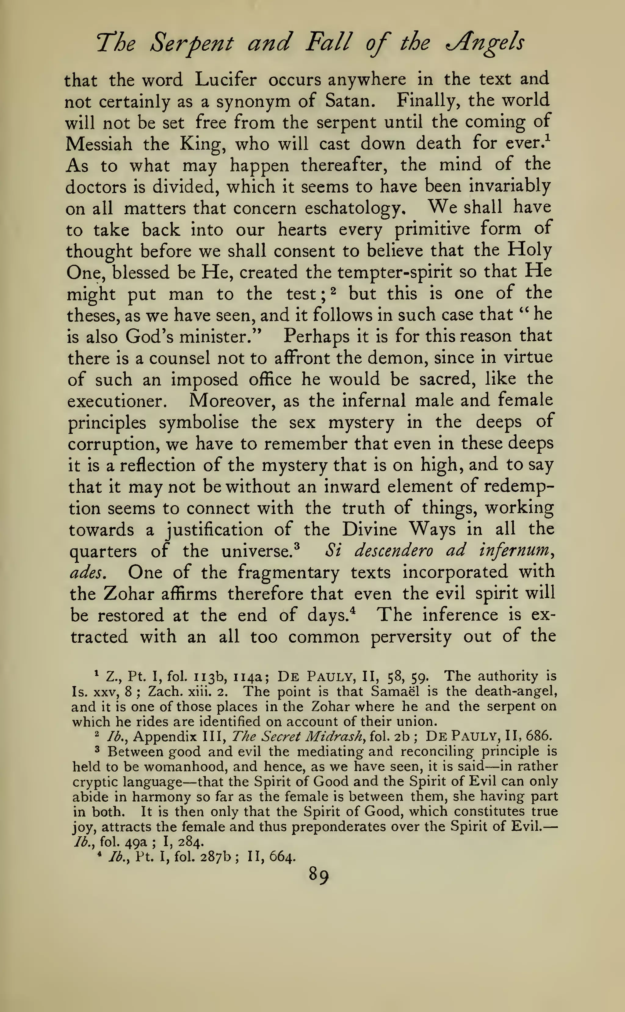 —
Serpent

"The

and

Fall of the Angels

word Lucifer occurs anywhere in the text and
Finally, the world
not certainly as a synonym of Satan.
will not be set free from the serpent until the coming of

that the

Messiah the King, who will cast down death for ever.^
As to what may happen thereafter, the mind of the
doctors is divided, which it seems to have been invariably
on all matters that concern eschatology. We shall have
to take back into our hearts every primitive form of
thought before we shall consent to believe that the Holy
One, blessed be He, created the tempter-spirit so that He
might put man to the test ; ^ but this is one of the
theses, as we have seen, and it follows in such case that '' he
Perhaps it is for this reason that
is also God's minister."
there is a counsel not to affront the demon, since in virtue
of such an imposed office he would be sacred, like the
Moreover, as the infernal male and female
executioner.
principles symbolise the sex mystery in the deeps of
corruption, we have to remember that even in these deeps
it is a reflection of the mystery that is on high, and to say
that it may not be without an inward element of redemption seems to connect with the truth of things, working
towards a justification of the Divine Ways in all the
Si descendero ad infernum^
quarters of the universe.^
ades.
One of the fragmentary texts incorporated with
the 7jdh2LT affirms therefore that even the evil spirit will
be restored at the end of days.* The inference is extracted with an all too common perversity out of the
113b, 114a; De Pauly, II, 58, 59. The authority is
Zach. xiii. 2. The point is that Samael is the death-angel,
and it is one of those places in the Zohar where he and the serpent on
which he rides are identified on account of their union.
*

Is.

Z., Pt. I, fol.

XXV, 8

;

Appendix III, The Secret Midrash, fol. 2b De Pauly, II, 686.
Between good and evil the mediating and reconciling principle is
held to be womanhood, and hence, as we have seen, it is said in rather
cryptic language
that the Spirit of Good and the Spirit of Evil can only
abide in harmony so far as the female is between them, she having part
in both.
It is then only that the Spirit of Good, which constitutes true
attracts the female and thus preponderates over the Spirit of Evil.
joy,
2

lb.,

;

3

—

—

lb,, fol.
*

49a

;

I,

284.

Jb., Pt. I, fol.

287b; 11,664.

89

 