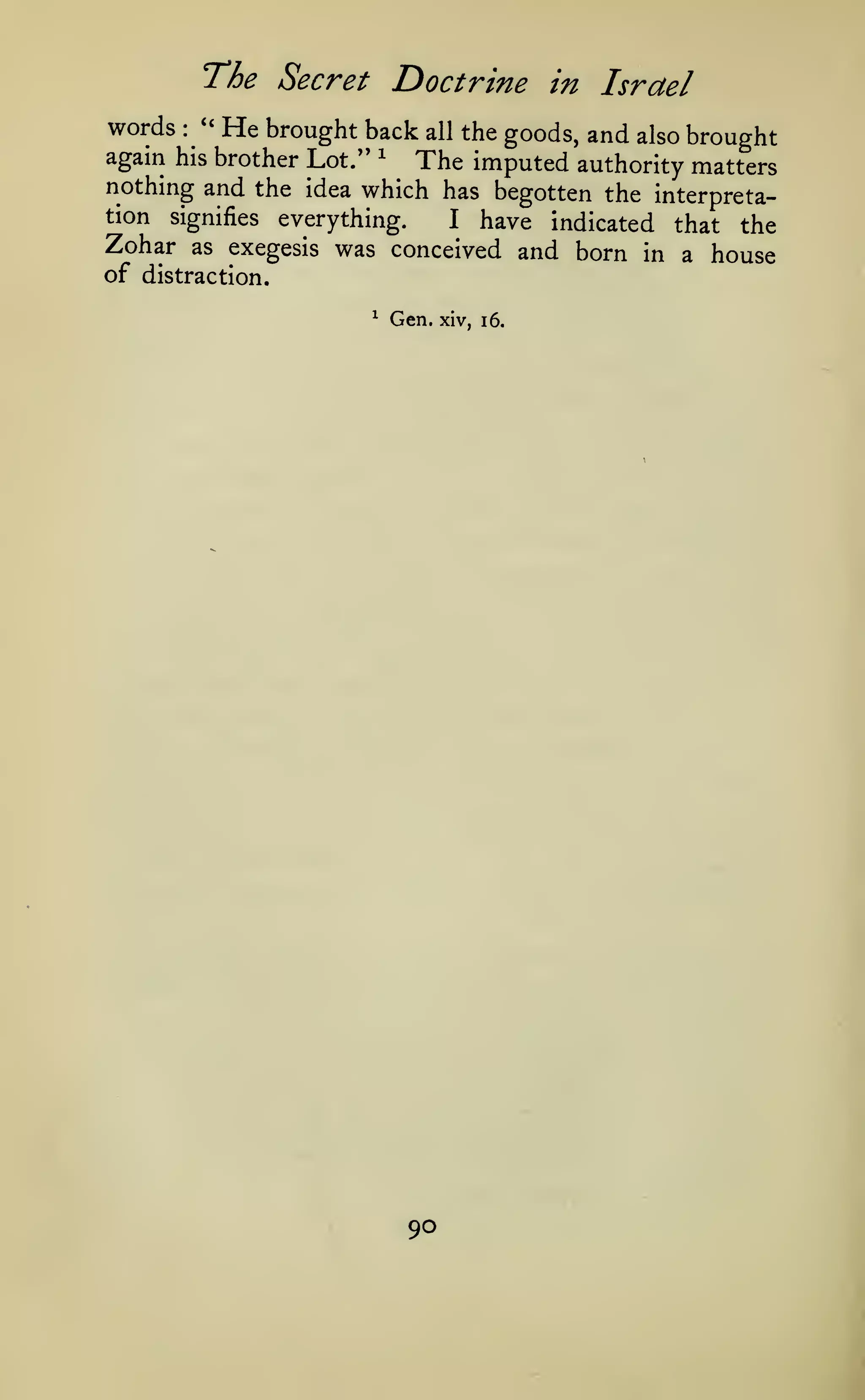 The Secret Doctrine
words

''
:

in Israel

He brought back all the goods,

and

also

brought

again his brother Lot." ^
The imputed authority matters
nothing and the idea which has begotten the interpretation

everything.
I have indicated that the
as exegesis was conceived and born in a
house

signifies

Zohar

of distraction.
^

Gen.

90

xiv, i6.

 