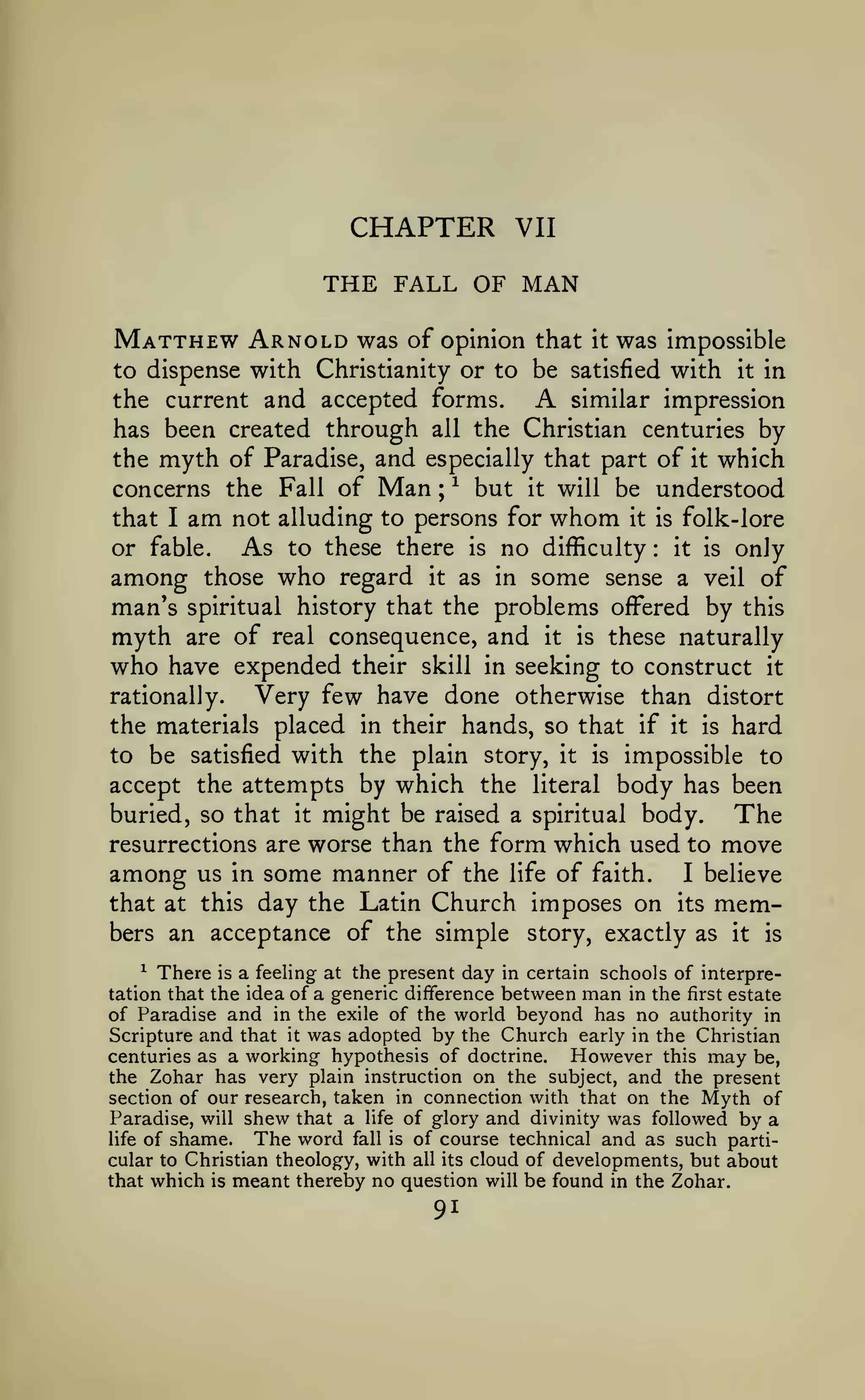 CHAPTER

VII

THE FALL OF MAN
Matthew Arnold

was of opinion that

it

was impossible

to dispense with Christianity or to be satisfied with

it

in

A

similar impression
the current and accepted forms.
has been created through all the Christian centuries by
the myth of Paradise, and especially that part of it which
concerns the Fall of Man ; ^ but it will be understood
that I am not alluding to persons for whom it is folk-lore
As to these there is no difficulty it is only
or fable.
:

among

those

who

regard

it

as in

some

sense a veil of

problems offered by this
myth are of real consequence, and it is these naturally
who have expended their skill in seeking to construct it
Very few have done otherwise than distort
rationally.
the materials placed in their hands, so that if it is hard
to be satisfied with the plain story, it is impossible to
accept the attempts by which the literal body has been
buried, so that it might be raised a spiritual body.
The
resurrections are worse than the form which used to move
among us in some manner of the life of faith. I believe
that at this day the Latin Church imposes on its members an acceptance of the simple story, exactly as it is

man's

spiritual history that the

^ There is a feeling at the present day in certain schools of interpretation that the idea of a generic difference between man in the first estate
of Paradise and in the exile of the world beyond has no authority in
Scripture and that it was adopted by the Church early in the Christian
However this may be,
centuries as a working hypothesis of doctrine.
the Zohar has very plain instruction on the subject, and the present
section of our research, taken in connection with that on the Myth of
Paradise, will shew that a life of glory and divinity was followed by a
life of shame.
The word fall is of course technical and as such particular to Christian theology, with all its cloud of developments, but about
that which is meant thereby no question will be found in the Zohar.

91

 