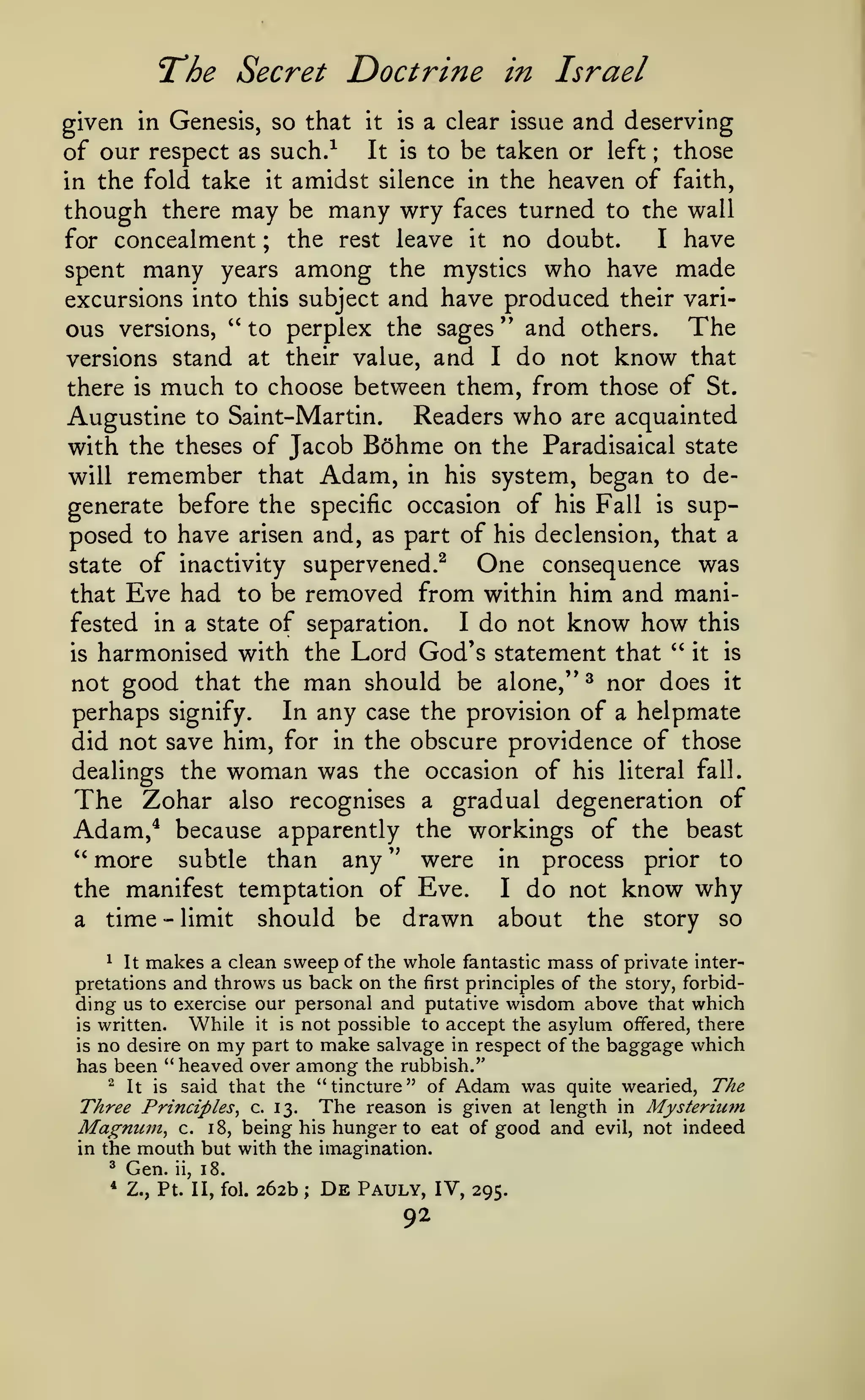 l^he Secret Doctrine in Israel
given in Genesis, so that it is a clear issue and deserving
of our respect as such.-^ It is to be taken or left those
in the fold take it amidst silence in the heaven of faith,
though there may be many wry faces turned to the wall
I have
for concealment ; the rest leave it no doubt.
spent many years among the mystics who have made
excursions into this subject and have produced their various versions, " to perplex the sages '' and others. The
versions stand at their value, and I do not know that
there is much to choose between them, from those of St.
Augustine to Saint-Martin. Readers who are acquainted
with the theses of Jacob Bohme on the Paradisaical state
will remember that Adam, in his system, began to degenerate before the specific occasion of his Fall is supposed to have arisen and, as part of his declension, that a
One consequence was
state of inactivity supervened.^
that Eve had to be removed from within him and maniI do not know how this
fested in a state of separation.
'^
it is
is harmonised with the Lord God's statement that
not good that the man should be alone,'* ^ nor does it
In any case the provision of a helpmate
perhaps signify.
did not save him, for in the obscure providence of those
dealings the woman was the occasion of his literal fall.
The Zohar also recognises a gradual degeneration of
Adam,^ because apparently the workings of the beast
" more subtle than any " were in process prior to
the manifest temptation of Eve.
I do not know why
a time - limit should be drawn about the story so
;

^
It makes a clean sweep of the whole fantastic mass of private interpretations and throws us back on the first principles of the story, forbidding us to exercise our personal and putative wisdom above that which
While it is not possible to accept the asylum offered, there
is written.
is no desire on my part to make salvage in respect of the baggage which
has been "heaved over among the rubbish."
"
It is said that the "tincture" of Adam was quite wearied. The
Three Principles^ c. 13. The reason is given at length in Mysterium
Magnum^ c. 18, being his hunger to eat of good and evil, not indeed
in the mouth but with the imagination.

^

Gen.

* Z.,

ii,

18.

Pt. II, fol.

262b

;

De

Pauly, IV,

92

295.

 