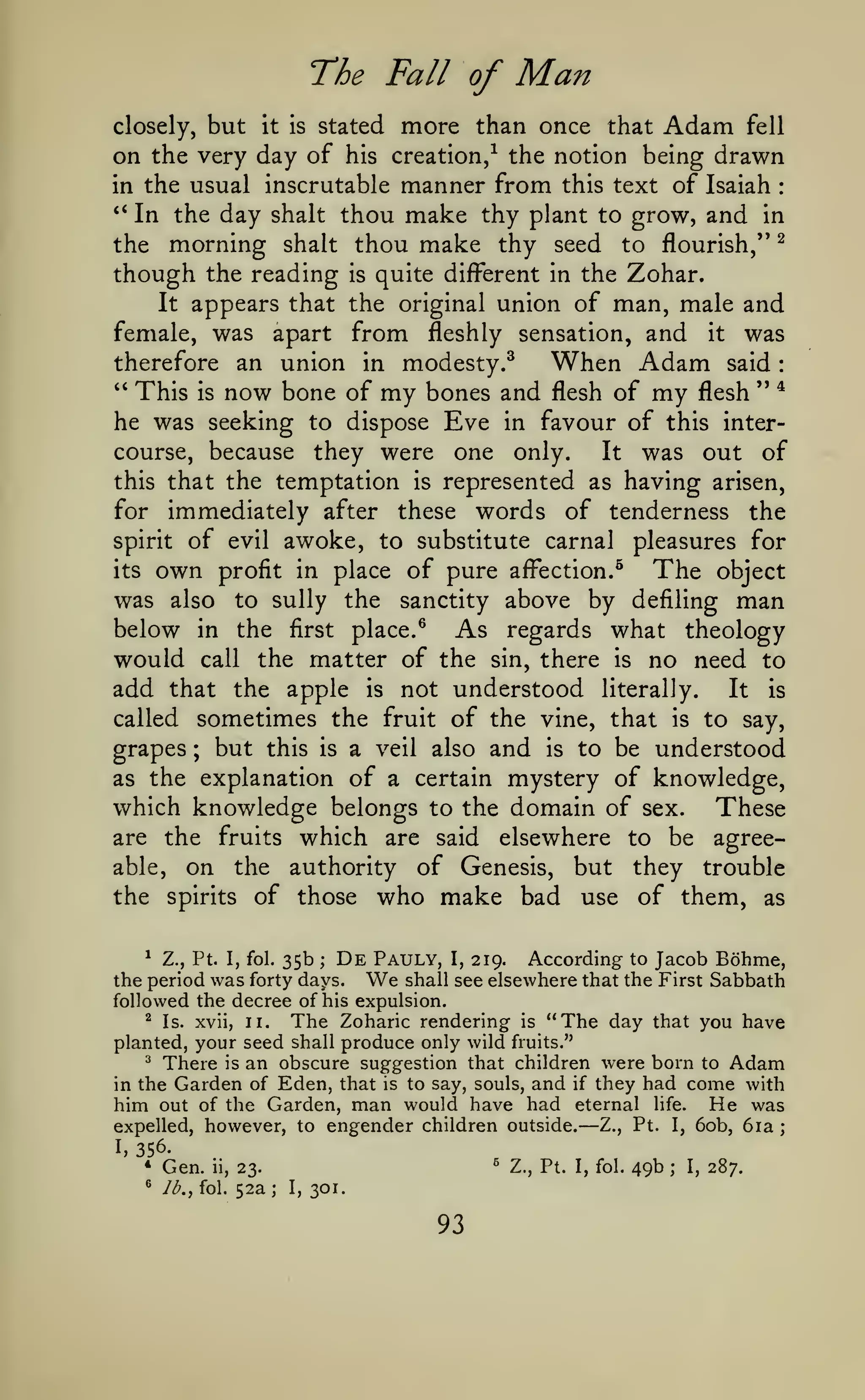 :

The Fall of

Man

but it is stated more than once that Adam fell
on the very day of his creation/ the notion being drawn
in the usual inscrutable manner from this text of Isaiah
*'
In the day shalt thou make thy plant to grow, and in
the morning shalt thou make thy seed to flourish,'* ^
though the reading is quite different in the Zohar.
It appears that the original union of man, male and
closely,

:

female, was apart from fleshly sensation, and it was
therefore an union in modesty.^
When Adam said

" This is now bone of my bones and flesh of my flesh '* *
he was seeking to dispose Eve in favour of this intercourse, because they were one only.
It was out of
this that the temptation is represented as having arisen,
for immediately after these words of tenderness the
spirit of evil awoke, to substitute carnal pleasures for
its own profit in place of pure affection.^
The object
was also to sully the sanctity above by defiling man
below in the first place. ^ As regards what theology
would call the matter of the sin, there is no need to
add that the apple is not understood literally. It is
called sometimes the fruit of the vine, that is to say,
grapes but this is a veil also and is to be understood
as the explanation of a certain mystery of knowledge,
which knowledge belongs to the domain of sex. These
are the fruits which are said elsewhere to be agreeable, on the authority of Genesis, but they trouble
the spirits of those who make bad use of them, as
;

*

Z., Pt. I, fol.

35b

;

De

Pauly,

I,

219.

According

to

Jacob Bohme,

We

shall see elsewhere that the First Sabbath
the period was forty days.
followed the decree of his expulsion.
^ Is. xvii, II.
The Zoharic rendering is "The day that you have
planted, your seed shall produce only wild fruits."
^
There is an obscure suggestion that children were born to Adam
in the Garden of Eden, that is to say, souls, and if they had come with
him out of the Garden, man would have had eternal life. He was
expelled, however, to engender children outside.
Z., Pt. I, 60b, 6ia

—

I,

;

356.
*

Gen.

*

Ib.f fol.

ii,

'

23.

52a

;

I,

301.

93

Z., Pt. I, fol.

49b

;

I,

287.

 