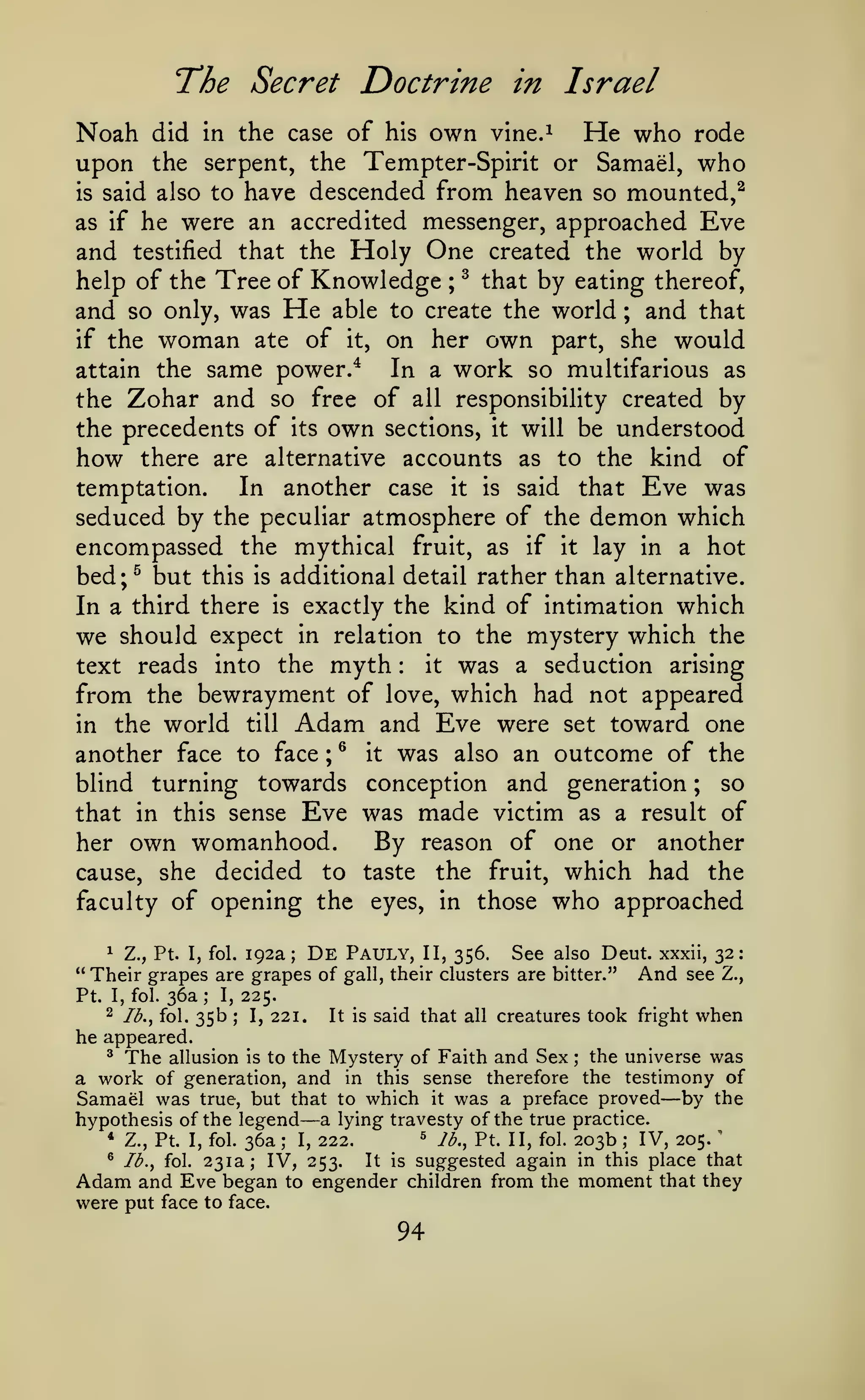 The Secret Doctrine in Israel
did in the case of his own vine.^
He who rode
upon the serpent, the Tempter-Spirit or Samael, who
is said also to have descended from heaven so mounted,^
as if he were an accredited messenger, approached Eve

Noah

and

Holy One
Tree of Knowledge ^

testified

help of the

that the

;

and so only, was
if

the

woman

He

created the world by
that by eating thereof,

able to create the world

ate of

it,

on her own

part,

;

and that

she

would

same power.* In a work so multifarious as
the Zohar and so free of all responsibility created by
attain the

the precedents of its own sections, it will be understood
how there are alternative accounts as to the kind of

In another case it is said that Eve was
seduced by the peculiar atmosphere of the demon which
encompassed the mythical fruit, as if it lay in a hot
bed;^ but this is additional detail rather than alternative.
In a third there is exactly the kind of intimation which
we should expect in relation to the mystery which the
it was a seduction arising
text reads into the myth
from the bewrayment of love, which had not appeared
in the world till Adam and Eve were set toward one
another face to face ; ® it was also an outcome of the
blind turning towards conception and generation ; so
that in this sense Eve was made victim as a result of
By reason of one or another
her own womanhood.
cause, she decided to taste the fruit, which had the
faculty of opening the eyes, in those who approached
temptation.

:

De

1 Z., Pt. I, fol. 192a;
Pauly, II, 356. See also Deut. xxxii, 32:
" Their grapes are grapes of gall, their clusters are bitter."
And see Z.,
Pt. I, fol. 36a ; I, 225.
2 Ib.^ fol. 35b ; I, 221.
It is said that all creatures took fright when

he appeared.

The allusion is to the Mystery of Faith and Sex the universe was
a work of generation, and in this sense therefore the testimony of
Samael was true, but that to which it was a preface proved by the
hypothesis of the legend a lying travesty of the true practice.
^ lb., Pt. II, fol. 203b
* Z., Pt. I, fol. 36a
IV, 205.
I, 222.
® Ib.y fol. 231a; IV,
It is suggested again in this place that
253.
Adam and Eve began to engender children from the moment that they
were put face to face.
^

;

—

—

^

;

;

94

 