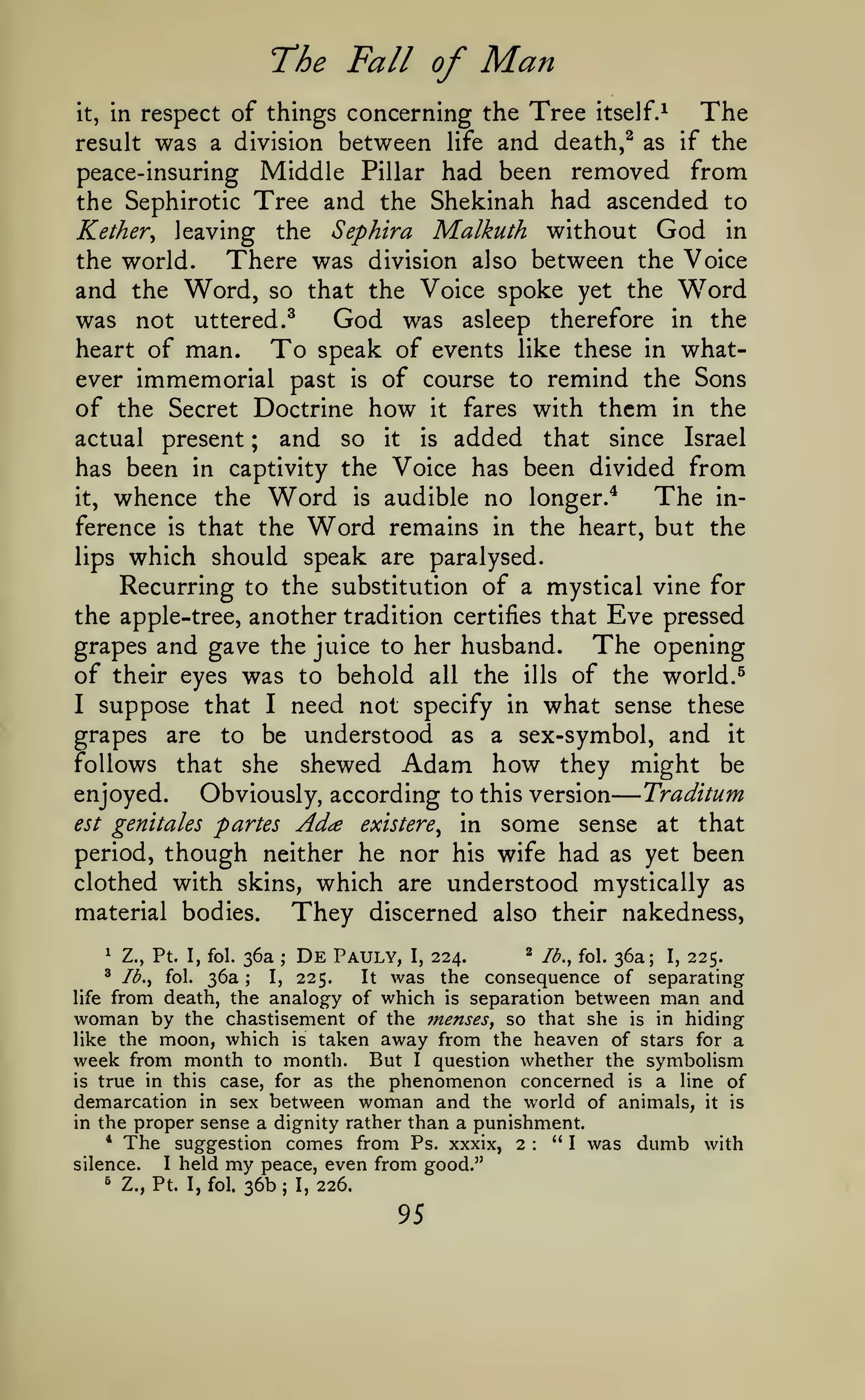 —
The Fall of
it,

in respect

was

^

Man

of things concerning the Tree

itself.^

The

and death,^ as if the
peace-insuring Middle Pillar had been removed from
the Sephirotic Tree and the Shekinah had ascended to
Kether, leaving the Sephira Malkuth without God in
the world.
There was division also between the Voice
and the Word, so that the Voice spoke yet the Word
was not uttered.^
God was asleep therefore in the
heart of man.
To speak of events like these in whatever immemorial past is of course to remind the Sons
of the Secret Doctrine how it fares with them in the
actual present ; and so it is added that since Israel
has been in captivity the Voice has been divided from
The init, whence the Word is audible no longer.*
ference is that the Word remains in the heart, but the
lips which should speak are paralysed.
Recurring to the substitution of a mystical vine for
result

a division

between

life

Eve pressed
The opening

the apple-tree, another tradition certifies that

grapes and gave the juice to her husband.
of their eyes was to behold all the ills of the world.

need not specify in what sense these
grapes are to be understood as a sex-symbol, and it
follows that she shewed Adam how they might be
Traditum
enjoyed.
Obviously, according to this version
I

suppose that

est genitales

I

partes Ad^e

existere^

in

some

sense

at

that

though neither he nor his wife had as yet been
clothed with skins, which are understood mystically as
period,

They

material bodies.

discerned also their nakedness,

De

2 lb., fol. 36a; I, 225.
Pauly, I, 224.
It was the consequence of separating
life from death, the analogy of which is separation between man and
woman by the chastisement of the 7nenses, so that she is in hiding
like the moon, which is taken away from the heaven of stars for a
week from month to month. But I question whether the symbolism
is true in this case, for as the phenomenon concerned is a line of
demarcation in sex between woman and the world of animals, it is
1

Z., Pt. I, fol.

^

Ib.^

fol.

36a

36a
;

;

225.

I,

proper sense a dignity rather than a punishment.
suggestion comes from Ps. xxxix, 2
"I was
I held my peace, even from good."
silence.
in the
*

The

s

Z., Pt. I, fol.

:

36b

;

I,

226.

95

dumb

with

 