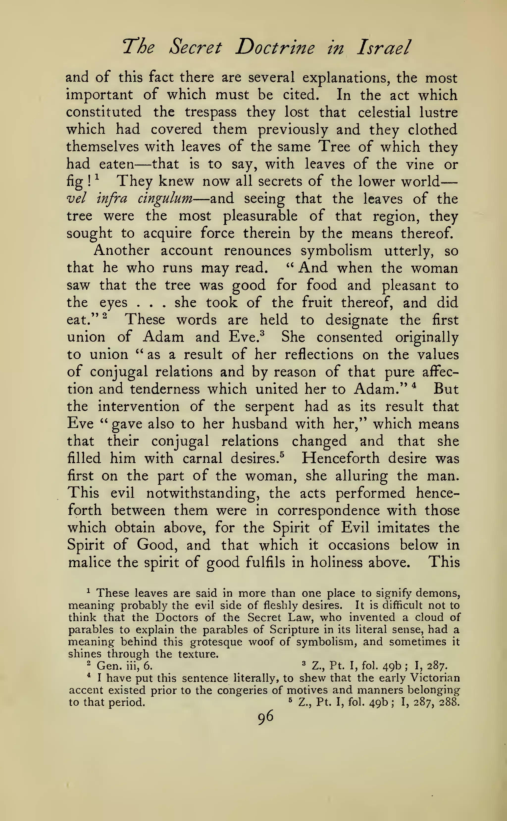 —
The Secret Doctrine

in

Israel

and of this fact there are several explanations, the most
important of which must be cited. In the act which
constituted the trespass they lost that celestial lustre
which had covered them previously and they clothed
themselves with leaves of the same Tree of which they
had eaten that is to say, with leaves of the vine or
fig ^
They knew now all secrets of the lower world
vel infra cingulum
and seeing that the leaves of the
tree were the most pleasurable of that region, they
sought to acquire force therein by the means thereof.
Another account renounces symbolism utterly, so
*'
that he who runs may read.
And when the woman
saw that the tree was good for food and pleasant to
the eyes
she took of the fruit thereof, and did

—

!

—

.

.

.

These words are held to designate the first
union of Adam and Eve.^ She consented originally
to union *' as a result of her reflections on the values
of conjugal relations and by reason of that pure affection and tenderness which united her to Adam." *
But
the intervention of the serpent had as its result that
Eve '' gave also to her husband with her," which means
that their conjugal relations changed and that she
filled him with carnal desires.^
Henceforth desire was
first on the part of the woman, she alluring the man.
This evil notwithstanding, the acts performed henceforth between them were in correspondence with those
which obtain above, for the Spirit of Evil imitates the
Spirit of Good, and that which it occasions below in
This
malice the spirit of good fulfils in holiness above.
eat."

^

^ These leaves are
meaning probably the

said in

more than one place

to signify

demons,

not to
think that the Doctors of the Secret Law, who invented a cloud of
parables to explain the parables of Scripture in its literal sense, had a
meaning behind this grotesque woof of symbolism, and sometimes it
shines through the texture.
2

Gen. iii, 6.
I have put

evil side of fleshly desires.

^

It is difficult

Z., Pt. I, fol.

49b

;

I,

287.

sentence literally, to shew that the early Victorian
accent existed prior to the congeries of motives and manners belonging
*

this

to that period.

^

96

Z., Pt. I, fol.

49b

;

I,

287, 288.

 