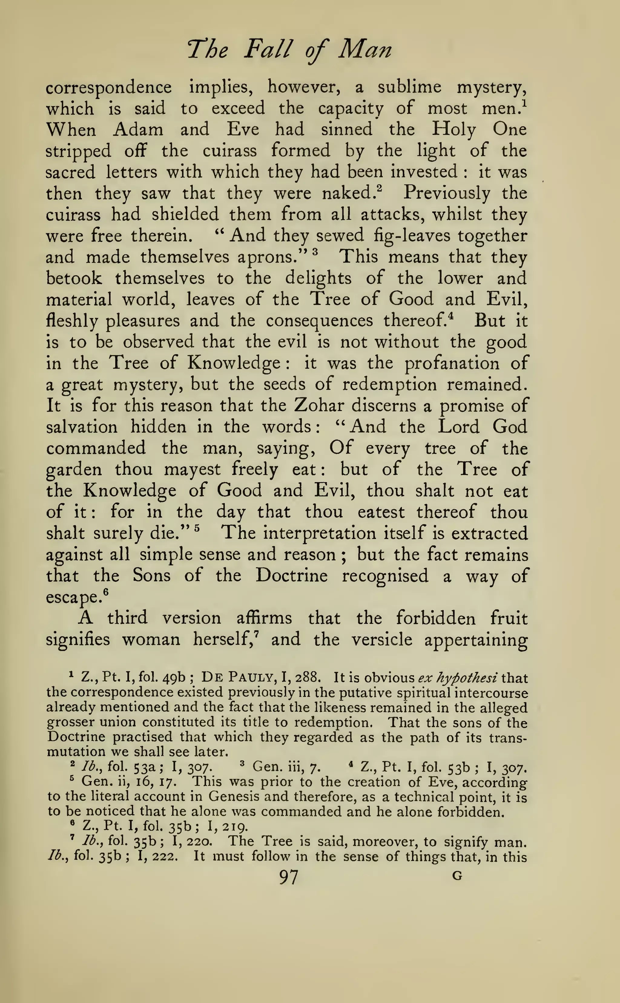 The Fall of
correspondence

which

implies,

to

said

is

When Adam

however,

exceed the

and

Man

Eve had

sublime mystery,
capacity of most men.-^
a

sinned

the

Holy One

the cuirass formed by the light of the
it was
sacred letters with which they had been invested
then they saw that they were naked.^ Previously the
cuirass had shielded them from all attacks, whilst they
" And they sewed fig-leaves together
were free therein.
stripped

off

:

and made themselves aprons/' ^ This means that they
betook themselves to the delights of the lower and
material world, leaves of the Tree of Good and Evil,
fleshly pleasures and the consequences thereof.*
But it
is to be observed that the evil is not without the good
it was the profanation of
in the Tree of Knowledge
a great mystery, but the seeds of redemption remained.
It is for this reason that the Zohar discerns a promise of
salvation hidden in the words: ''And the Lord God
commanded the man, saying, Of every tree of the
but of the Tree of
garden thou mayest freely eat
the Knowledge of Good and Evil, thou shalt not eat
for in the day that thou eatest thereof thou
of it
:

:

:

shalt surely die."

against

all

the

that

^

The

interpretation itself

is

extracted

simple sense and reason ; but the fact remains
Sons of the Doctrine recognised a way of

escape.®

A

third

signifies

version

woman

forbidden fruit
herself,' and the versicle appertaining
affirms

that

the

^ Z., Pt. I, fol. 49b ; De Pauly, I, 288.
It is obvious ex hypothesi that
the correspondence existed previously in the putative spiritual intercourse
already mentioned and the fact that the likeness remained in the alleged
grosser union constituted its title to redemption. That the sons of the
Doctrine practised that which they regarded as the path of its transmutation we shall see later.
^ Gen. iii, 7.
* Z., Pt. I, fol. 53b
I, 307.
This was prior to the creation of Eve, according
to the literal account in Genesis and therefore, as a technical point, it is
to be noticed that he alone was commanded and he alone forbidden.
« Z., Pt. I, fol. 35b;
1,219.
' lb., fol. 35b; I, 220.
The Tree is said, moreover, to signify man.
lb., fol. 35b
I, 222.
It must follow in the sense of things that, in this
2

lb., fol.

^

Gen.

ii,

53a;

I,

307.

;

16, 17.

;

97

G

 