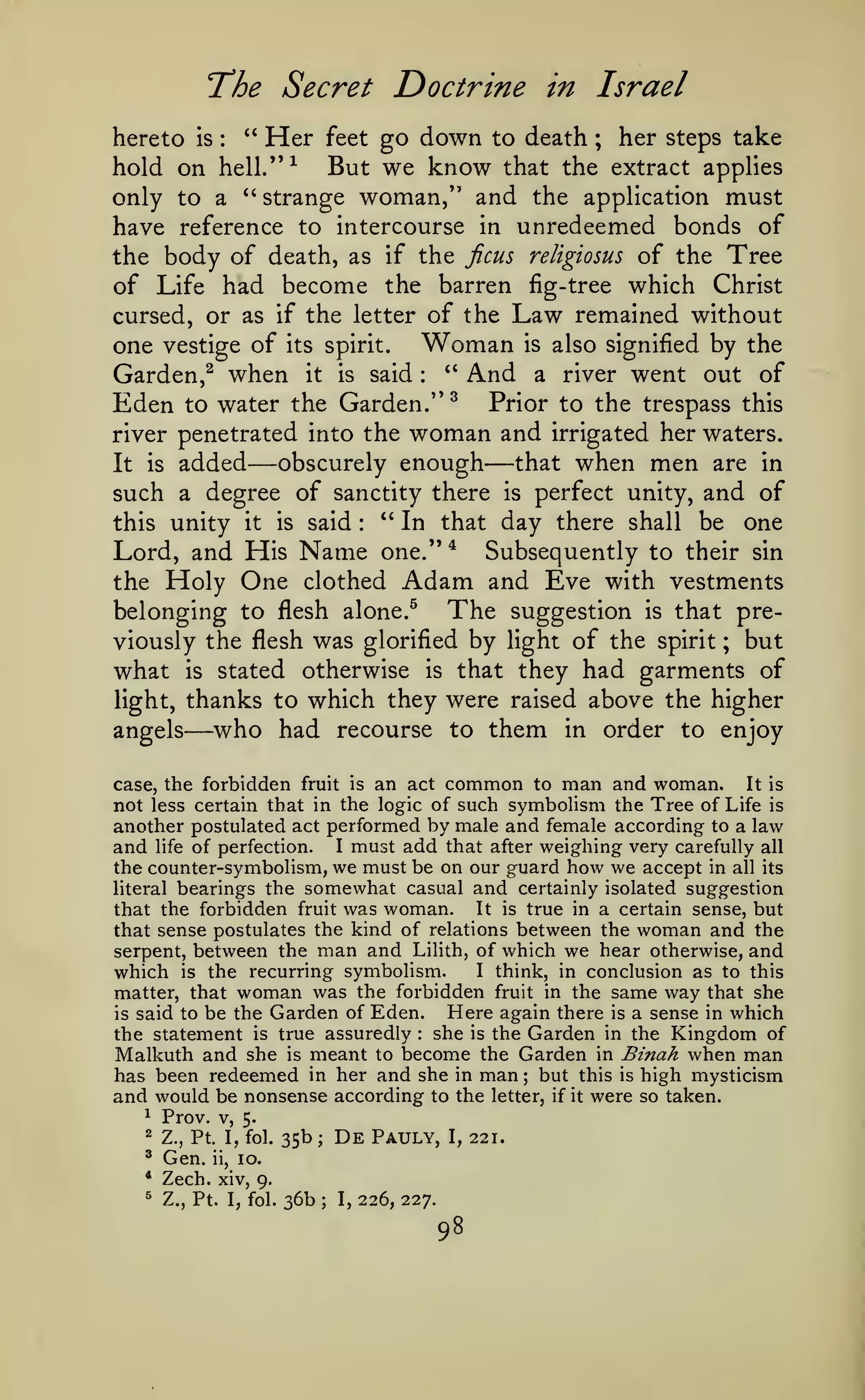 The Secret Doctrine
hereto

is

:

"

Her

feet

in Israel

go down to death

;

her steps take

hold on hell."^ But we know that the extract applies
only to a *' strange woman/' and the application must
have reference to intercourse in unredeemed bonds of
the body of death, as if the jicus religiosus of the Tree
of Life had become the barren fig-tree which Christ
cursed, or as if the letter of the Law remained without
one vestige of its spirit. Woman is also signified by the
" And a river went out of
Garden,^ when it is said
Eden to water the Garden." ^ Prior to the trespass this
river penetrated into the woman and irrigated her waters.
obscurely enough
that when men are in
It is added
such a degree of sanctity there is perfect unity, and of
" In that day there shall be one
this unity it is said
Lord, and His Name one." * Subsequently to their sin
the Holy One clothed Adam and Eve with vestments
belonging to flesh alone.^ The suggestion is that previously the flesh was glorified by light of the spirit ; but
what is stated otherwise is that they had garments of
light, thanks to which they were raised above the higher
who had recourse to them in order to enjoy
angels
:

—

—

:

—

It is
case, the forbidden fruit is an act common to man and woman.
not less certain that in the logic of such symbolism the Tree of Life is
another postulated act performed by male and female according to a law
and life of perfection. I must add that after weighing very carefully all

the counter-symbolism, we must be on our guard how we accept in all its
bearings the somewhat casual and certainly isolated suggestion
It is true in a certain sense, but
that the forbidden fruit was woman.
that sense postulates the kind of relations between the woman and the
serpent, between the man and Lilith, of which we hear otherwise, and
I think, in conclusion as to this
which is the recurring symbolism.
matter, that woman was the forbidden fruit in the same way that she
Here again there is a sense in which
is said to be the Garden of Eden.
the statement is true assuredly she is the Garden in the Kingdom of
Malkuth and she is meant to become the Garden in Binah when man
has been redeemed in her and she in man but this is high mysticism
and would be nonsense according to the letter, if it were so taken.
^ Prov. V,
5.

literal

:

;

2

Z., Pt. I, fol.

^

Gen.

*

35b

De

Pauly,

Zech. xiv,

^

ii,

;

I,

10.

9.
Z., Pt. I, fol.

36b

;

I,

226, 227.

98

221.

 