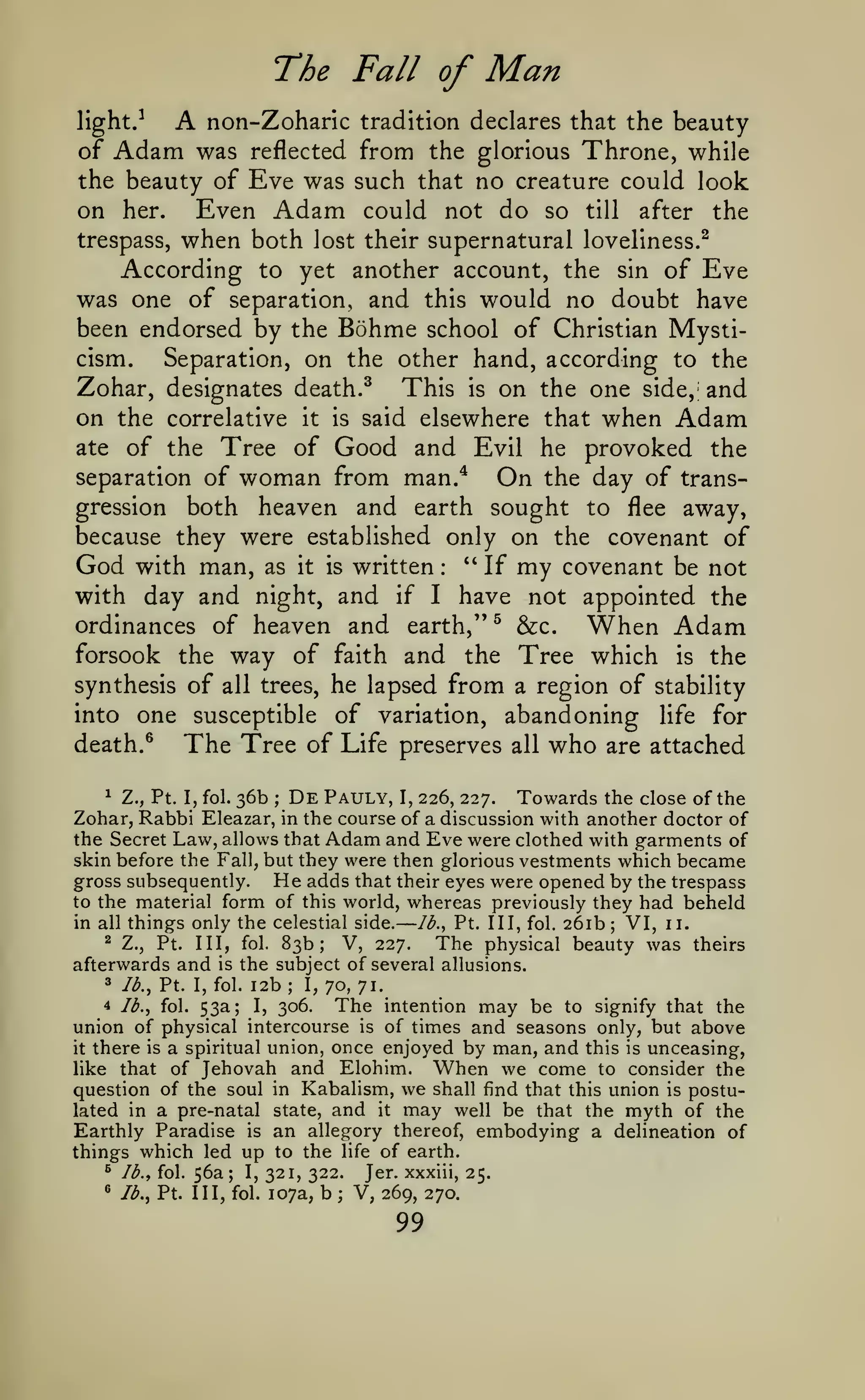 —
The Fall of

Man

A

non-Zoharic tradition declares that the beauty
of Adam was reflected from the glorious Throne, while
the beauty of Eve was such that no creature could look
on her. Even Adam could not do so till after the
trespass, when both lost their supernatural loveliness.^
According to yet another account, the sin of Eve
was one of separation, and this would no doubt have
been endorsed by the Bohme school of Christian Mysticism.
Separation, on the other hand, according to the
Zohar, designates death.^ This is on the one side, and
on the correlative it is said elsewhere that when Adam
ate of the Tree of Good and Evil he provoked the
separation of woman from man.*
On the day of transgression both heaven and earth sought to flee away,
because they were established only on the covenant of
God with man, as it is written " If my covenant be not
with day and night, and if I have not appointed the
ordinances of heaven and earth," ^ &c.
When Adam
forsook the way of faith and the Tree which is the
synthesis of all trees, he lapsed from a region of stability
into one susceptible of variation, abandoning life for
death. ^
The Tree of Life preserves all who are attached
light.-^

:

^ Z., Pt. I, fol. 36b
De Pauly, I, 226, 227. Towards the close of the
Zohar, Rabbi Eleazar, in the course of a discussion with another doctor of
the Secret Law, allows that Adam and Eve were clothed with garments of
skin before the Fall, but they were then glorious vestments which became
He adds that their eyes were opened by the trespass
gross subsequently.
to the material form of this world, whereas previously they had beheld
in all things only the celestial side.
Ib.^ Pt. Ill, fol. 261b; VI, 11.
^ Z., Pt.
Ill, fol. 83b; V, 227.
The physical beauty was theirs
afterwards and is the subject of several allusions.
3 lb., Pt. I, fol. 12b; I,
70, 71.
4 lb., fol. 53a;
The intention may be to signify that the
I, 306.
union of physical intercourse is of times and seasons only, but above
it there is a spiritual union, once enjoyed by man, and this is unceasing,
When we come to consider the
like that of Jehovah and Elohim.
question of the soul in Kabalism, we shall find that this union is postulated in a pre-natal state, and it may well be that the myth of the
Earthly Paradise is an allegory thereof, embodying a delineation of
things which led up to the life of earth.
^ Ib.^ fol. 56a; I,
Jer. xxxiii, 25.
321, 322.
^ lb., Pt. Ill, fol. 107a, b ; V,
269, 270.
;

99

 