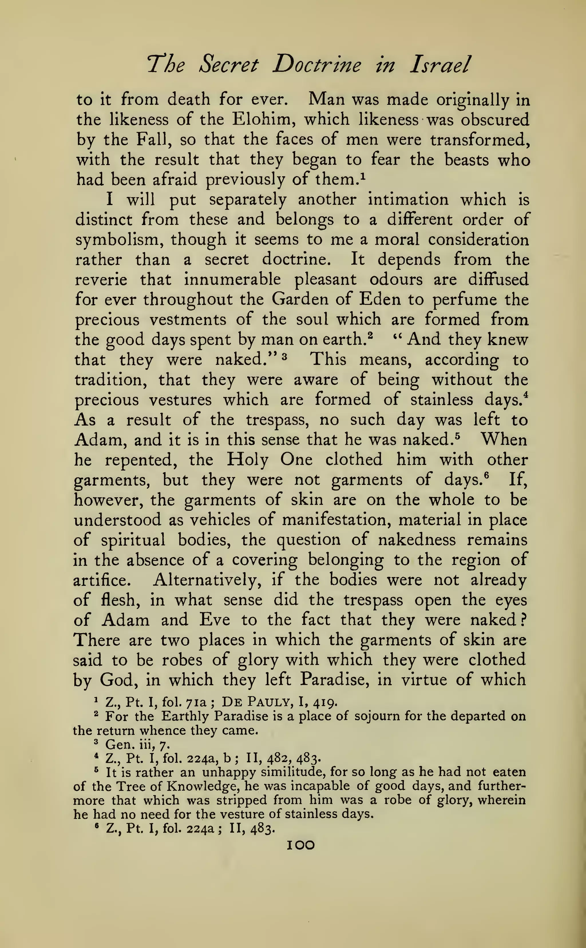 The

Secret Doctrine in Israel

from death for ever. Man was made originally in
the likeness of the Elohim, which likeness was obscured
by the Fall, so that the faces of men were transformed,
to

it

with the result that they began to fear the beasts who
had been afraid previously of them.^
I will
put separately another intimation which is
distinct from these and belongs to a different order of
symbolism, though it seems to me a moral consideration
It depends from the
rather than a secret doctrine.
reverie that innumerable pleasant odours are diffused
for ever throughout the Garden of Eden to perfume the
precious vestments of the soul which are formed from
'' And they knew
the good days spent by man on earth. ^
This means, according to
that they were naked." ^
tradition, that they were aware of being without the
precious vestures which are formed of stainless days/
As a result of the trespass, no such day was left to
Adam, and it is in this sense that he was naked. ^ When
he repented, the Holy One clothed him with other
garments, but they were not garments of days.^ If,
however, the garments of skin are on the whole to be
understood as vehicles of manifestation, material in place
of spiritual bodies, the question of nakedness remains
in the absence of a covering belonging to the region of
Alternatively, if the bodies were not already
artifice.
of flesh, in what sense did the trespass open the eyes
of Adam and Eve to the fact that they were naked }
There are two places in which the garments of skin are
said to be robes of glory with which they were clothed
by God, in which they left Paradise, in virtue of which

De Pauly, I, 419.
Z., Pt. I, fol. 71a
For the Earthly Paradise is a place of sojourn
the return whence they came.
^

;

^

^

Gen.

iii,

for the departed

on

7.

224a, b ; II, 482, 483.
rather an unhappy similitude, for so long as he had not eaten
of the Tree of Knowledge, he was incapable of good days, and furthermore that which was stripped from him was a robe of glory, wherein
he had no need for the vesture of stainless days.
* Z., Pt. I, fol. 224a; II, 483.
*

Z., Pt. I, fol.

^

It is

100

 