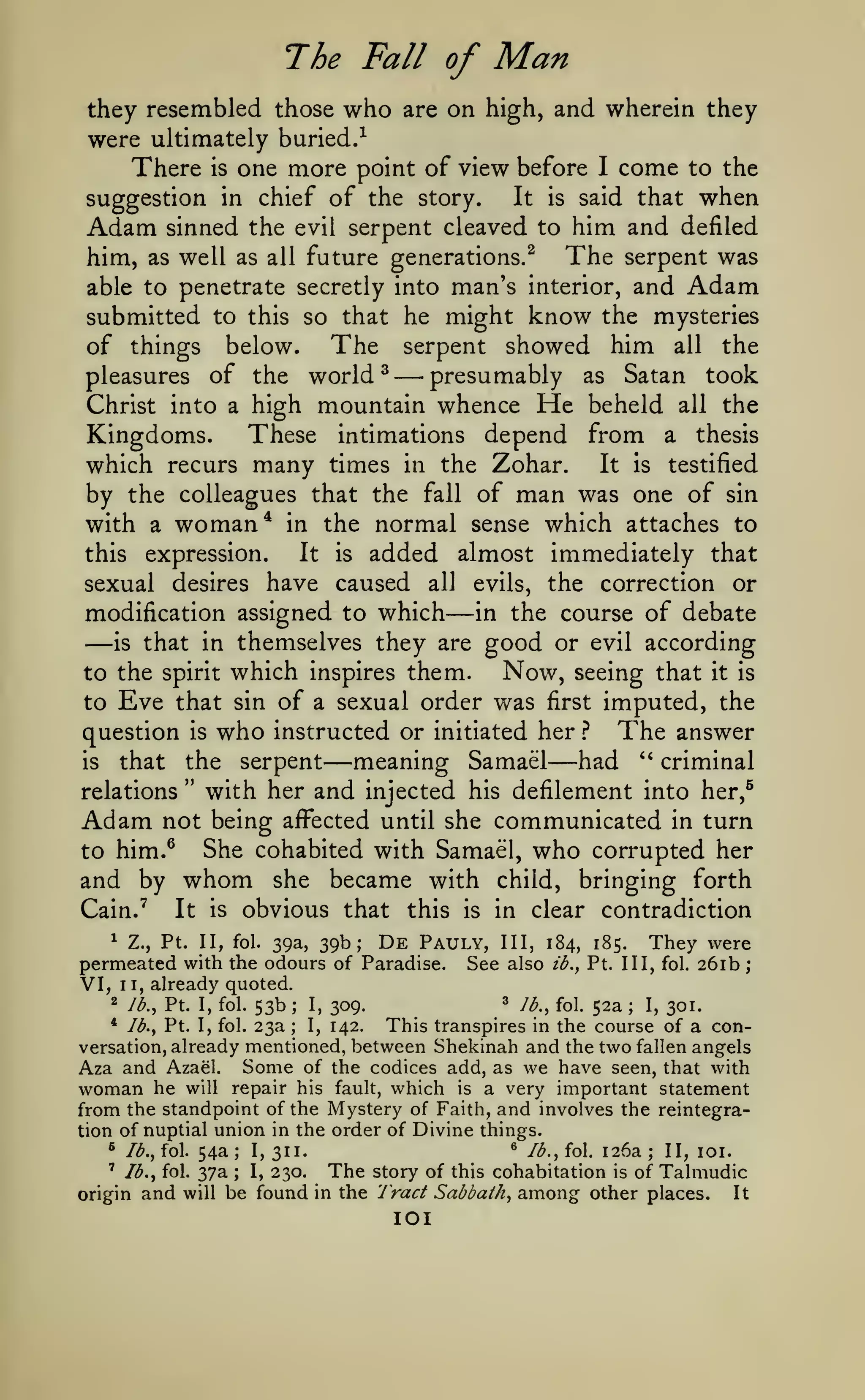 ;

The Fall of

Man

they resembled those who are on high, and wherein they
were ultimately buried.-^
There is one more point of view before I come to the
It is said that when
suggestion in chief of the story.
Adam sinned the evil serpent cleaved to him and defiled
him, as well as all future generations.^ The serpent was
able to penetrate secretly into man's interior, and Adam
submitted to this so that he might know the mysteries
The serpent showed him all the
of things below.
presumably as Satan took
pleasures of the world ^
Christ into a high mountain whence He beheld all the

—

These intimations depend from a thesis
Kingdoms.
which recurs many times in the Zohar. It is testified
by the colleagues that the fall of man was one of sin
with a woman* in the normal sense which attaches to
It is added almost immediately that
this expression.
sexual desires have caused all
modification assigned to which

—

evils,

—

is

that in themselves they are

to the spirit which inspires them.
to

Eve

is

in the course

good or

Now,

that sin of a sexual order was

question
that

is

who

the

the correction or

seeing that

first

instructed or initiated her

serpent

—meaning

Samael

evil

of debate
according

}

it is

imputed, the
The answer

—had

**

criminal

"

with her and injected his defilement into her,^
Adam not being affected until she communicated in turn
She cohabited with Samael, who corrupted her
to him.^
and by whom she became with child, bringing forth
It is obvious that this is in clear contradiction
Cain.^
relations

1 Z., Pt. II, fol. 39a, 39b;
De Pauly, III, 184,
permeated with the odours of Paradise. See also ib.,

They were

185.

Pt. Ill, fol.

261b

already quoted.
3 lb., fol. 52a
2 lb., Pt. I, fol. 53b
I, 309.
I, 301.
* lb., Pt. I, fol. 23a
I, 142.
This transpires in the course of a conversation, already mentioned, between Shekinah and the two fallen angels
Aza and Azael. Some of the codices add, as we have seen, that with
woman he will repair his fault, which is a very important statement
from the standpoint of the Mystery of Faith, and involves the reintegration of nuptial union in the order of Divine things.
® Jb., fol. 126a
^ lb., fol. 54a
I, 311.
II, loi.
;
' lb., fol. 37a
The story of this cohabitation is of Talmudic
I, 230.
It
origin and will be found in the Tract Sabbath, among other places.

VI,

II,

;

;

;

;

;

lOI

 