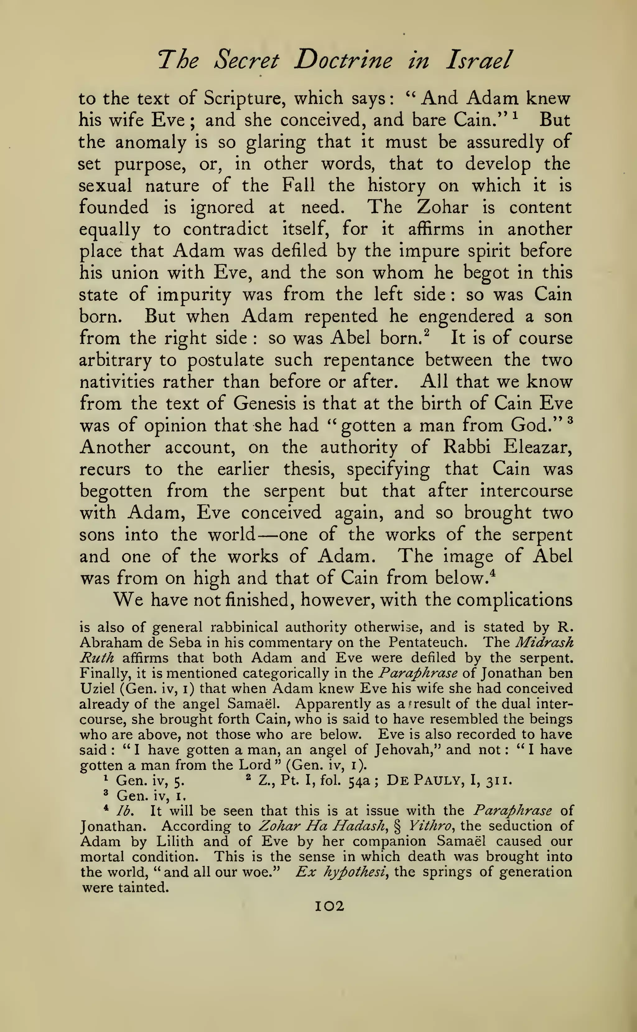 The Secret Doctrine
to the text of Scripture, which says

Eve

:

in
"

Israel

And Adam knew

and she conceived, and bare Cain/' ^ But
the anomaly is so glaring that it must be assuredly of
his wife

;

purpose, or, in other words, that to develop the
sexual nature of the Fall the history on which it is
founded is ignored at need. The Zohar is content
equally to contradict itself, for it affirms in another
place that Adam was defiled by the impure spirit before
his union with Eve, and the son whom he begot in this
so was Cain
state of impurity was from the left side
But when Adam repented he engendered a son
born.
from the right side so was Abel born.^ It is of course
arbitrary to postulate such repentance between the two
nativities rather than before or after.
All that we know
from the text of Genesis is that at the birth of Cain Eve
was of opinion that she had *' gotten a man from God." ^
Another account, on the authority of Rabbi Eleazar,
recurs to the earlier thesis, specifying that Cain was
begotten from the serpent but that after intercourse
with Adam, Eve conceived again, and so brought two
sons into the world
one of the works of the serpent
and one of the works of Adam. The image of Abel
was from on high and that of Cain from below.*
have not finished, however, with the complications

set

:

:

—

We

is

also of general rabbinical authority otherwise,

and

is

stated

by R.

Abraham de Seba in his commentary on the Pentateuch. The Midrash
Ruth affirms that both Adam and Eve were defiled by the serpent.
it is mentioned categorically in the Paraphrase of Jonathan ben
Uziel (Gen. iv, i) that when Adam knew Eve his wife she had conceived
already of the angel Samael. Apparently as a result of the dual intercourse, she brought forth Cain, who is said to have resembled the beings
who are above, not those who are below. Eve is also recorded to have
" I have
said " I have gotten a man, an angel of Jehovah," and not
gotten a man from the Lord" (Gen. iv, i).

Finally,

f

:

^

^

:

Gen.
Gen.

iv, 5.

^

Z., Pt. I, fol.

54a

;

De

Pauly,

I,

311.

iv, i,

be seen that this is at issue with the Paraphrase of
According to Zohar Ha Hadash^ § Yithro^ the seduction of
Adam by Lilith and of Eve by her companion Samael caused our
mortal condition. This is the sense in which death was brought into
the world, "and all our woe." Ex hypothesis the springs of generation
were tainted.
* lb.

It will

Jonathan.

102

 