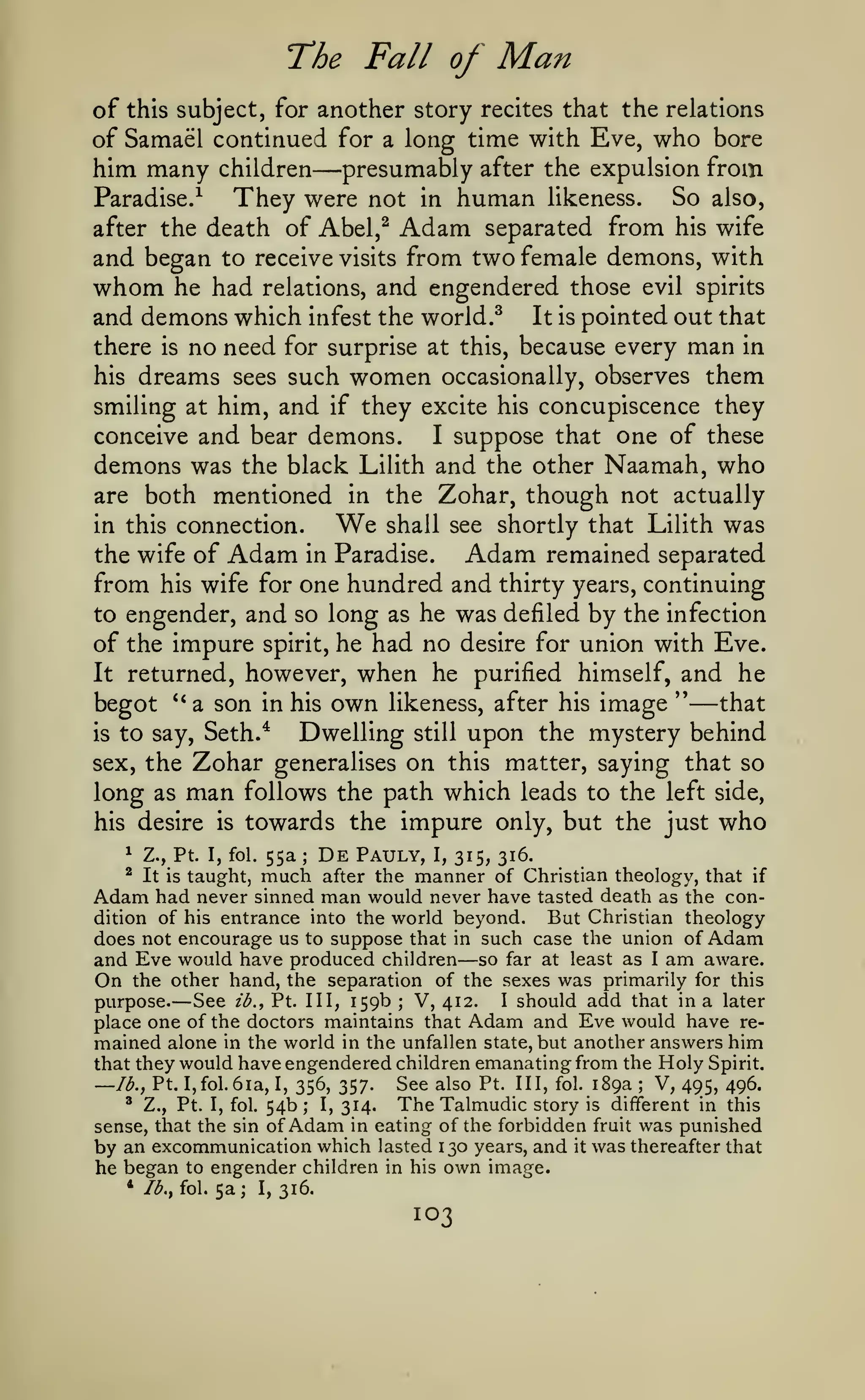 The Fall of

Man

another story recites that the relations
of Samael continued for a long time with Eve, who bore
him many children presumably after the expulsion from
Paradise.^
They were not in human likeness. So also,
after the death of Abel,^ Adam separated from his wife
and began to receive visits from two female demons, with
whom he had relations, and engendered those evil spirits
and demons which infest the world.^ It is pointed out that
there is no need for surprise at this, because every man in
his dreams sees such women occasionally, observes them
smiling at him, and if they excite his concupiscence they
conceive and bear demons.
I suppose that one of these
demons was the black Lilith and the other Naamah, who
are both mentioned in the Zohar, though not actually

of

this subject, for

—

We

in this connection.

the wife of

Adam

shall see shortly that Lilith

Adam

in Paradise.

was

remained separated

one hundred and thirty years, continuing
to engender, and so long as he was defiled by the infection
of the impure spirit, he had no desire for union with Eve.
It returned, however, when he purified himself, and he
''
that
begot *'a son in his own likeness, after his image
Dwelling still upon the mystery behind
is to say, Seth.*

from

his wife for

—

Zohar

sex, the

long as

man

his desire

is

on

generalises

this matter, saying that so

follows the path which leads to the left side,

towards the impure only, but the just

^

Z., Pt. I, fol.

^

It is taught,

55a

;

much

De

Pauly, I, 315, 316.
manner of Christian theology,

after the

Adam had

who

that

if

never sinned man would never have tasted death as the condition of his entrance into the world beyond.
But Christian theology
does not encourage us to suppose that in such case the union of Adam
and Eve would have produced children so far at least as I am aware.
On the other hand, the separation of the sexes was primarily for this
See ib.^ Pt. Ill, 159b V, 412. I should add that in a later
purpose.
place one of the doctors maintains that Adam and Eve would have remained alone in the world in the unfallen state, but another answers him
that they would have engendered children emanating from the Holy Spirit.
See also Pt. Ill, fol. 189a V, 495, 496.
Ib.^ Pt. I,fol. 6ia, I, 356, 357.
' Z., Pt. I, fol. 54b; I, 314.
TheTalmudic story is different in this
sense, that the sin of Adam in eating of the forbidden fruit was punished
by an excommunication which lasted 130 years, and it was thereafter that
he began to engender children in his own image.
* Ib.^ fol. 5a; I, 316.

—

—

;

—

;

103

 