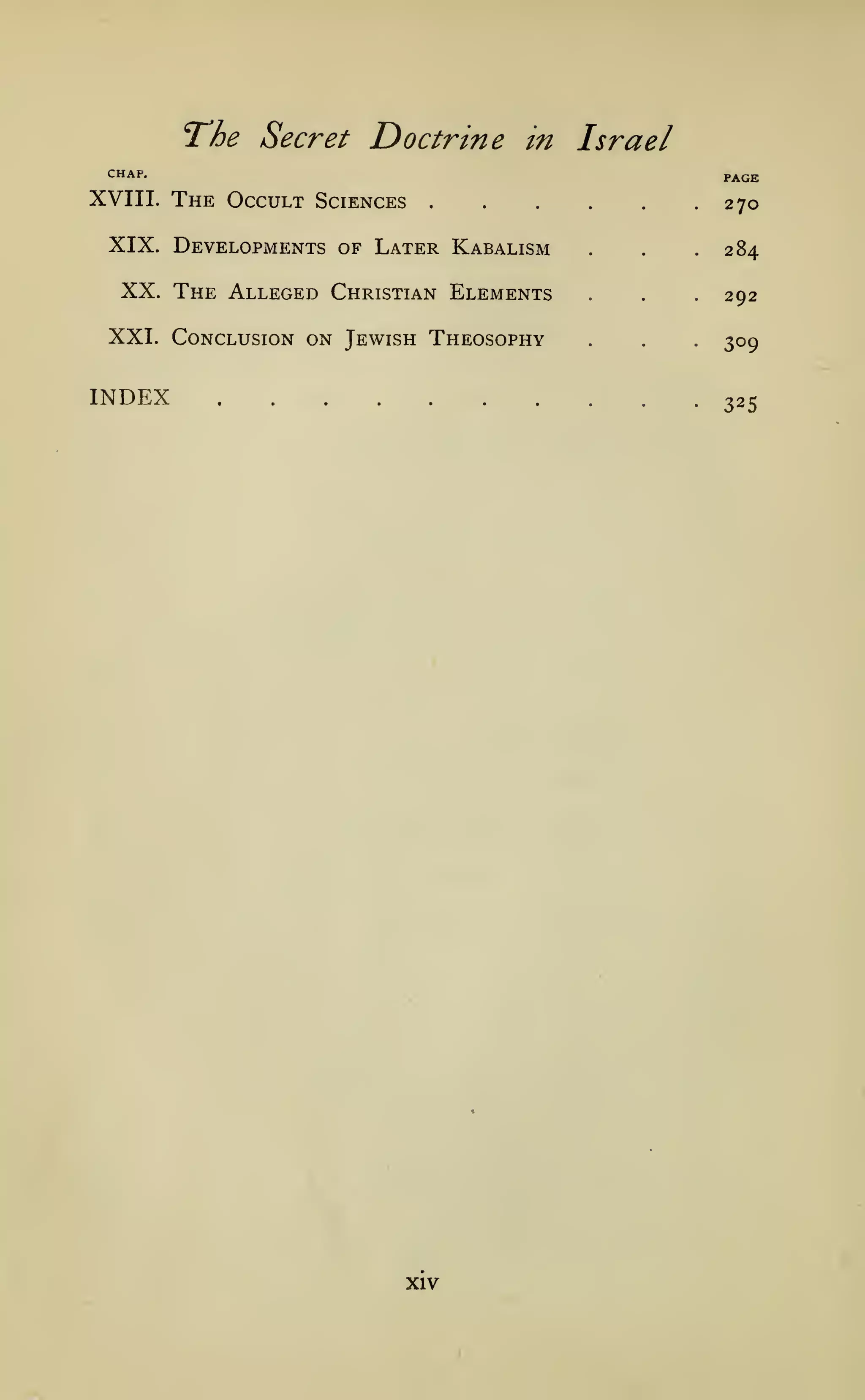 The Secret Doctrine

in

Israel

CHAP.

XVIII.

PAGE

The Occult

Sciences

270

XIX. Developments of Later Kabalism

XX. The Alleged Christian Elements
XXI. Conclusion on Jewish Theosophy

INDEX

.284

.

.

.

.

.

292

.

.

.

309

325

XIV

 