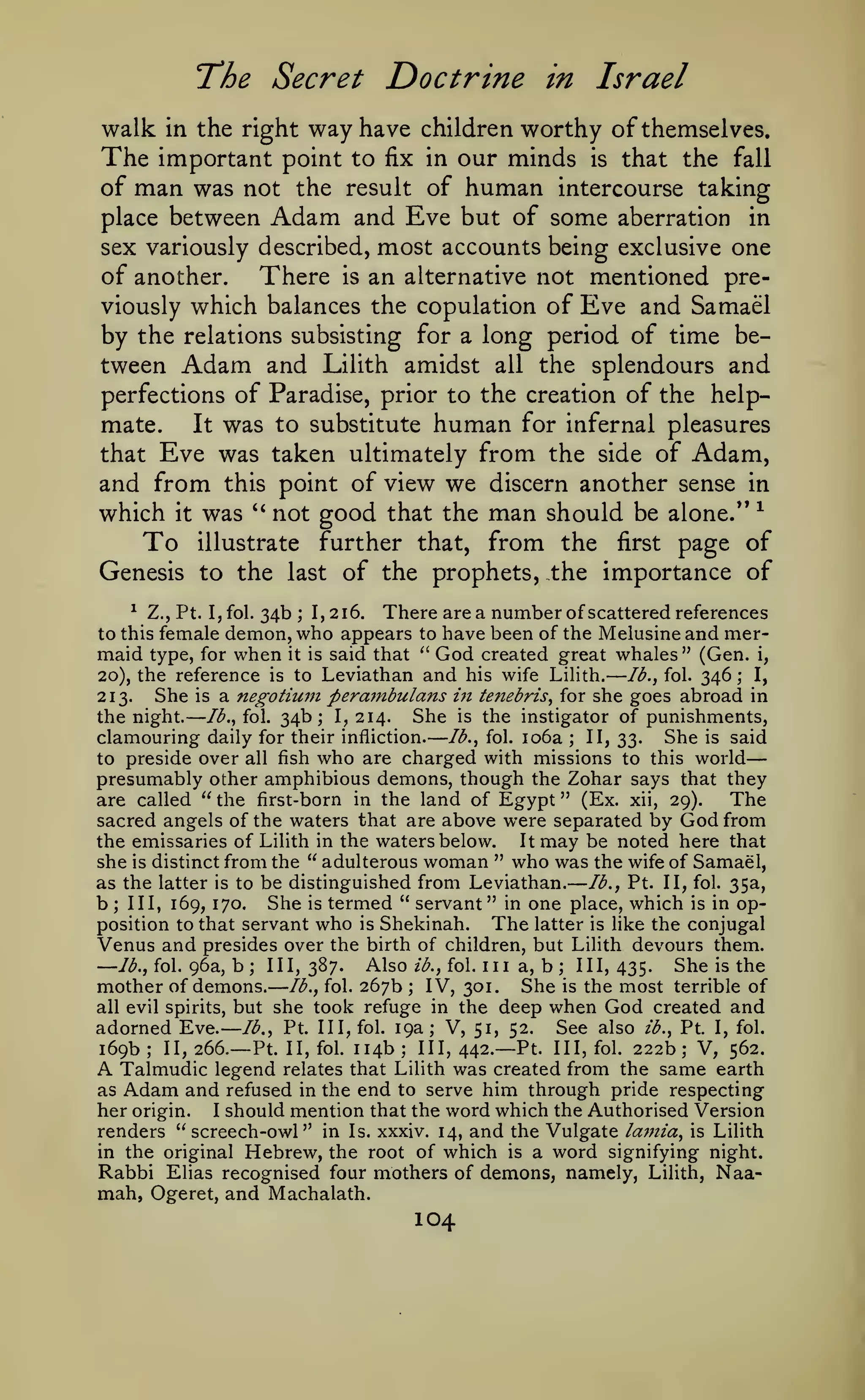 — —

— —

The Secret Doctrine
walk

in the right

way have

The important point to fix
of man was not the result

—

in Israel

children worthy of themselves.
in

of

our minds

human

is

that the fall

intercourse taking

Adam

and Eve but of some aberration in
sex variously described, most accounts being exclusive one
of another. There is an alternative not mentioned previously which balances the copulation of Eve and Samael
by the relations subsisting for a long period of time between Adam and Lilith amidst all the splendours and
place between

perfections of Paradise, prior to the creation of the help-

was to substitute human for infernal pleasures
that Eve was taken ultimately from the side of Adam,
and from this point of view we discern another sense in
which it was '' not good that the man should be alone." ^
To illustrate further that, from the first page of
Genesis to the last of the prophets, the importance of
mate.

It

^ Z., Pt. I, fol. 34b
There are a number of scattered references
; 1,216.
to this female demon, who appears to have been of the Melusine and mermaid type, for when it is said that " God created great whales" (Gen. i,
lb., fol. 346 ; I,
20), the reference is to Leviathan and his wife Lilith.
She is a negotium pera7nbulans i7i tenebris, for she goes abroad in
213.
the night. /<^., fol. 34b; 1,214. She is the instigator of punishments,
clamouring daily for their infliction. /<^., fol. io6a ; II, 33. She is said
to preside over all fish who are charged with missions to this world
presumably other amphibious demons, though the Zohar says that they
The
are called " the first-born in the land of Egypt " (Ex. xii, 29).

—

—

sacred angels of the waters that are above were separated by God from
the emissaries of Lilith in the waters below.
It may be noted here that
she is distinct from the " adulterous woman " who was the wife of Samael,
as the latter is to be distinguished from Leviathan. lb., Pt. II, fol. 35a,
b III, 169, 170. She is termed " servant" in one place, which is in opposition to that servant who is Shekinah.
The latter is like the conjugal
Venus and presides over the birth of children, but LiHth devours them.
/^., fol. 96a, b
111,387. Also Z(^., fol. Ill a, b; 111,435. She is the
mother of demons. lb., fol. 267b ; IV, 301. She is the most terrible of
all evil spirits, but she took refuge in the deep when God created and
adorned Eve. lb., Pt. Ill, fol. 19a; V, 51, 52. See also ib., Pt. I, fol.
;

—

;

III, 442.— Pt. Ill, fol. 222b; V, 562.
II, fol. 114b
legend relates that Lilith was created from the same earth
as Adam and refused in the end to serve him through pride respecting
her origin. I should mention that the word which the Authorised Version
renders "screech-owl" in Is. xxxiv. 14, and the Vulgate lajnia, is Lilith
in the original Hebrew, the root of which is a word signifying night.
Rabbi Elias recognised four mothers of demons, namely, Lilith, Naamah, Ogeret, and Machalath.

169b

;

II,

266.— Pt.

;

A Talmudic

104

 
