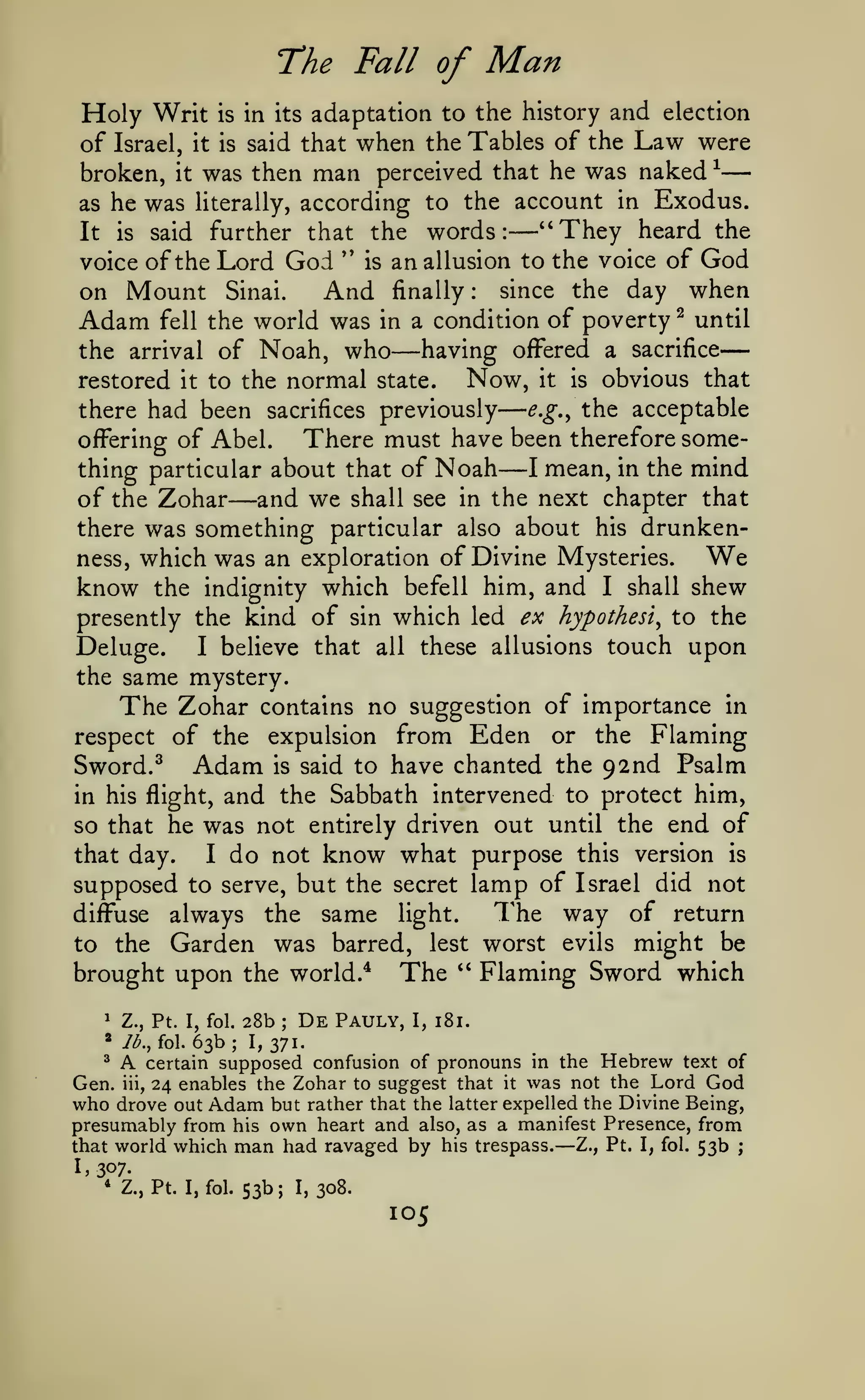 —

—
The Fall of

Man

adaptation to the history and election
of Israel, it is said that when the Tables of the Law were
broken, it was then man perceived that he was naked ^
as he was Hterally, according to the account in Exodus.
"They heard the
It is said further that the words:
''
is an allusion to the voice of God
voice of the Lord God

Holy Writ

is

in its

—

the day when
Adam fell the world was in a condition of poverty ^ until
having offered a sacrifice
the arrival of Noah, who
Now, it is obvious that
restored it to the normal state.
e.g.^ the acceptable
there had been sacrifices previously
There must have been therefore someoffering of Abel.
I mean, in the mind
thing particular about that of Noah
of the Zohar and we shall see in the next chapter that

on Mount

Sinai.

And

finally:

since

—

—

—

there was something particular also about his drunkenness, which was an exploration of Divine Mysteries.

We

know

the indignity which befell him, and I shall shew
presently the kind of sin which led ex hypothesis to the

Deluge.

I

believe that all these allusions touch

upon

the same mystery.

The Zohar

contains no suggestion of importance in
respect of the expulsion from Eden or the Flaming
Sword. ^ Adam is said to have chanted the 92nd Psalm

and the Sabbath intervened to protect him,
so that he was not entirely driven out until the end of
that day.
I do not know what purpose this version is
supposed to serve, but the secret lamp of Israel did not
The way of return
diffuse always the same light.
to the Garden was barred, lest worst evils might be
brought upon the world.* The '' Flaming Sword which
in his flight,

28b De Pauly, 1, 181.
63b; 1,371.
' A certain supposed confusion of pronouns in the Hebrew text of
Gen. iii, 24 enables the Zohar to suggest that it was not the Lord God
1

Z., Pt. I, fol.

*

7^., fol.

;

who drove out Adam but rather that the latter expelled the Divine Being,
presumably from his own heart and also, as a manifest Presence, from
that world which man had ravaged by his trespass.
Z., Pt. I, fol. 53b ;

—

1,307*

Z., Pt. I,fol.

53b; 1,308.

105

 