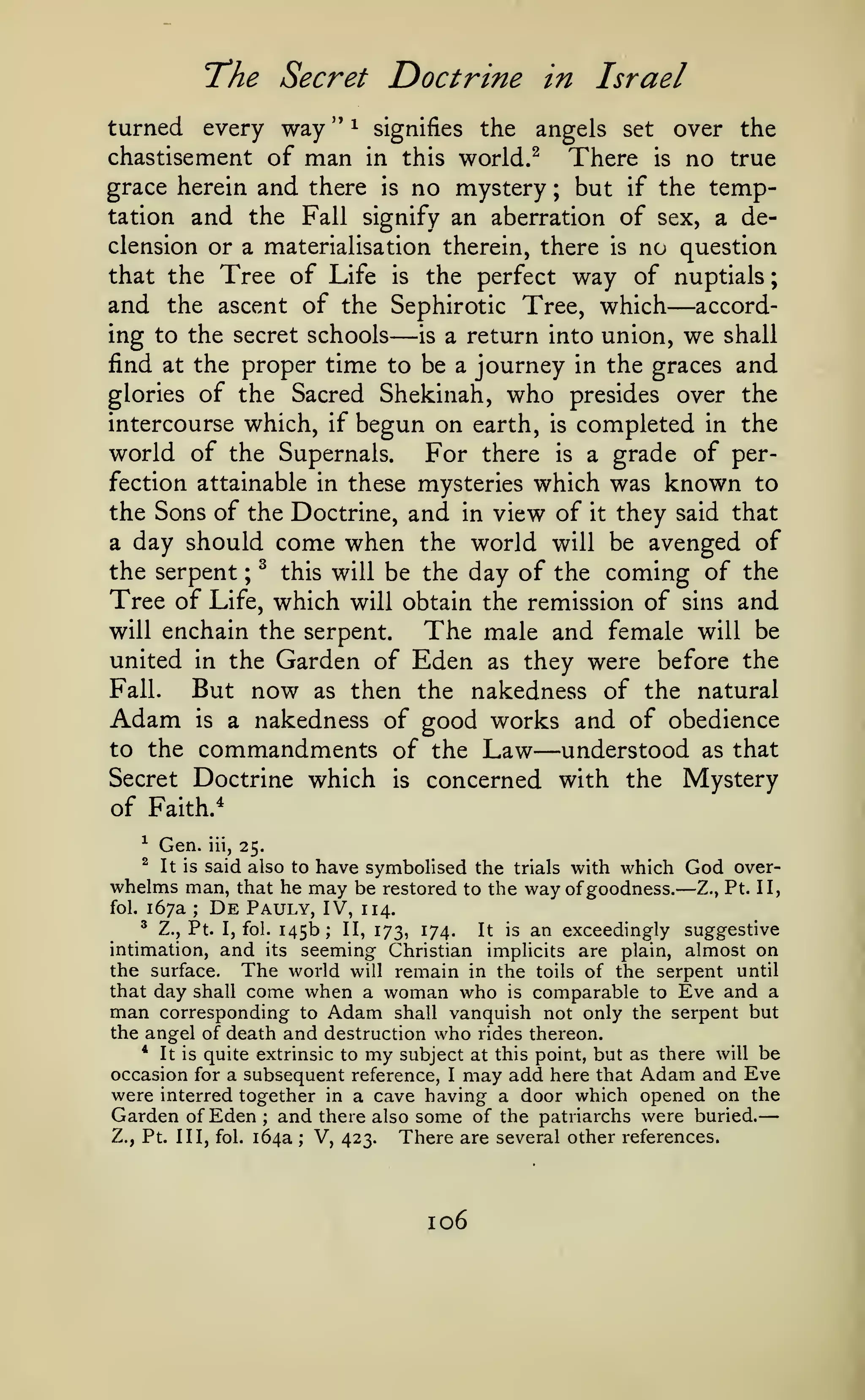—
;

T'he Secret

Doctrine in Israel

turned every way " ^ signifies the angels set over the
chastisement of man in this world.^ There is no true
grace herein and there is no mystery ; but if the temptation and the Fall signify an aberration of sex, a declension or a materialisation therein, there is no question
that the Tree of Life is the perfect way of nuptials
and the ascent of the Sephirotic Tree, which accord-

—

—

ing to the secret schools
is a return into union, we shall
find at the proper time to be a journey in the graces and
glories of the Sacred Shekinah, who presides over the
intercourse which, if begun on earth, is completed in the

world of the Supernals.

For there

is

of per-

a grade

which was known to
the Sons of the Doctrine, and in view of it they said that
a day should come when the world will be avenged of
the serpent ; ^ this will be the day of the coming of the
Tree of Life, which will obtain the remission of sins and
will enchain the serpent.
The male and female will be
united in the Garden of Eden as they were before the
Fall.
But now as then the nakedness of the natural
Adam is a nakedness of good works and of obedience
to the commandments of the Law
understood as that
Secret Doctrine which is concerned with the Mystery
of Faith.^
fection attainable in these mysteries

—

^

Gen.

^

It is

whelms
fol.

167a
^

iii,

25.

said also to have symbolised the trials with which
man, that he may be restored to the way of goodness.
;

De

Pauly, IV,

Z., Pt. I, fol.

145b;

God

—

over-

Z., Pt. II,

114.

II, 173,

174.

It

is

an exceedingly suggestive

intimation, and its seeming Christian implicits are plain, almost on
the surface. The world will remain in the toils of the serpent until
that day shall come when a woman who is comparable to Eve and a
man corresponding to Adam shall vanquish not only the serpent but
the angel of death and destruction who rides thereon.
* It is quite extrinsic to my subject at this point, but as there will be
occasion for a subsequent reference, I may add here that Adam and Eve
were interred together in a cave having a door which opened on the
Garden of Eden ; and there also some of the patriarchs were buried.
Z., Pt. Ill, fol. 164a ; V, 423.
There are several other references.

106

 