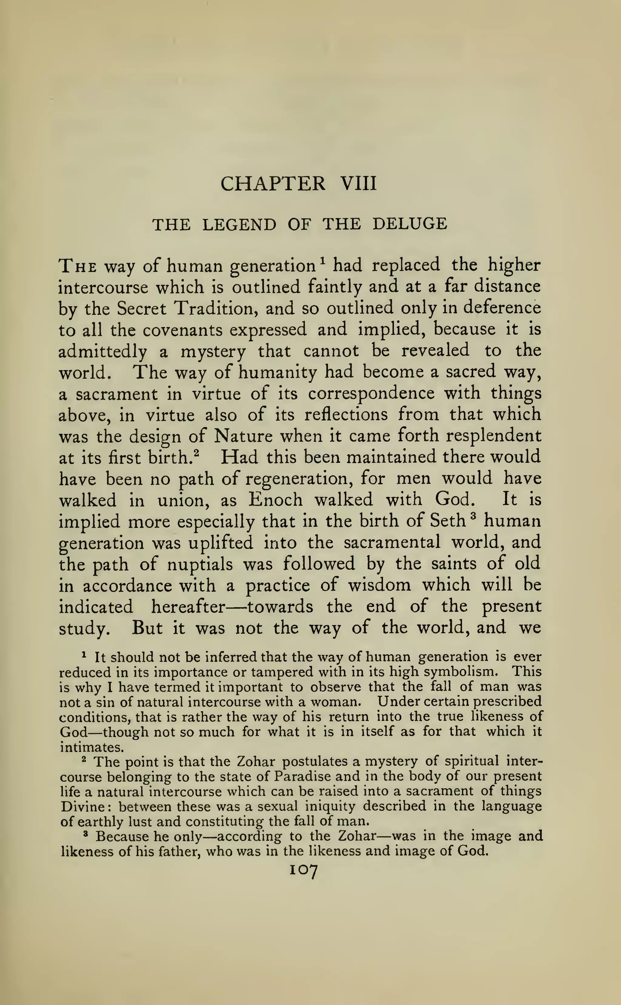 CHAPTER

VIII

THE LEGEND OF THE DELUGE
The way

human

generation^ had replaced the higher
intercourse which is outlined faintly and at a far distance
by the Secret Tradition, and so outlined only in deference
to all the covenants expressed and implied, because it is
admittedly a mystery that cannot be revealed to the
The way of humanity had become a sacred way,
world.
a sacrament in virtue of its correspondence with things
above, in virtue also of its reflections from that which
was the design of Nature when it came forth resplendent
Had this been maintained there would
at its first birth.^

of

have been no path of regeneration, for

walked

in

union, as

men would have

Enoch walked with God.

It

is

implied more especially that in the birth of Seth human
generation was uplifted into the sacramental world, and
the path of nuptials was followed by the saints of old
in accordance with a practice of wisdom which will be
towards the end of the present
indicated hereafter
But it was not the way of the world, and we
study.
^

—

^ It should not be inferred that the way of human generation is ever
reduced in its importance or tampered with in its high symbolism. This
is why I have termed it important to observe that the fall of man was
not a sin of natural intercourse with a woman. Under certain prescribed
conditions, that is rather the way of his return into the true likeness of
God though not so much for what it is in itself as for that which it

—

intimates.
2 The point is that the Zohar postulates a mystery of spiritual intercourse belonging to the state of Paradise and in the body of our present
life a natural intercourse which can be raised into a sacrament of things
Divine between these was a sexual iniquity described in the language
of earthly lust and constituting the fall of man.
* Because he only
according to the Zohar was in the image and
likeness of his father, who was in the likeness and image of God.
:

—

—

107

 