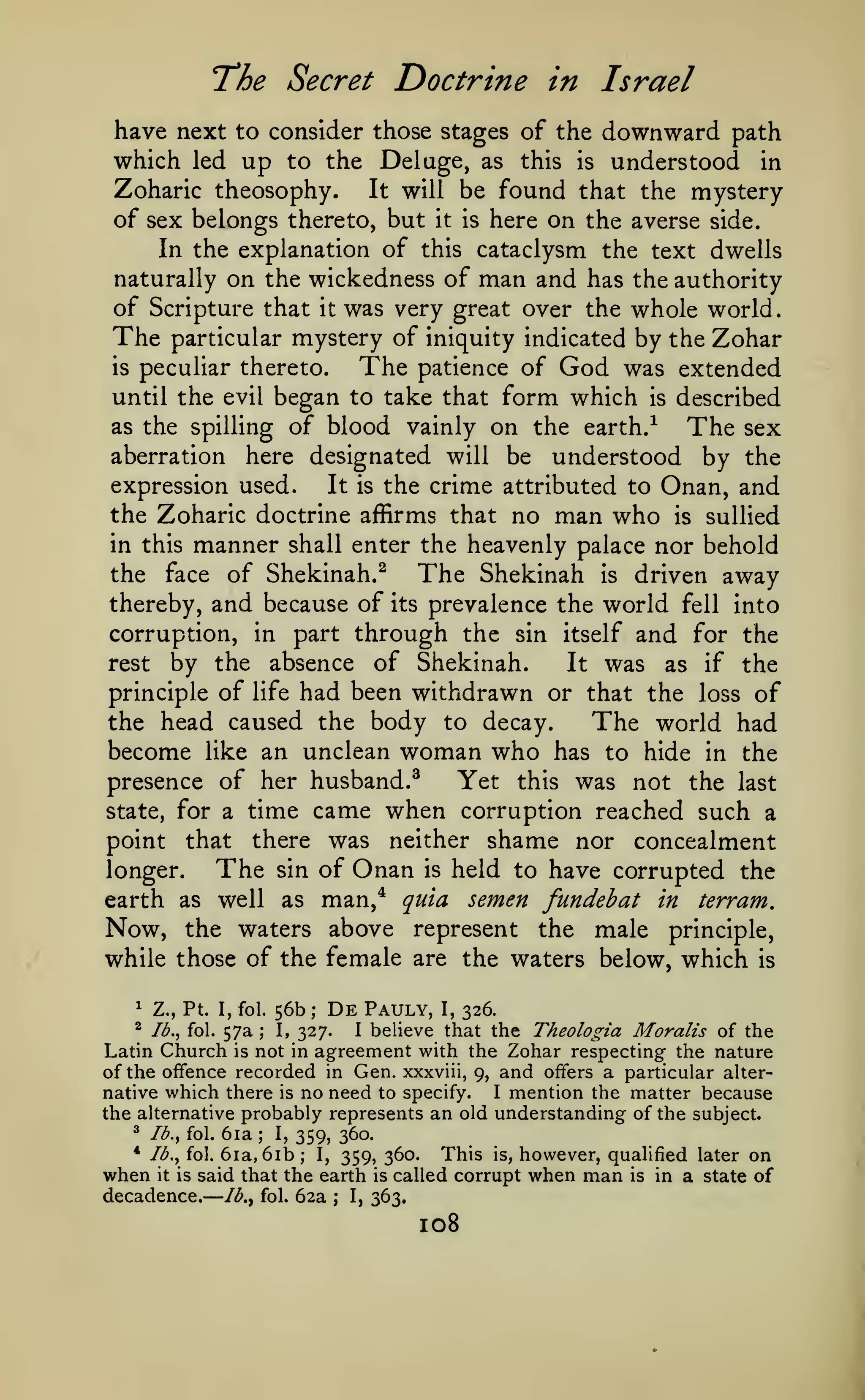 —
The Secret Doctrine in Israel
have next to consider those stages of the downward path
which led up to the Deluge, as this is understood in
Zoharic theosophy.
It will be found that the mystery
of sex belongs thereto, but it is here on the averse side.
In the explanation of this cataclysm the text dwells
naturally on the wickedness of man and has the authority
of Scripture that it was very great over the whole world.
The particular mystery of iniquity indicated by the Zohar
is peculiar thereto.
The patience of God was extended
until the evil began to take that form which is described
as the spilling of blood vainly on the earth.-^
The sex
aberration here designated will be understood by the
expression used.
It is the crime attributed to Onan, and
the Zoharic doctrine affirms that no man who is sullied
in this manner shall enter the heavenly palace nor behold
the face of Shekinah.^
The Shekinah is driven away
thereby, and because of its prevalence the world fell into
corruption, in part through the sin itself and for the
rest by the absence of Shekinah.
It was as if the
principle of life had been withdrawn or that the loss of
the head caused the body to decay.
The world had
become like an unclean woman who has to hide in the
Yet this was not the last
presence of her husband.^
state, for a time came when corruption reached such a
point that there was neither shame nor concealment
The sin of Onan is held to have corrupted the
longer.
earth as well as man,* quia semen fundehat in terram.
Now, the waters above represent the male principle,
while those of the female are the waters below, which is
1

Z., Pt. I, fol.

56b;

De

Pauly,

I,

326.

I believe that the Theologia Moralis of the
327.
Latin Church is not in agreement with the Zohar respecting the nature
of the offence recorded in Gen. xxxviii, 9, and offers a particular alterI mention the matter because
native which there is no need to specify.
the alternative probably represents an old understanding of the subject.
2 lb., fol. 6ia; I,
359, 360.
* lb., fol. 6ia, 6ib; I,
This is, however, qualified later on
359, 360.
when it is said that the earth is called corrupt when man is in a state of

^

Ib.^ fol.

decadence.

57a

;

I,

Ib.^ fol.

62a

;

I,

363,

108

 