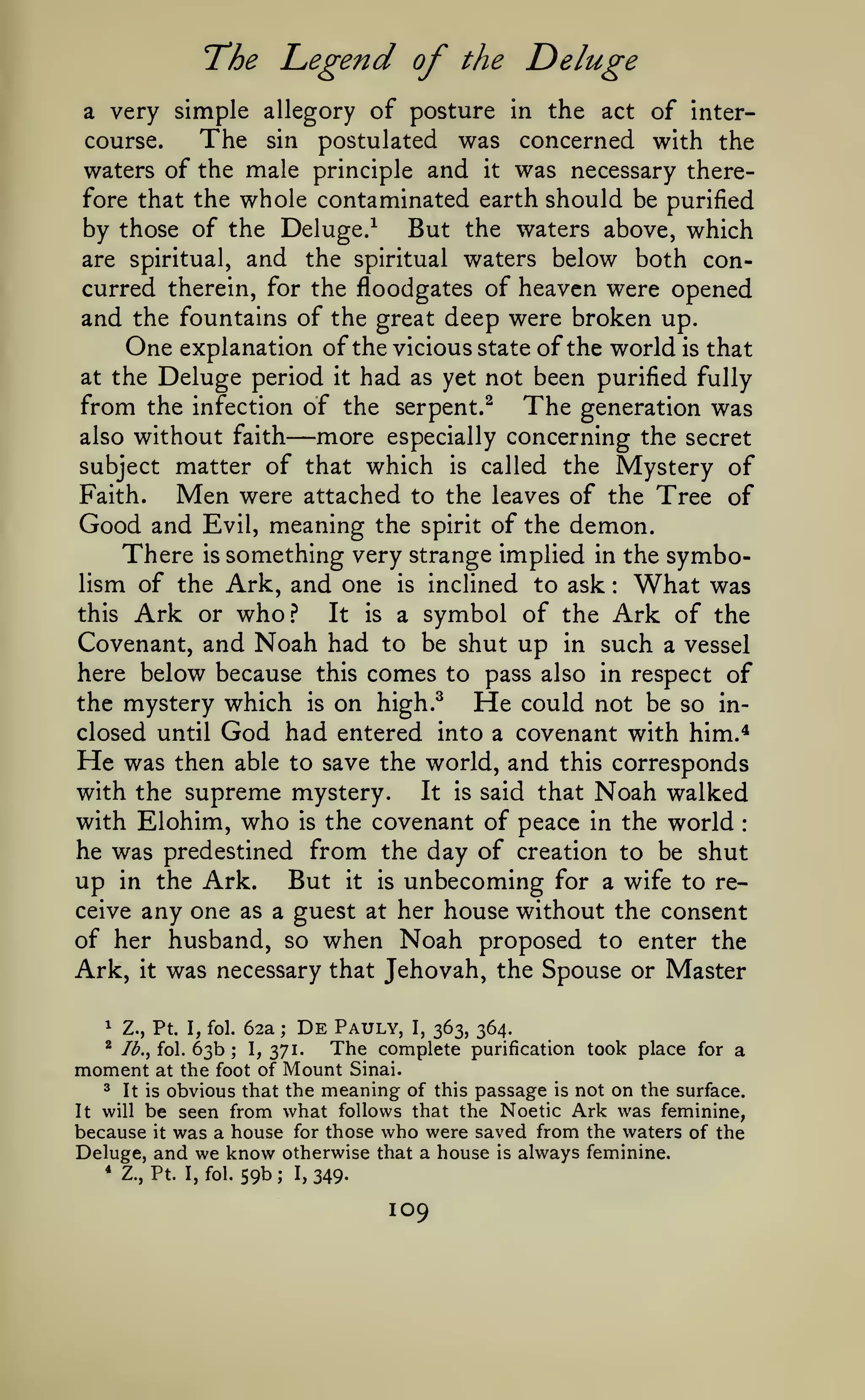T*he

Legend of

the

Deluge

very simple allegory of posture in the act of interThe sin postulated was concerned with the
course.
waters of the male principle and it was necessary therefore that the whole contaminated earth should be purified
by those of the Deluge/ But the waters above, which
are spiritual, and the spiritual waters below both concurred therein, for the floodgates of heaven were opened
and the fountains of the great deep were broken up.
One explanation of the vicious state of the world is that
at the Deluge period it had as yet not been purified fully
from the infection of the serpent.^ The generation was
also without faith
more especially concerning the secret
subject matter of that which is called the Mystery of
Faith.
Men were attached to the leaves of the Tree of
Good and Evil, meaning the spirit of the demon.
There is something very strange implied in the symbolism of the Ark, and one is inclined to ask What was
this Ark or who.?
It is a symbol of the Ark of the
Covenant, and Noah had to be shut up in such a vessel
here below because this comes to pass also in respect of
the mystery which is on high.^
He could not be so inclosed until God had entered into a covenant with him.*
He was then able to save the world, and this corresponds
with the supreme mystery.
It is said that Noah walked
with Elohim, who is the covenant of peace in the world
he was predestined from the day of creation to be shut
2l

—

:

:

up

Ark. But it is unbecoming for a wife to receive any one as a guest at her house without the consent
of her husband, so when Noah proposed to enter the
Ark, it was necessary that Jehovah, the Spouse or Master
in the

De Pauly, I, 363, 364.
;
The complete purification took place for a
1,371.
moment at the foot of Mount Sinai.
^ It is obvious that the meaning of this passage is not on the surface.
It will be seen from what follows that the Noetic Ark was feminine,
because it was a house for those who were saved from the waters of the
Deluge, and we know otherwise that a house is always feminine.
1

Z., Pt. I, fol.

^

/(^., fol.

* Z.,

Pt.

63b

62a

;

I, fol.

59b

;

1,

349.

109

 