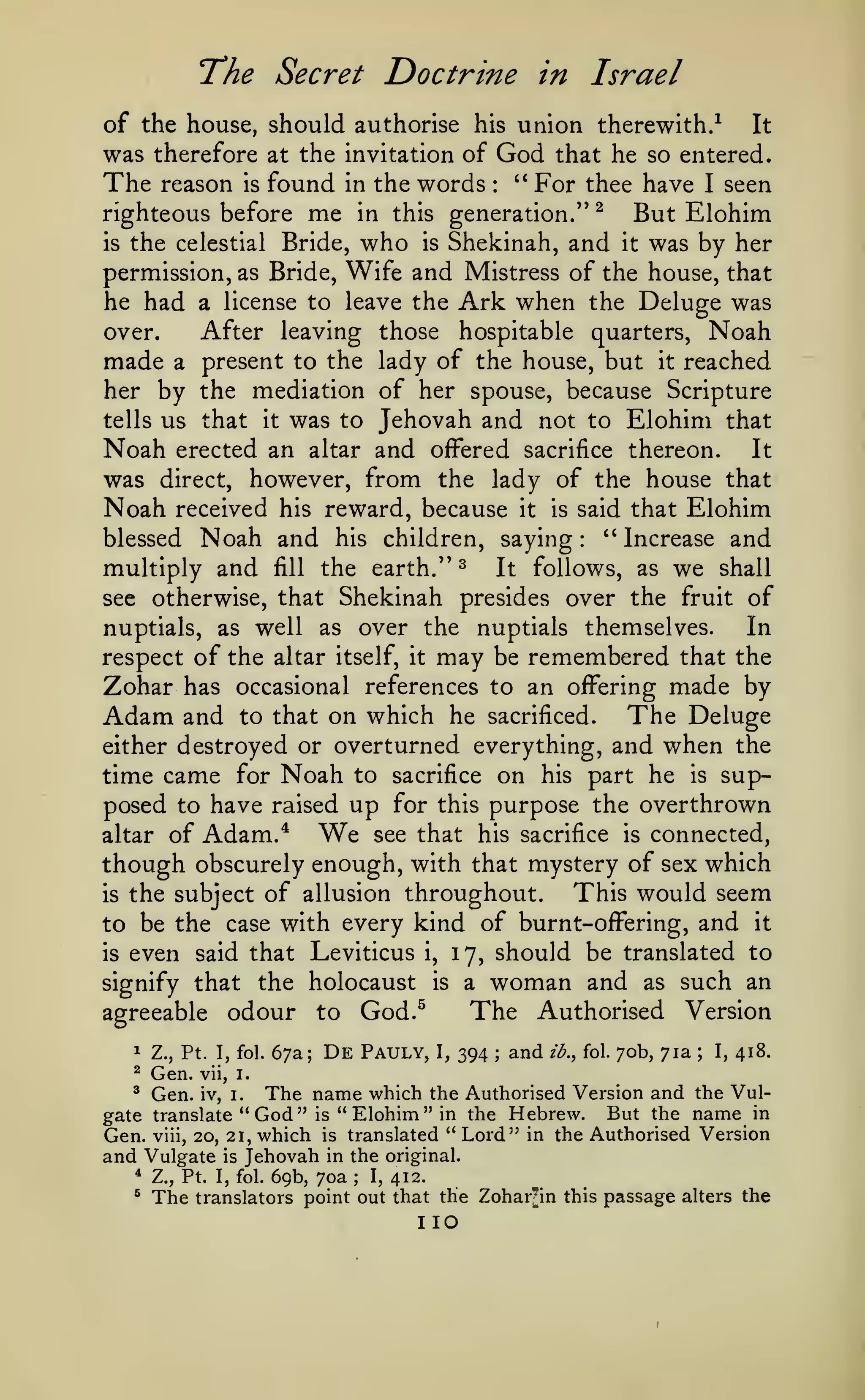The Secret Doctrine
of the house, should authorise

was therefore

his

at the invitation of

The

in

Israel

union therewith/

It

God

that he so entered.
" For thee have I seen

reason is found in the words
righteous before me in this generation." ^
But Elohim
is the celestial Bride, who is Shekinah, and it was by her
permission, as Bride, Wife and Mistress of the house, that
he had a license to leave the Ark when the Deluge was
After leaving those hospitable quarters, Noah
over.
made a present to the lady of the house, but it reached
her by the mediation of her spouse, because Scripture
tells us that it was to Jehovah and not to Elohim that
Noah erected an altar and offered sacrifice thereon. It
was direct, however, from the lady of the house that
Noah received his reward, because it is said that Elohim
blessed Noah and his children, saying: ''Increase and
multiply and fill the earth." ^ It follows, as we shall
see otherwise, that Shekinah presides over the fruit of
nuptials, as well as over the nuptials themselves.
In
respect of the altar itself, it may be remembered that the
:

Zohar has occasional references
Adam and to that on which he

to an oflFering
sacrificed.

either destroyed or overturned everything,

made by

The Deluge
and when the

time came for Noah to sacrifice on his part he is supposed to have raised up for this purpose the overthrown
see that his sacrifice is connected,
altar of Adam.*
though obscurely enough, with that mystery of sex which
This would seem
is the subject of allusion throughout.
to be the case with every kind of burnt-offering, and it
is even said that Leviticus i, 17, should be translated to
signify that the holocaust is a woman and as such an
The Authorised Version
agreeable odour to God.^

We

1

Z., Pt. I, fol.

^

Gen.
Gen.

67a;

De

Pauly,

I,

394

;

and

ib., fol.

70b, 71a

;

I,

418.

vii, i.

The name which

the Authorised Version and the VulBut the name in
in the Hebrew.
gate translate "God" is
Gen. viii, 20, 21, which is translated " Lord" in the Authorised Version
and Vulgate is Jehovah in the original.
^ Z., Pt. I, fol. 69b, 70a
I, 412.
^ The translators point out that the Zohar'in this passage alters the
^

iv, i.

"

Elohim"

;

no

 