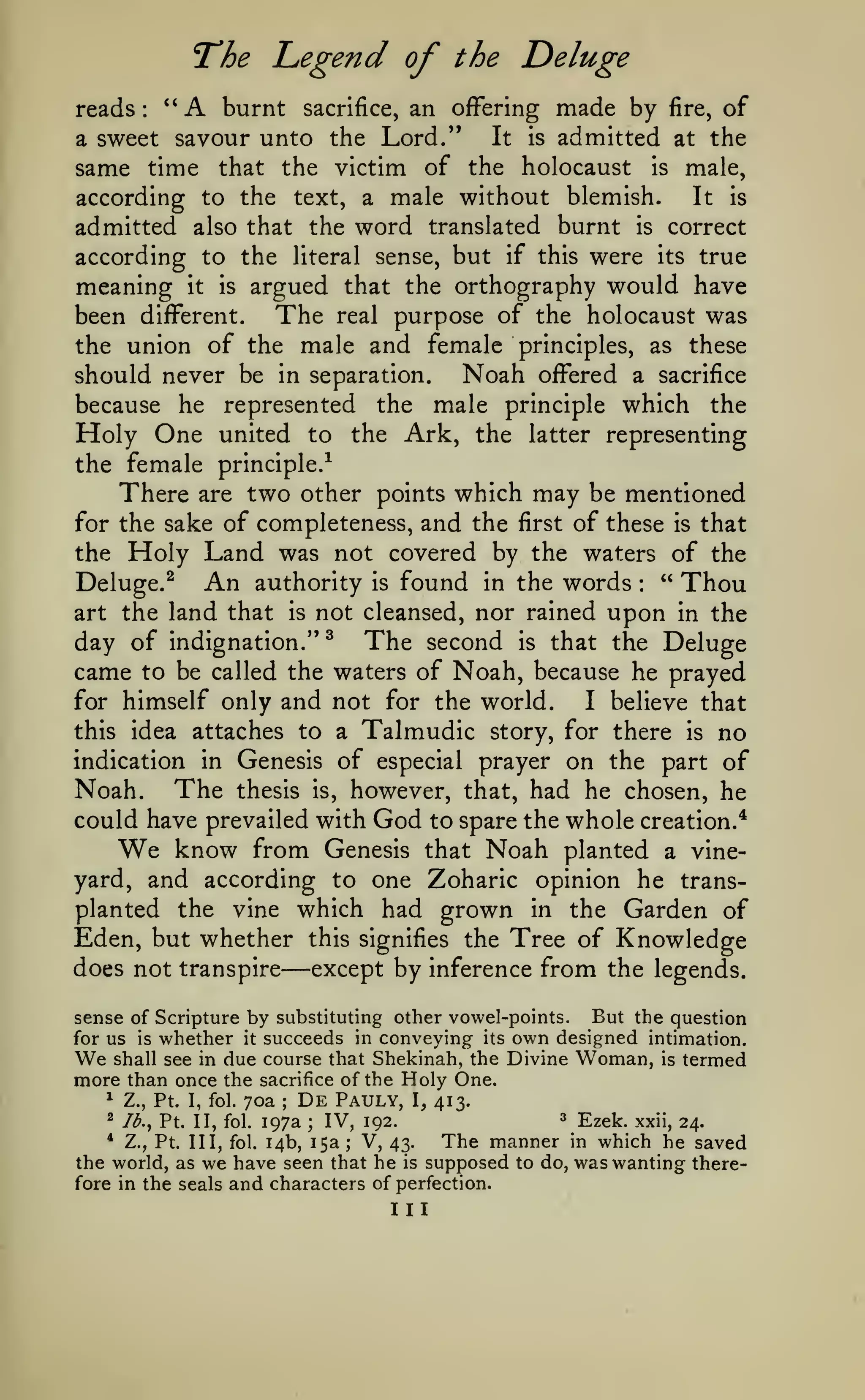 TThe

Legend of

the

Deluge

A

**
burnt sacrifice, an offering made by fire, of
reads
It is admitted at the
a sweet savour unto the Lord."
same time that the victim of the holocaust is male,
:

It is
according to the text, a male without blemish.
translated burnt is correct
admitted also that the word
according to the literal sense, but if this were its true
meaning it is argued that the orthography would have
been different. The real purpose of the holocaust was
the union of the male and female principles, as these
Noah offered a sacrifice
should never be in separation.
because he represented the male principle which the
Holy One united to the Ark, the latter representing
the female principle.^
There are two other points which may be mentioned
for the sake of completeness, and the first of these is that
the Holy Land was not covered by the waters of the
Deluge.^ An authority is found in the words " Thou
art the land that is not cleansed, nor rained upon in the
:

day of indignation."

The

second is that the Deluge
came to be called the waters of Noah, because he prayed
for himself only and not for the world.
I believe that
^

Talmudic

no
indication in Genesis of especial prayer on the part of
Noah. The thesis is, however, that, had he chosen, he
could have prevailed with God to spare the whole creation.*
We know from Genesis that Noah planted a vineyard, and according to one Zoharic opinion he transplanted the vine which had grown in the Garden of
Eden, but whether this signifies the Tree of Knowledge
does not transpire
except by inference from the legends.
this idea

attaches to a

story, for there

is

—

sense of Scripture by substituting other vowel-points. But the question
for us is whether it succeeds in conveying its own designed intimation.
shall see in due course that Shekinah, the Divine Woman, is termed
more than once the sacrifice of the Holy One.
^ Z., Pt. I, fol. 70a
Pauly, I, 413.
^ Ib.^ Pt. II, fol. 197a
3 Ezek. xxii, 24.
IV, 192.
;
* Z., Pt. Ill, fol. 14b, 15a; V,
The manner in which he saved
43.
the world, as we have seen that he is supposed to do, was wanting therefore in the seals and characters of perfection.

We

;

De

Ill

 