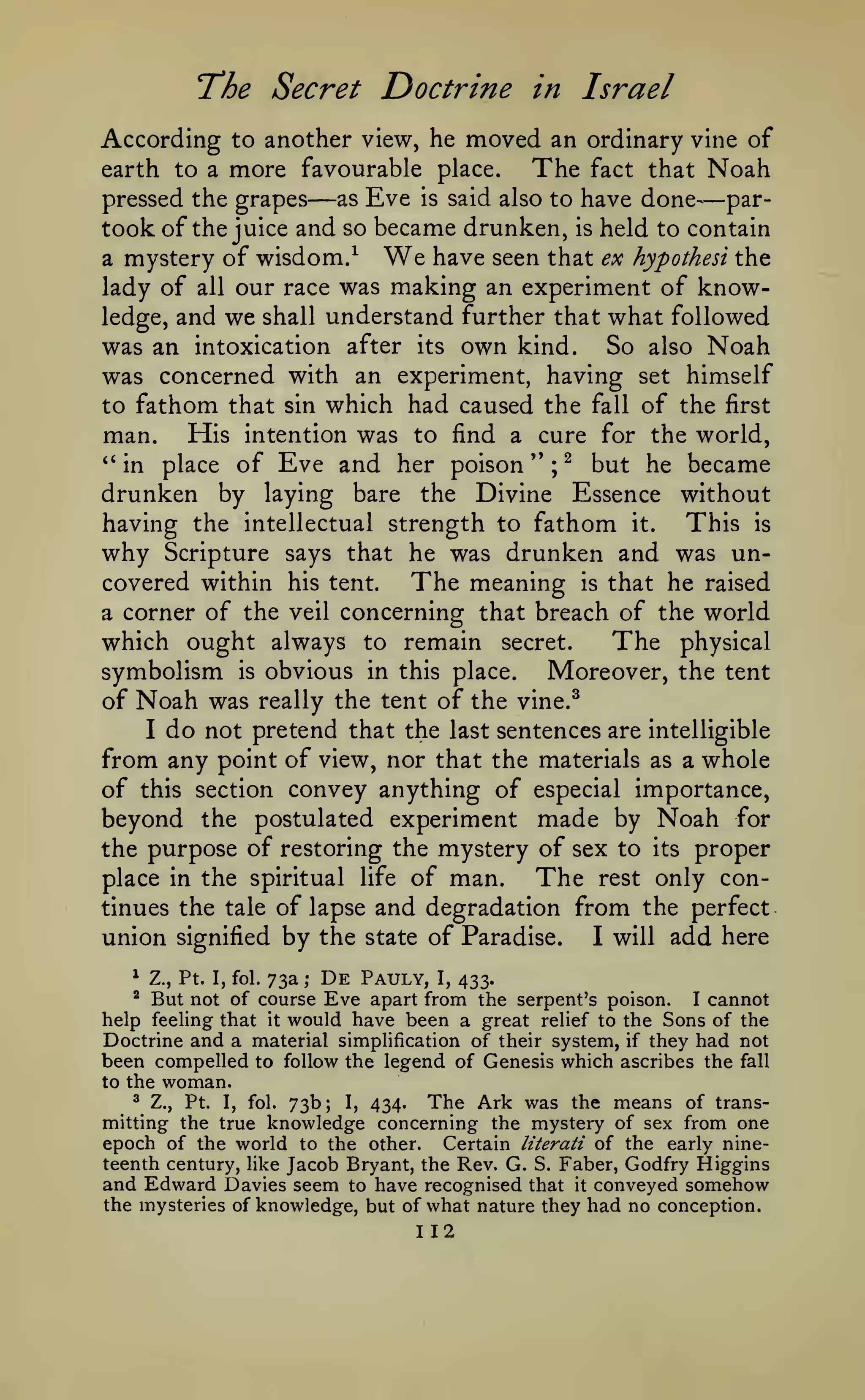 The Secret Doctrine

in Israel

According to another view, he moved an ordinary vine of
The fact that Noah
earth to a more favourable place.
pressed the grapes

—

as

Eve

is

said also to have

done—par-

took of the juice and so became drunken, is held to contain
a mystery of wisdom/ We have seen that ex hypothesi the
lady of all our race was making an experiment of knowledge, and we shall understand further that what followed
was an intoxication after its own kind. So also Noah
was concerned with an experiment, having set himself
to fathom that sin which had caused the fall of the first
man. His intention was to find a cure for the world,
*'
in place of Eve and her poison " ; ^ but he became
drunken by laying bare the Divine Essence without
having the intellectual strength to fathom it. This is
why Scripture says that he was drunken and was uncovered within his tent.
The meaning is that he raised
a corner of the veil concerning that breach of the world
which ought always to remain secret.
The physical
symbolism is obvious in this place. Moreover, the tent
of Noah was really the tent of the vine.^
I

do not pretend that the

last sentences are intelligible

from any point of view, nor that the

materials as a

whole

convey anything of especial importance,
beyond the postulated experiment made by Noah for
the purpose of restoring the mystery of sex to its proper
place in the spiritual life of man.
The rest only continues the tale of lapse and degradation from the perfect
union signified by the state of Paradise. I will add here
of

this section

73a ; De Pauly, I, 433.
But not of course Eve apart from the serpent's poison. I cannot
help feeling that it would have been a great relief to the Sons of the
Doctrine and a material simplification of their system, if they had not
been compelled to follow the legend of Genesis which ascribes the fall
*

Z., Pt. I, fol.

^

to the

woman.

Pt. I, fol. 73b; I, 434.
The Ark was the means of transmitting the true knowledge concerning the mystery of sex from one
epoch of the world to the other. Certain literati of the early nineteenth century, like Jacob Bryant, the Rev. G. S. Faber, Godfry Higgins
and Edward Davies seem to have recognised that it conveyed somehow
the mysteries of knowledge, but of what nature they had no conception.
^

Z.,

112

 