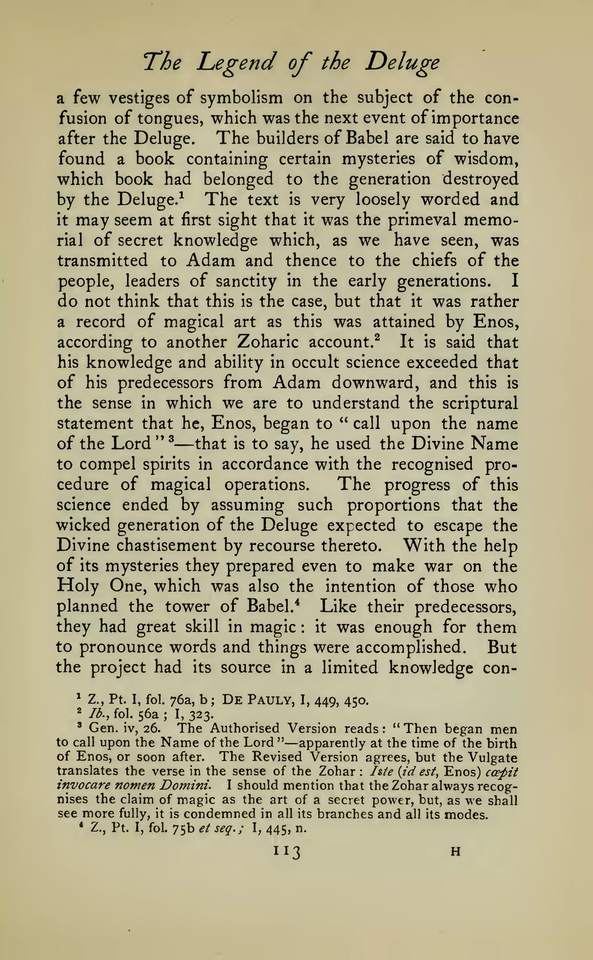 The Legend of

Deluge

the

few vestiges of symbolism on the subject of the confusion of tongues, which was the next event of importance
The builders of Babel are said to have
after the Deluge.
found a book containing certain mysteries of wisdom,
which book had belonged to the generation destroyed
by the Deluge.^ The text is very loosely worded and
it may seem at first sight that it was the primeval memorial of secret knowledge which, as we have seen, was
transmitted to Adam and thence to the chiefs of the
people, leaders of sanctity in the early generations.
I
do not think that this is the case, but that it was rather
a record of magical art as this was attained by Enos,
according to another Zoharic account.^ It is said that
his knowledge and ability in occult science exceeded that
of his predecessors from Adam downward, and this is
the sense in which we are to understand the scriptural
statement that he, Enos, began to " call upon the name
of the Lord"^ that is to say, he used the Divine Name
to compel spirits in accordance with the recognised procedure of magical operations.
The progress of this
science ended by assuming such proportions that the
wicked generation of the Deluge expected to escape the
Divine chastisement by recourse thereto. With the help
of its mysteries they prepared even to make war on the
Holy One, which was also the intention of those who
planned the tower of Babel.* Like their predecessors,
they had great skill in magic it was enough for them
to pronounce words and things were accomplished.
But
the project had its source in a limited knowledge cona

—

:

*

Z., Pt.

2

lb., fol.

I, fol.

56a

;

76a,
I,

b

;

De

Pauly,

I,

449, 450.

323.

" Then began men
Lord " apparently at the time of the birth
of Enos, or soon after. The Revised Version agrees, but the Vulgate
translates the verse in the sense of the Zohar I&ie {id est, Enos) ccepit
invocare nomen Domini. I should mention that the Zohar always recognises the claim of magic as the art of a secret power, but, as we shall
see more fully, it is condemned in all its branches and all its modes.
* Z., Pt. I, fol. 75b et seq.;
, 445, n.
*

Gen.

to call

iv,

26.

upon the

The Authorised Version reads

Name

of the

—

:

:

113

H

 