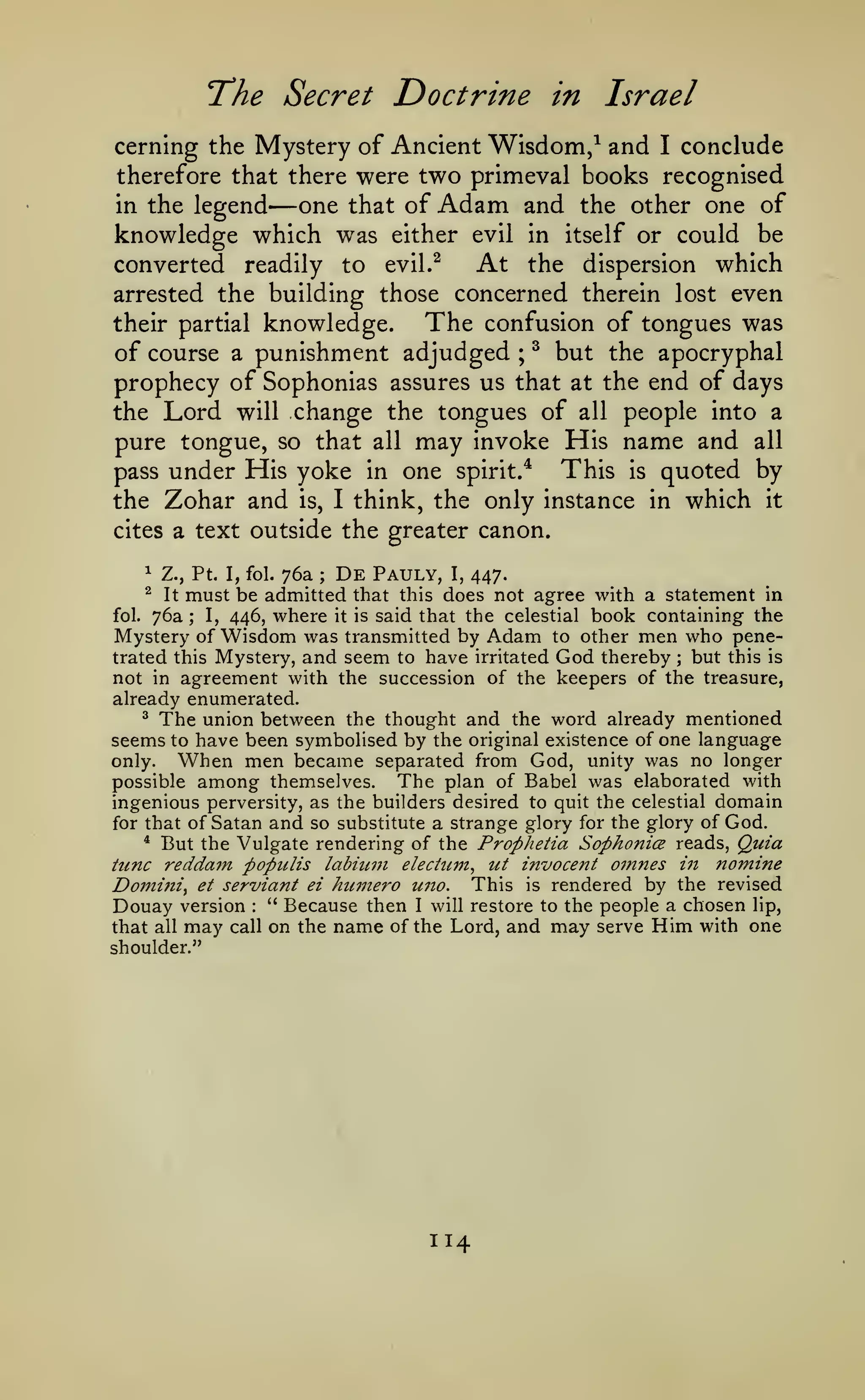 'The Secret

Doctrine in Israel

cerning the Mystery of Ancient Wisdom/ and I conclude
therefore that there were two primeval books recognised
in the legend
one that of Adam and the other one of
knowledge which was either evil in itself or could be
At the dispersion which
converted readily to evil.^
arrested the building those concerned therein lost even
The confusion of tongues was
their partial knowledge.
of course a punishment adjudged ; ^ but the apocryphal
prophecy of Sophonias assures us that at the end of days
the Lord will change the tongues of all people into a

—

pure tongue, so that all may invoke His name and all
This is quoted by
pass under His yoke in one spirit/
the Zohar and is, I think, the only instance in which it
cites a text outside

the greater canon.

76a De Pauly, I, 447.
must be admitted that this does not agree with a statement in
fol. 76a
I, 446, where it is said that the celestial book containing the
Mystery of Wisdom was transmitted by Adam to other men who penetrated this Mystery, and seem to have irritated God thereby but this is
not in agreement with the succession of the keepers of the treasure,
^

Z., Pt. I, fol.

^

It

;

;

;

already enumerated.

The union between

the thought and the word already mentioned
have been symbolised by the original existence of one language
only.
When men became separated from God, unity was no longer
The plan of Babel was elaborated with
possible among themselves.
ingenious perversity, as the builders desired to quit the celestial domain
for that of Satan and so substitute a strange glory for the glory of God.
* But the Vulgate rendering of the Prophetia Sophonice reads. Quia
tunc reddam populis labium electum^ ut invocent oinnes in nomine
Domini^ et serviant ei humero uno. This is rendered by the revised
Douay version " Because then I will restore to the people a chosen lip,
that all may call on the name of the Lord, and may serve Him with one
^

seems

to

:

shoulder."

114

 