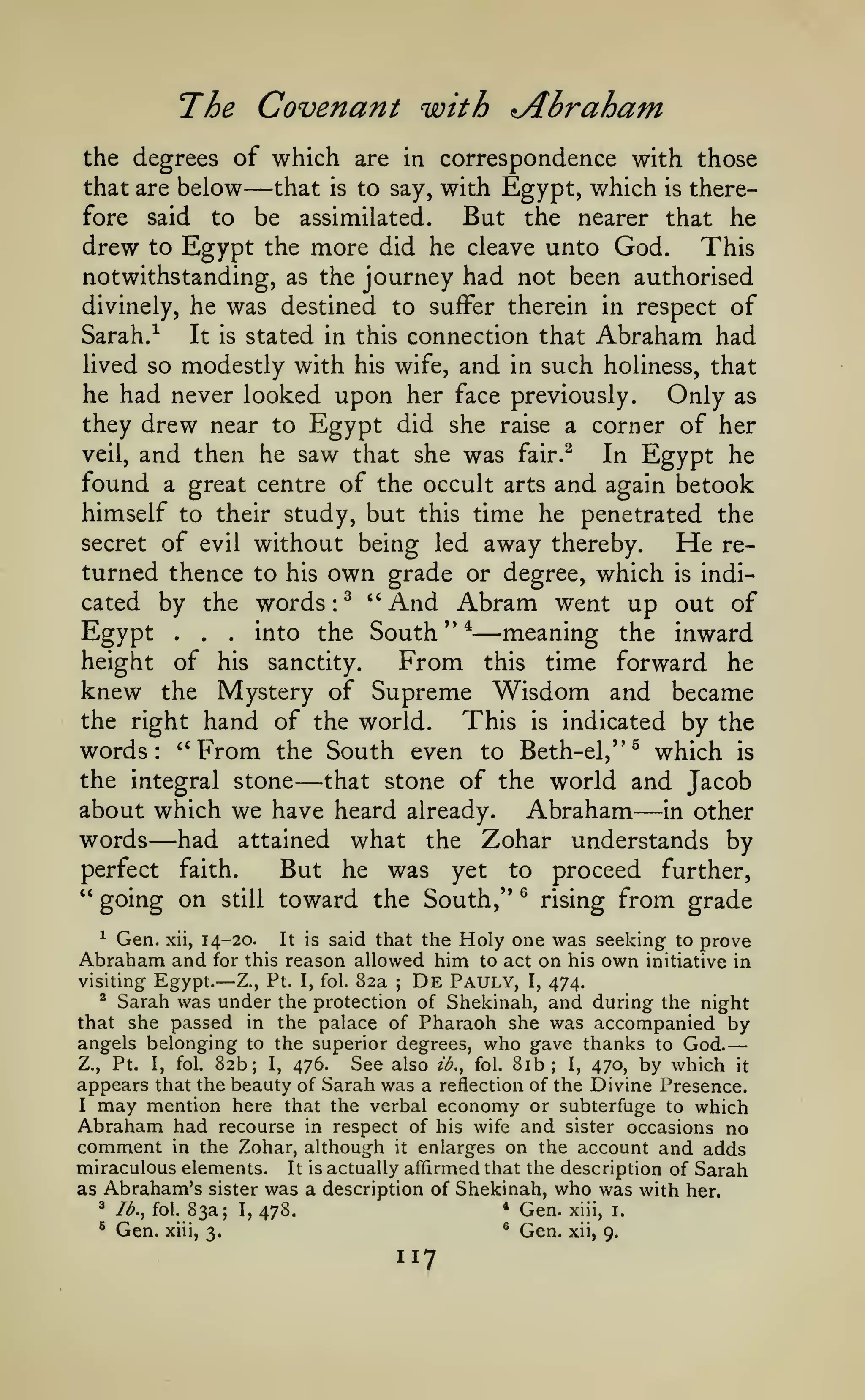 —

The Covenant with rjtbraham
the degrees of which are in correspondence with those
that are below
that is to say, with Egypt, which is there-

—

But the nearer that he
drew to Egypt the more did he cleave unto God. This
notwithstanding, as the journey had not been authorised
fore

to

said

be

assimilated.

was destined to suffer therein

of
Sarah. ^
It is stated in this connection that Abraham had
lived so modestly with his wife, and in such holiness, that
he had never looked upon her face previously.
Only as
they drew near to Egypt did she raise a corner of her
veil, and then he saw that she was fair.^
In Egypt he
found a great centre of the occult arts and again betook
himself to their study, but this time he penetrated the
secret of evil without being led away thereby.
He returned thence to his own grade or degree, which is indicated by the words ^ "And Abram went up out of
Egyp^
meaning the inward
^^^o ^^ South " *
height of his sanctity.
From this time forward he
knew the Mystery of Supreme Wisdom and became
the right hand of the world.
This is indicated by the
words: '*From the South even to Beth-el,*'^ which is
the integral stone
that stone of the world and Jacob
about which we have heard already. Abraham in other
words had attained what the Zohar understands by
perfect faith.
But he was yet to proceed further,
" going on still toward the South,'* ® rising from grade
divinely, he

:

•

•

in respect

—

•

—

—

—

said that the Holy one was seeking to prove
reason allowed him to act on his own initiative in
visiting Egypt.
De Pauly, I, 474.
Z., Pt. I, fol. 82a
^ Sarah was under the protection of Shekinah, and during the night
that she passed in the palace of Pharaoh she was accompanied by
angels belonging to the superior degrees, who gave thanks to God.
Z., Pt. I, fol. 82b; I, 476.
See also ib., fol. 8ib; I, 470, by which it
appears that the beauty of Sarah was a reflection of the Divine Presence.
I may mention here that the verbal economy or subterfuge to which
Abraham had recourse in respect of his wife and sister occasions no
comment in the Zohar, although it enlarges on the account and adds
miraculous elements. It is actually affirmed that the description of Sarah
as Abraham's sister was a description of Shekinah, who was with her.
^ Ib.^ fol. 83a; I,
* Gen. xiii, i.
478.
® Gen. xiii,
® Gen. xii,
3.
9.
^

Gen.

xii,

14-20.

Abraham and

It is

for this

—

;

117

 