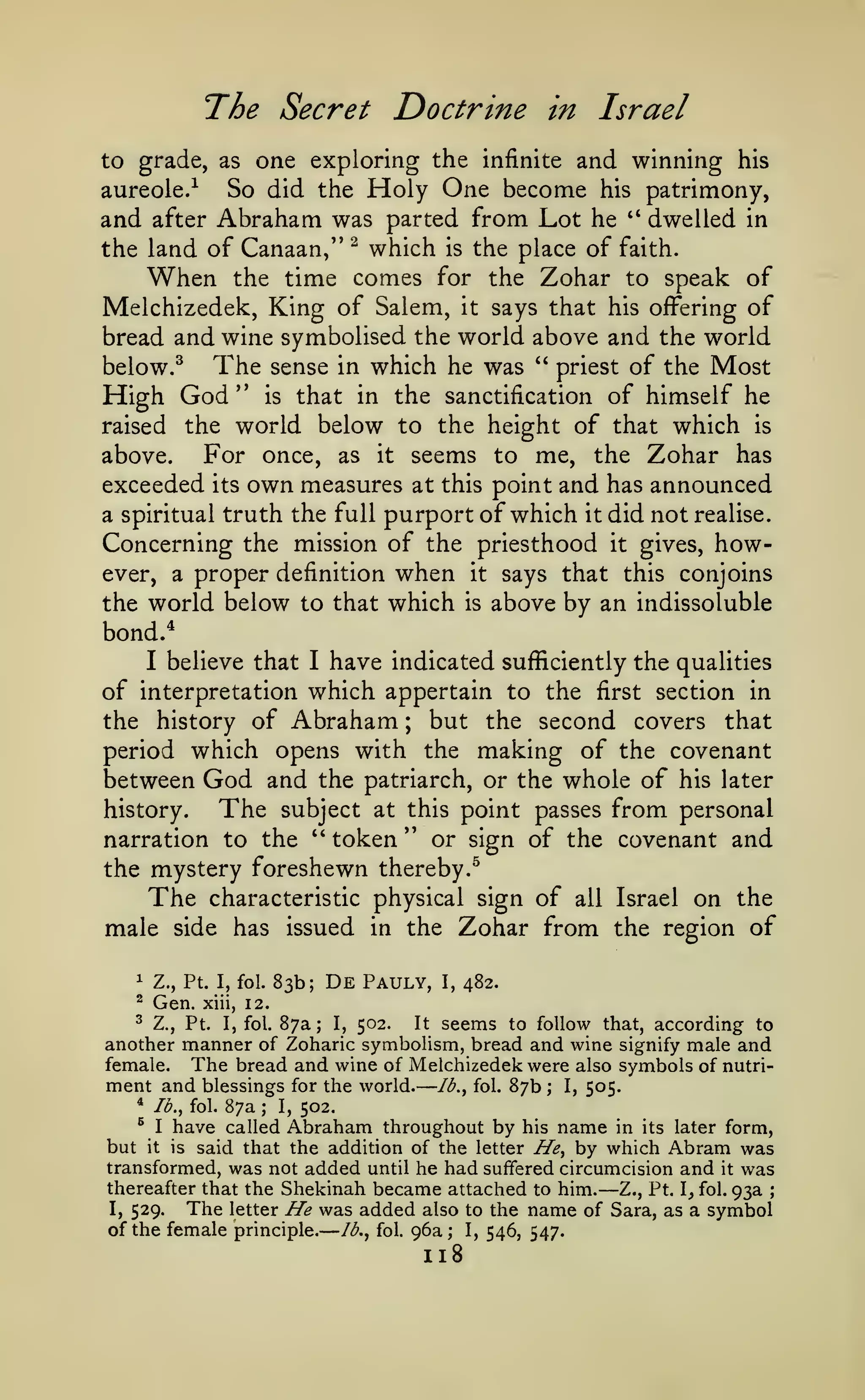 —

The Secret Doctrine

in Israel

to grade, as one exploring the infinite and winning his

So did the Holy One become his patrimony,
and after Abraham was parted from Lot he " dwelled in
the land of Canaan," ^ which is the place of faith.
When the time comes for the Zohar to speak of
Melchizedek, King of Salem, it says that his offering of
bread and wine symbolised the world above and the world
The sense in which he was " priest of the Most
below.^
High God " is that in the sanctification of himself he
raised the world below to the height of that which is
For once, as it seems to me, the Zohar has
above.
exceeded its own measures at this point and has announced
a spiritual truth the full purport of which it did not realise.
Concerning the mission of the priesthood it gives, howaureole.-^

ever, a proper definition

when

the world below to that which

says that this conjoins

it
is

above by an indissoluble

bond.*

have indicated sufficiently the qualities
of interpretation which appertain to the first section in
the history of Abraham
but the second covers that
period which opens with the making of the covenant
between God and the patriarch, or the whole of his later
I

believe that

I

;

The

from personal
narration to the " token " or sign of the covenant and
history.

subject at this point passes

the mystery foreshewn thereby.^
The characteristic physical sign of all Israel on the
male side has issued in the Zohar from the region of
1

Z., Pt. I, fol.

^

Gen.

xiii,

83b;

De

Pauly,

I,

482.

12.

^ Z., Pt. I, fol. 87a; I, 502.
It seems to follow that, according to
another manner of Zoharic symbolism, bread and wine signify male and
female. The bread and wine of Melchizedek were also symbols of nutri-

ment and blessings
*

/<?., fol.

87a

;

I,

for the world.

Ib.^ fol.

87b

;

I,

505.

502.

^ I have called Abraham throughout by his name in its later form,
but it is said that the addition of the letter He^ by which Abram was
transformed, was not added until he had suffered circumcision and it was
thereafter that the Shekinah became attached to him.
Z., Pt. I, fol. 93a
I, 529.
The letter He was added also to the name of Sara, as a symbol
of the female principle. //^., fol. 96a; I, 546, 547.

—

—

118

;

 