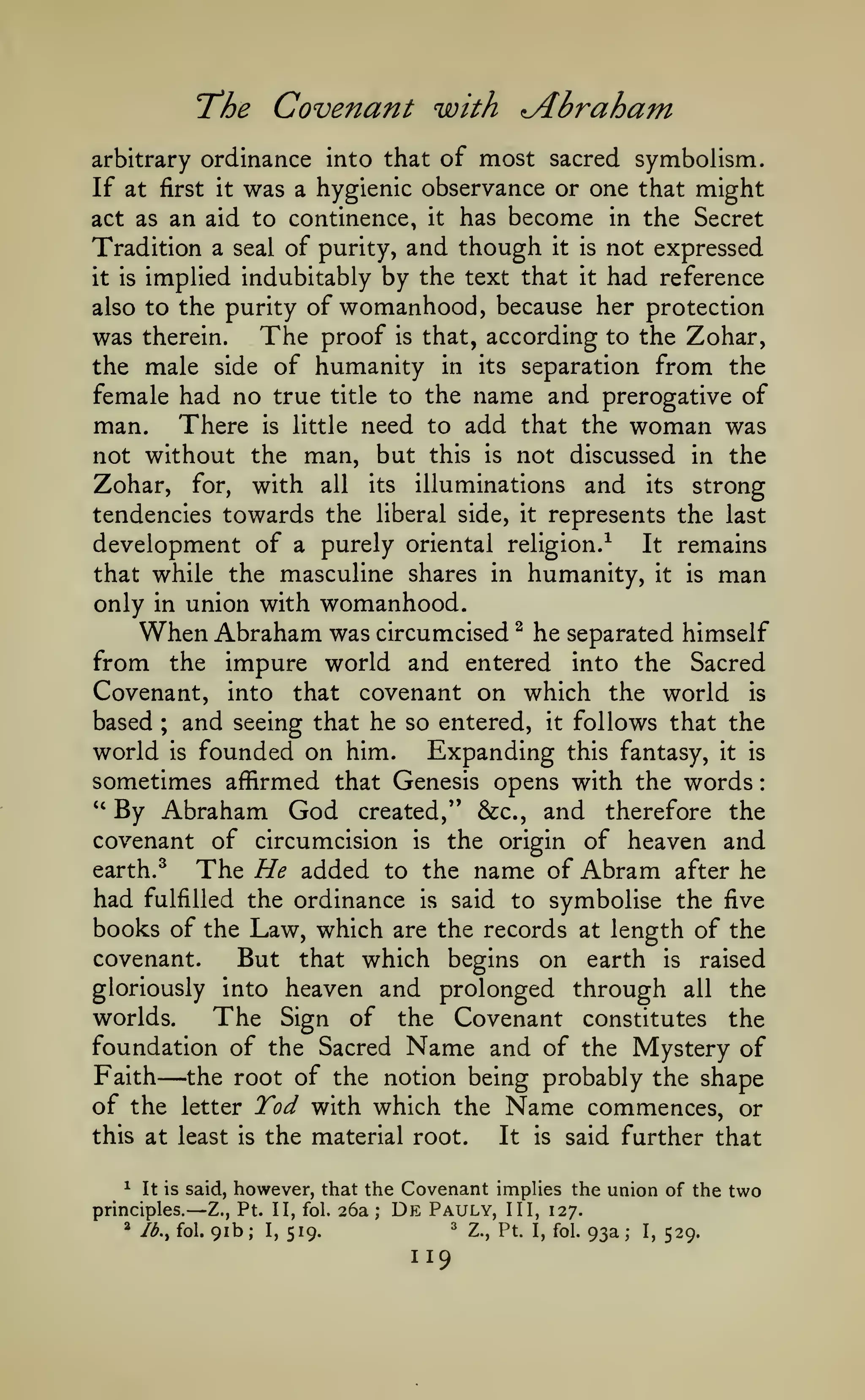 :

T'he

Abraham

Covenant with

most sacred symbolism.
If at first it was a hygienic observance or one that might
act as an aid to continence, it has become in the Secret
Tradition a seal of purity, and though it is not expressed
it is implied indubitably by the text that it had reference
arbitrary ordinance into that of

also to the purity of

womanhood, because her protection

The proof is that, according to the Zohar,
was therein.
the male side of humanity in its separation from the
female had no true title to the name and prerogative of
man. There is little need to add that the woman was
not without the man, but this is not discussed in the
Zohar, for, with all its illuminations and its strong
tendencies towards the liberal side, it represents the last
development of a purely oriental religion.^ It remains
that while the masculine shares in humanity, it is man
only in union with womanhood.
When Abraham was circumcised ^ he separated himself
from the impure world and entered into the Sacred
Covenant, into that covenant on which the world is
based ; and seeing that he so entered, it follows that the
world is founded on him. Expanding this fantasy, it is
sometimes affirmed that Genesis opens with the words
''
By Abraham God created," &c., and therefore the
covenant of circumcision is the origin of heaven and
earth. ^
The He added to the name of Abram after he
had fulfilled the ordinance is said to symbolise the five
books of the Law, which are the records at length of the
covenant.
But that which begins on earth is raised
gloriously into heaven and prolonged through all the
worlds.
The Sign of the Covenant constitutes the
foundation of the Sacred Name and of the Mystery of
Faith the root of the notion being probably the shape
of the letter Tod with which the Name commences, or

—

this at least
^

the material root.

—

Ib.^ fol.

It

is

said further that

however, that the Covenant implies the union of the two
Pt. II, fol. 26a; De Pauly, III, 127.
91b; I, 519.
Z., Pt. I, fol. 93a; I, 529.

It is said,

principles.
*

is

Z.,

=^

119

 