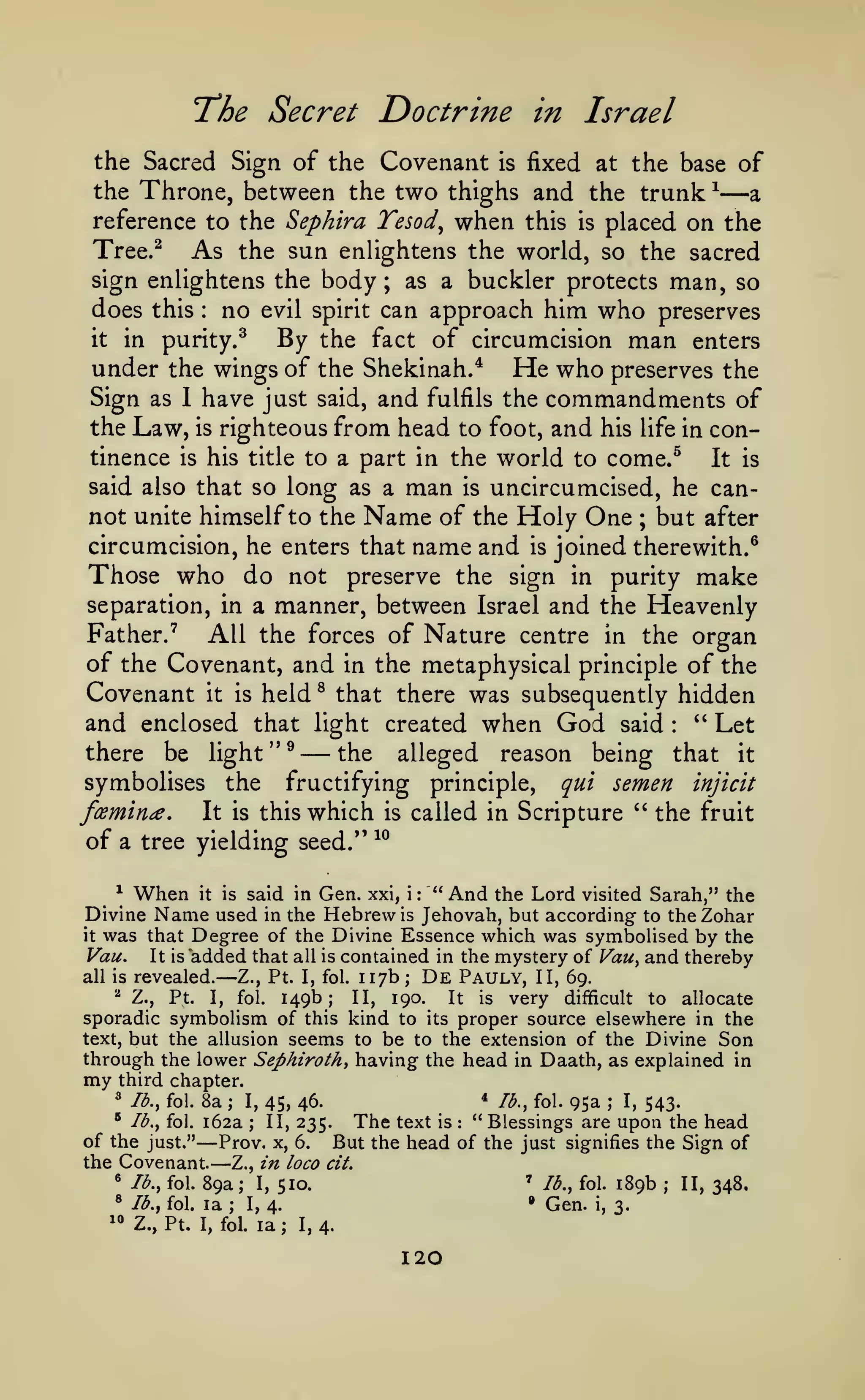 a

Doctrine in Israel

T'he Secret

the Sacred Sign of the Covenant is fixed at the base of
the Throne, between the two thighs and the trunk ^
reference to the Sephira Tesod^ when this is placed on the
Tree.^
As the sun enlightens the world, so the sacred
sign enlightens the body; as a buckler protects man, so

—

can approach him who preserves
it in purity.^
By the fact of circumcision man enters
under the wings of the Shekinah.* He who preserves the
Sign as 1 have just said, and fulfils the commandments of
the Law, is righteous from head to foot, and his life in con-

does this

tinence

is

no

:

evil spirit

his title to a part in the

said also that so long as a

man

world to come.^

It is

uncircumcised, he cannot unite himself to the Name of the Holy One ; but after
circumcision, he enters that name and is joined therewith.^
Those who do not preserve the sign in purity make
separation, in a manner, between Israel and the Heavenly
Father.'
All the forces of Nature centre in the organ
of the Covenant, and in the metaphysical principle of the
Covenant it is held ^ that there was subsequently hidden
and enclosed that light created when God said " Let
there be light "^
the alleged reason being that it
symbolises the fructifying principle, qui semen injicit
famine. It is this which is called in Scripture " the fruit
is

—

of a tree yielding
^

:

»»

seed.'

10

When it is said in Gen. xxi, i: "And the Lord visited Sarah," the
Name used in the Hebrew is Jehovah, but according to the Zohar

Divine

was that Degree of the Divine Essence which was symboUsed by the
It is added that all is contained in the mystery of Vau^ and thereby
all is revealed.
De Pauly, II, 69.
Z., Pt. I, fol. 117b
it

Vau.

—

;

149b;

190.
It is very difficult to allocate
sporadic symbolism of this kind to its proper source elsewhere in the
text, but the allusion seems to be to the extension of the Divine Son
''

Z.,

Pt.

fol.

I,

II,

through the lower Sephiroth^ having the head

my

in

Daath, as explained in

third chapter.
* lb., fol.

" lb., fol.

8a ; I, 45, 46.
162a ; II, 235.

—
—

of the just."
Prov. x, 6.
the Covenant.
Z., in loco
^ lb., fol. 89a; I,
510.
®

"

Ib.y fol.

Z., Pt.

la

*

text

is

I, fol.

la

95a

;

I,

543-

:

cit.
'

;

I, 4.

120

lb., fol.

189b

•

I, 4.

;

lb., fol.

" Blessings are upon the head
But the head of the just signifies the Sign of

The

Gen.

3.

i,

;

II, 348.

 