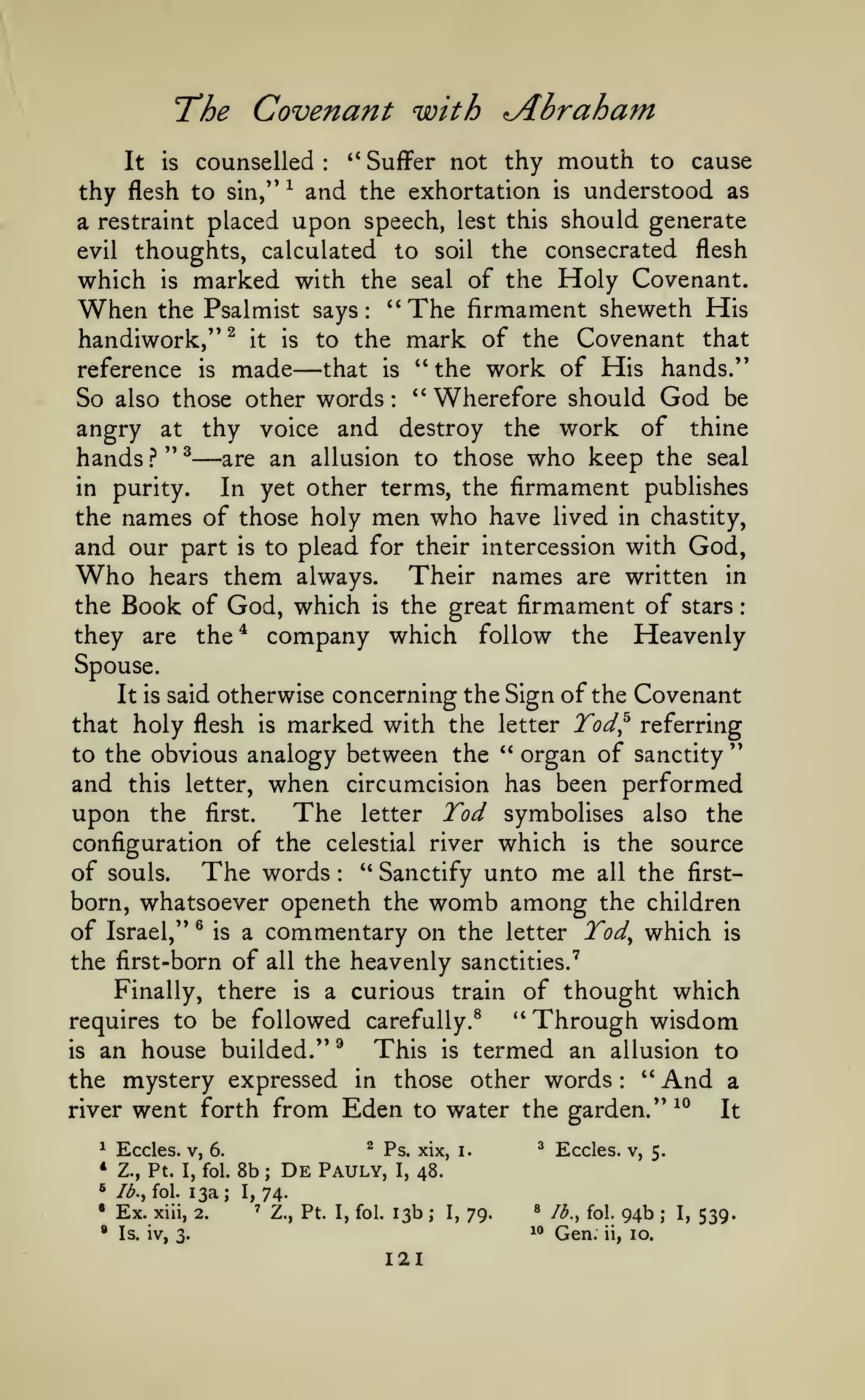 :

Covenant with

"The
It

is

**

counselled

:

Abraham

Suffer not thy

mouth

to cause

thy flesh to sin," and the exhortation is understood as
a restraint placed upon speech, lest this should generate
evil thoughts, calculated to soil the consecrated flesh
which is marked with the seal of the Holy Covenant.
When the Psalmist says: ''The firmament sheweth His
handiwork," ^ it is to the mark of the Covenant that
that is *' the work of His hands."
reference is made
So also those other words " Wherefore should God be
angry at thy voice and destroy the work of thine
hands } " ^ are an allusion to those who keep the seal
in purity.
In yet other terms, the firmament publishes
the names of those holy men who have lived in chastity,
and our part is to plead for their intercession with God,
^

—

:

—

Who

Their names are written in
the Book of God, which is the great firmament of stars
they are the^ company which follow the Heavenly

them

hears

always.

Spouse.
It is said

otherwise concerning the Sign of the Covenant

that holy flesh

marked with the

is

this letter,

upon the

Tod^

referring

"

organ of sanctity
when circumcision has been performed

to the obvious analogy between the

and

letter

The

''

Tod symbolises

the
configuration of the celestial river which is the source
of souls.
The words " Sanctify unto me all the firstborn, whatsoever openeth the womb among the children
of Israel," ^ is a commentary on the letter Tod^ which is
first.

letter

also

:

the first-born of

the heavenly sanctities.'

all

Finally, there

is

a curious

train

requires to be followed carefully.^

an house builded."
the mystery expressed
is

river

in

is

:

went forth from Eden to water the garden."

^

Eccles. V,

•

Z., Pt. I, fol.

^

Ib.y fol.

•

Ex.

•

Through wisdom

termed an allusion to
" And a
those other words

This

^

of thought which
''

13a;

xiii, 2.

^

6.

8b

;

De

Ps. xix,

Pauly,

I,

i.

^

Eccles.

'^^

It

v, 5.

48.

74.

I,
'

Z., Pt. I, fol.

13b

;

I,

79.

«

^^

Is. iv, 3.

121

lb., fol.

Gen.

ii,

94b
10.

;

I,

539.

 