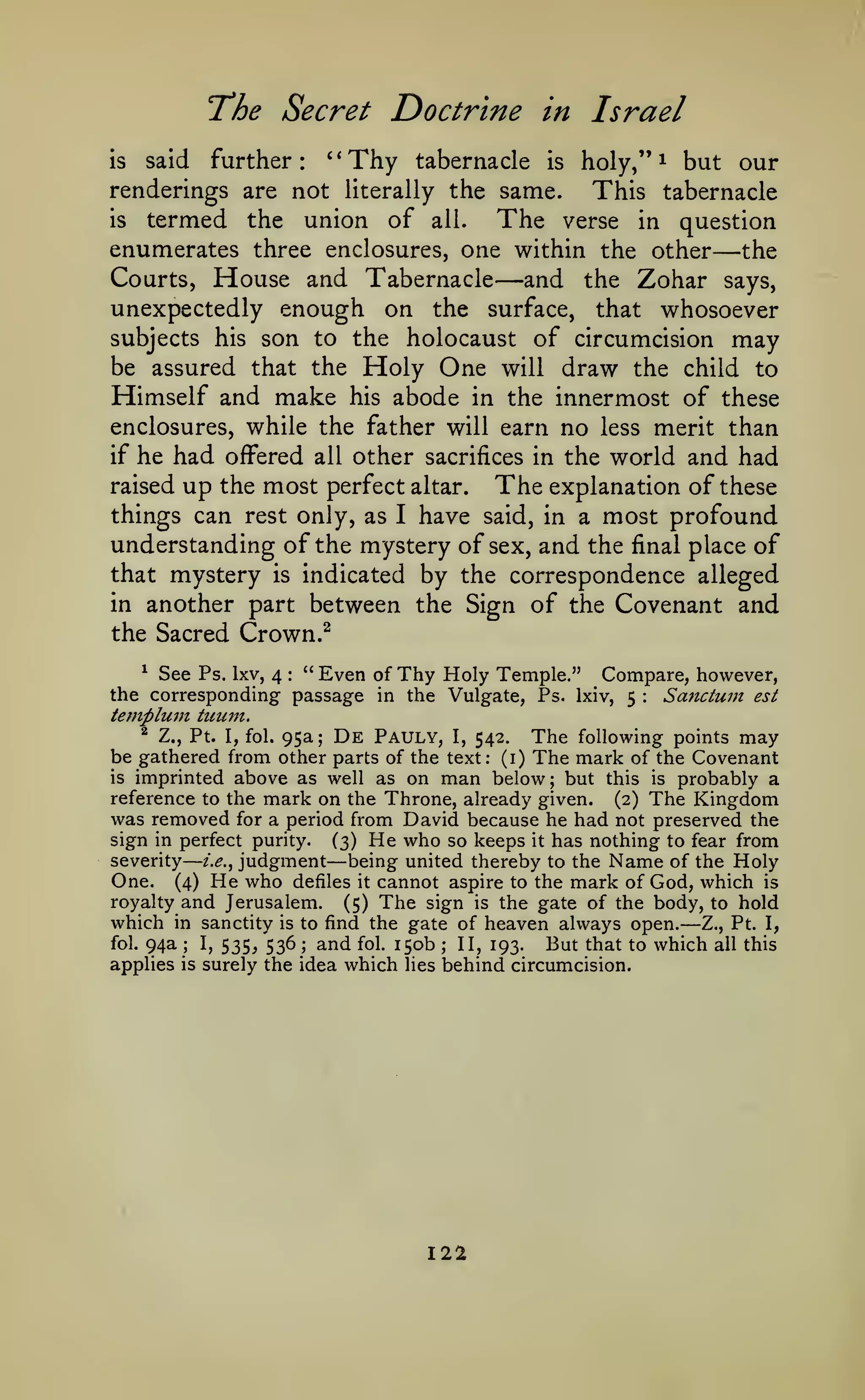 T*he Secret
is

said

further:

Doctrine in Israel

'*Thy tabernacle

is

holy,"

^

but our

renderings are not literally the same.
This tabernacle
is
termed the union of all. The verse in question
enumerates three enclosures, one within the other the

Courts,

House and Tabernacle

—and

—

the

Zohar

says,

unexpectedly enough on the surface, that whosoever
subjects his son to the holocaust of circumcision may
be assured that the

Himself and make

Holy One
abode

will

draw the

child to

innermost of these
enclosures, while the father will earn no less merit than
if he had offered all other sacrifices in the world and had
raised up the most perfect altar.
The explanation of these
things can rest only, as I have said, in a most profound
understanding of the mystery of sex, and the final place of
that mystery is indicated by the correspondence alleged
in another part between the Sign of the Covenant and
the Sacred Crown.^
his

in the

See Ps. Ixv, 4 " Even of Thy Holy Temple." Compare, however,
the corresponding passage in the Vulgate, Ps. Ixiv, 5
Sattctum est
templunt tuum.
^

:

:

^ Z., Pt. I, fol. 95a; De Pauly, I,
The following points may
542,
be gathered from other parts of the text: (i) The mark of the Covenant
is imprinted above as well as on man below; but this is probably a
reference to the mark on the Throne, already given. (2) The Kingdom
was removed for a period from David because he had not preserved the
sign in perfect purity. (3) He who so keeps it has nothing to fear from
severity z>., judgment
being united thereby to the Name of the Holy
One. (4) He who defiles it cannot aspire to the mark of God, which is
royalty and Jerusalem. (5) The sign is the gate of the body, to hold
which in sanctity is to find the gate of heaven always open. Z., Pt. I,
fol. 94a
I, 535, 536; and fol. 150b
II, 193.
But that to which all this
applies is surely the idea which lies behind circumcision.

—

—

—

;

;

122

 