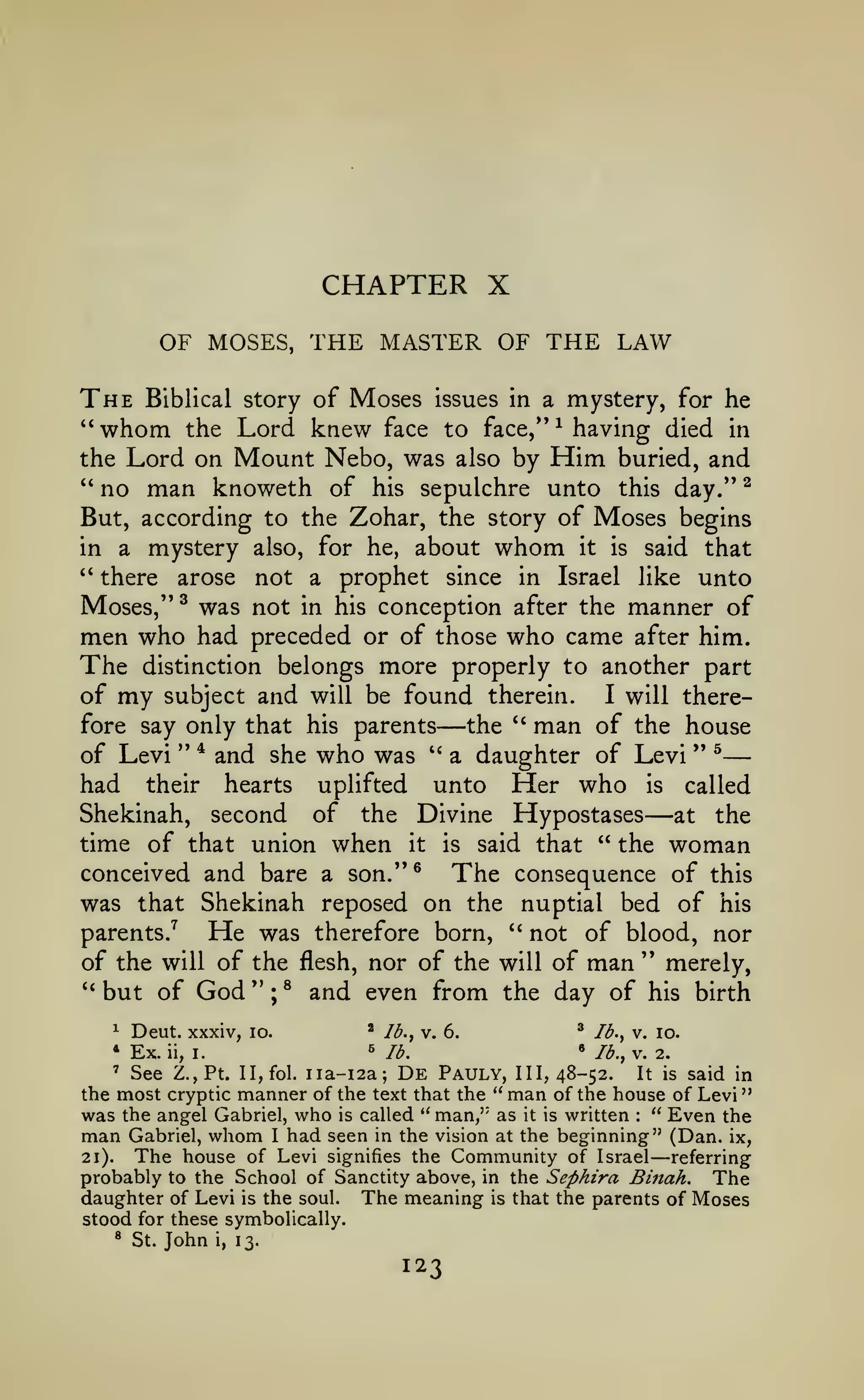 —

"

CHAPTER X
OF MOSES, THE MASTER OF THE LAW

The Biblical story of Moses issues in a mystery, for he
"whom the Lord knew face to face,*' having died in
the Lord on Mount Nebo, was also by Him buried, and
^

" no man knoweth of his sepulchre unto this day." ^
But, according to the Zohar, the story of Moses begins
in a mystery also, for he, about whom it is said that
'*
there arose not a prophet since in Israel like unto
Moses," ^ was not in his conception after the manner of
men who had preceded or of those who came after him.
The distinction belongs more properly to another part
of my subject and will be found therein. I will therefore say only that his parents
the *' man of the house
of Levi " * and she who was '' a daughter of Levi " ^

—

had

their

hearts

unto Her who is
the Divine Hypostases

uplifted

—

called

Shekinah, second of
at the
time of that union when it is said that " the woman
conceived and bare a son."®
The consequence of this
was that Shekinah reposed on the nuptial bed of his
parents.^
He was therefore born, '' not of blood, nor
of the will of the flesh, nor of the will of man " merely,
**
but of God " ; ® and even from the day of his birth
^ lb., v. lo.
^ lb., v. 6.
Deut. xxxiv, lo.
» lb., V. 2.
« lb.
Ex. ii, I.
' See Z.,Pt. n,fol. iia-i2a; De Pauly, HI, 48-52.
It is said in
the most cryptic manner of the text that the " man of the house of Levi
was the angel Gabriel, who is called " man,'' as it is written " Even the
man Gabriel, whom I had seen in the vision at the beginning" (Dan. ix,
The house of Levi signifies the Community of Israel referring
21).
probably to the School of Sanctity above, in the Sephira Binah. The
daughter of Levi is the soul. The meaning is that the parents of Moses
stood for these symbolically.
^

*

:

—

*

St.

John

i,

13.

123

 