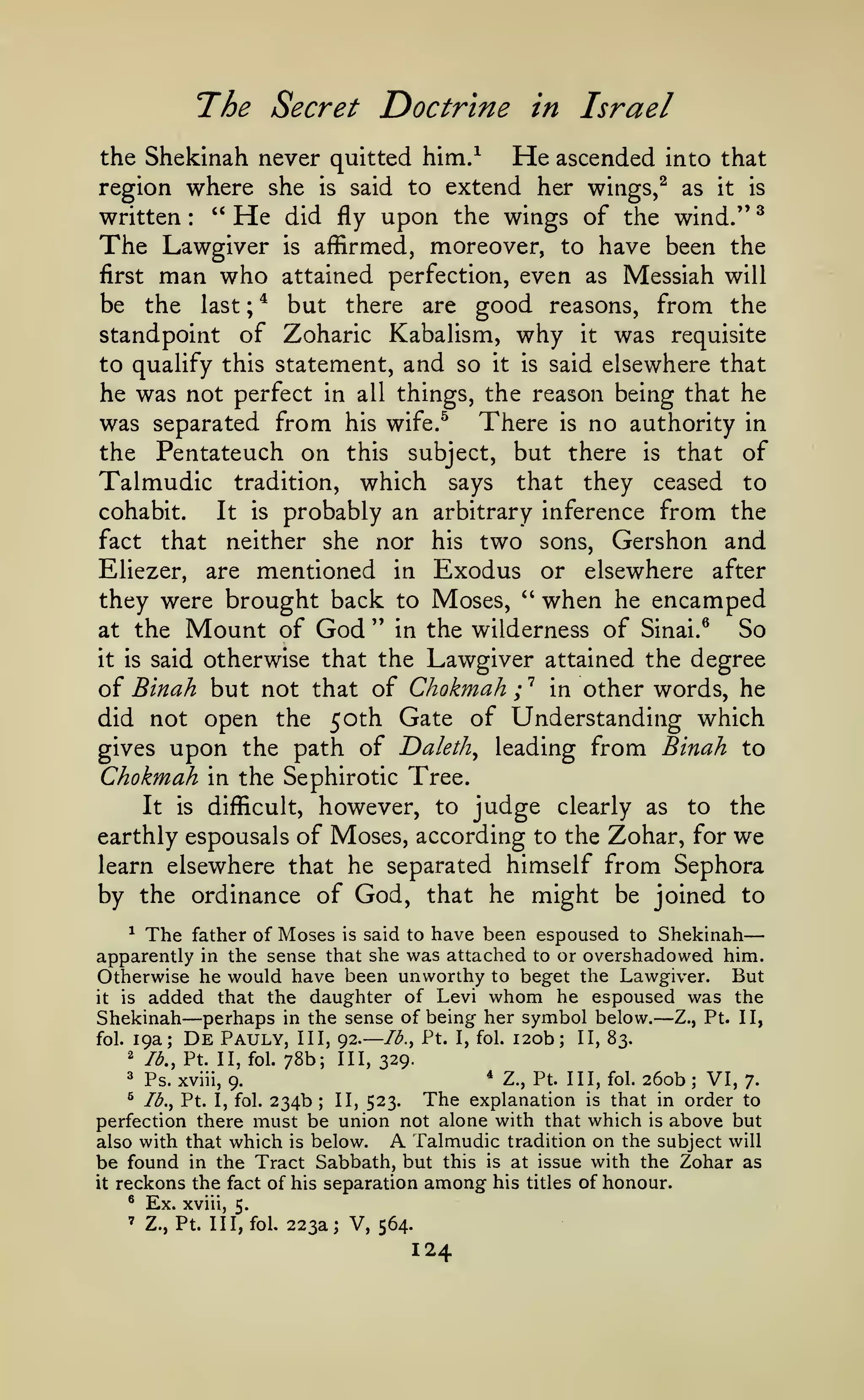 —

The Secret Doctrine
him/

the Shekinah never quitted

in Israel

He ascended

into that

region where she is said to extend her wings,^ as it is
" He did fly upon the wings of the wind." ^
written
The Lawgiver is affirmed, moreover, to have been the
first man who attained perfection, even as Messiah will
be the last ; * but there are good reasons, from the
standpoint of Zoharic Kabalism, why it was requisite
to qualify this statement, and so it is said elsewhere that
he was not perfect in all things, the reason being that he
was separated from his wife.^ There is no authority in
the Pentateuch on this subject, but there is that of
Talmudic tradition, which says that they ceased to
cohabit.
It is probably an arbitrary inference from the
fact that neither she nor his two sons, Gershon and
Eliezer, are mentioned in Exodus or elsewhere after
they were brought back to Moses, '' when he encamped
So
at the Mount of God " in the wilderness of Sinai.^
it is said otherwise that the Lawgiver attained the degree
oi Binah but not that of Chokmah ;'^ in other words, he
did not open the 50th Gate of Understanding which
gives upon the path of Daleth^ leading from Binah to
Chokmah
the Sephirotic Tree.
It is difficult, however, to judge clearly as to the
earthly espousals of Moses, according to the Zohar, for we
learn elsewhere that he separated himself from Sephora
by the ordinance of God, that he might be joined to
:

m

^ The father of Moses is said to have been espoused to Shekinah
apparently in the sense that she was attached to or overshadowed him.
Otherwise he would have been unworthy to beget the Lawgiver. But
that the daughter of Levi whom he espoused was the
it is added
Shekinah perhaps in the sense of being her symbol below. Z., Pt. II,
/^., Pt. I, fol. 1 20b; II, 83.
fol. 19a; De Pauly, III, 92.
2 lb., Pt. II, fol. 78b;
III, 329.

—

—

—

Pt. Ill, fol. 260b
VI, 7.
is that in order to
234b; II, 523.
perfection there must be union not alone with that which is above but
also with that which is below.
A Talmudic tradition on the subject will
be found in the Tract Sabbath, but this is at issue with the Zohar as
it reckons the fact of his separation among his titles of honour.
^

^

Ps. xviii,

* Z.,

9.

The explanation

Ib.y Pt. I, fol.

^

Ex.

'

Z., Pt. Ill, fol.

xviii, 5.

223a; V, 564.

124

;

 