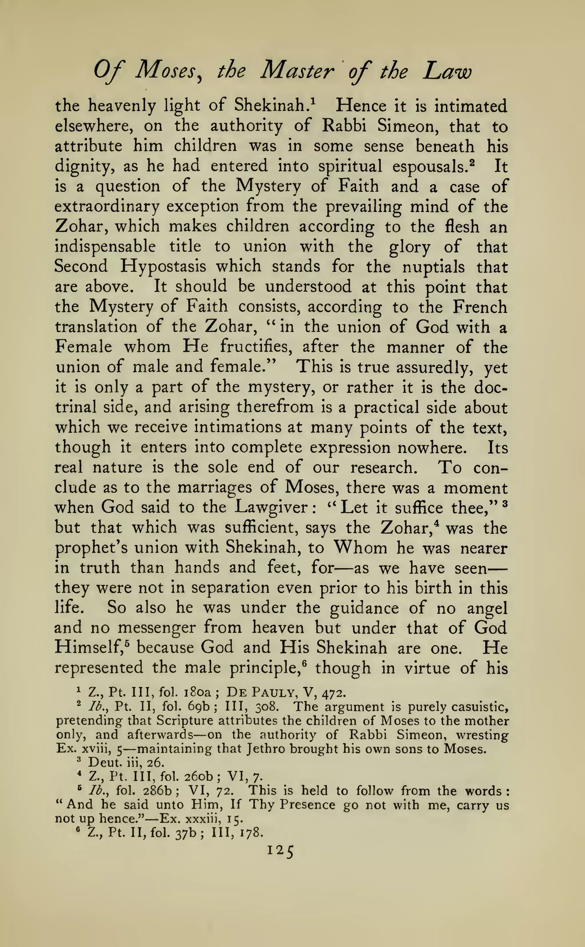—
Of

Moses

the

^

Master of

the

Law

the heavenly light of Shekinah.^
Hence it is intimated
elsewhere, on the authority of Rabbi Simeon, that to
attribute him children was in some sense beneath his

had entered into spiritual espousals.^ It
is a question of the Mystery of Faith and a case of
extraordinary exception from the prevailing mind of the
Zohar, which makes children according to the flesh an
indispensable title to union with the glory of that
Second Hypostasis which stands for the nuptials that
are above.
It should be understood at this point that
the Mystery of Faith consists, according to the French
translation of the Zohar, *' in the union of God with a
Female whom He fructifies, after the manner of the
union of male and female." This is true assuredly, yet
it is only a part of the mystery, or rather it is the doctrinal side, and arising therefrom is a practical side about
which we receive intimations at many points of the text,
though it enters into complete expression nowhere. Its
real nature is the sole end of our research.
To conclude as to the marriages of Moses, there was a moment
when God said to the Lawgiver ** Let it suffice thee," ^
but that which was sufficient, says the Zohar,* was the
prophet's union with Shekinah, to Whom he was nearer
in truth than hands and feet, for
as we have seen
they were not in separation even prior to his birth in this
life.
So also he was under the guidance of no angel
and no messenger from heaven but under that of God
Himself,^ because God and His Shekinah are one.
He
represented the male principle,^ though in virtue of his
dignity, as he

:

—

^

Z., Pt. Ill, fol.

i8oa

;

69b;

De

Pauly, V,

472.

The argument

is purely casuistic,
pretending that Scripture attributes the children of Moses to the mother
only, and afterwards
on the authority of Rabbi Simeon, wresting
Ex. xviii, 5 maintaining that Jethro brought his own sons to Moses.
^ Deut. iii, 26.
* Z., Pt. Ill, fol. 260b; VI, 7.
^ lb., fol. 286b;
VI, 72. This is held to follow from the words:
" And he said unto Him, If Thy Presence go not with me, carry us
not up hence." Ex. xxxiii, 15.
« Z., Pt. II, fol. 37b; III, 178.
"^

Ib.y Pt.

II, fol.

III, 308.

—

—

—

125

 