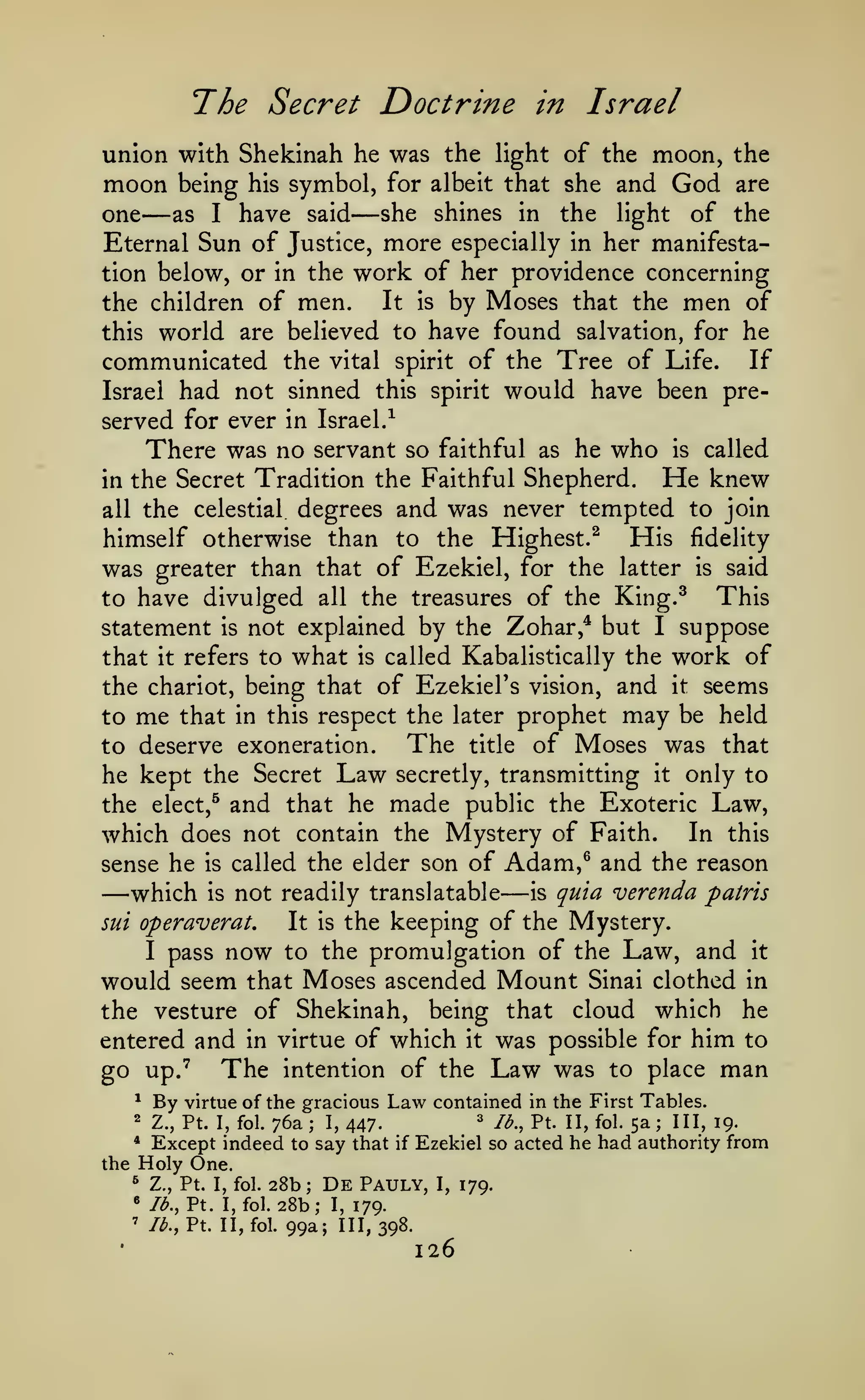 The Secret Doctrine

in Israel

union with Shekinah he was the light of the moon, the
moon being his symbol, for albeit that she and God are
she shines in the light of the
one
as I have said
Eternal Sun of Justice, more especially in her manifestation below, or in the work of her providence concerning
It is by Moses that the men of
the children of men.
this world are believed to have found salvation, for he
communicated the vital spirit of the Tree of Life. If
Israel had not sinned this spirit would have been pre-

—

—

served for ever in

Israel.-^

There was no servant so

faithful as he

who

is

called

Tradition the Faithful Shepherd. He knew
all the celestial degrees and was never tempted to join
His fidelity
himself otherwise than to the Highest.^
was greater than that of Ezekiel, for the latter is said
This
to have divulged all the treasures of the King.^
statement is not explained by the Zohar,^ but I suppose
that it refers to what is called Kabalistically the work of
the chariot, being that of EzekieFs vision, and it seems
to me that in this respect the later prophet may be held
in the Secret

The title of Moses was that
to deserve exoneration.
he kept the Secret Law secretly, transmitting it only to
the elect,^ and that he made public the Exoteric Law,
which does not contain the Mystery of Faith. In this
sense he is called the elder son of Adam,^ and the reason
which is not readily translatable is quia verenda patris
It is the keeping of the Mystery.
sui operaverat.
I pass now to the promulgation of the Law, and it
would seem that Moses ascended Mount Sinai clothed in
the vesture of Shekinah, being that cloud which he
entered and in virtue of which it was possible for him to
go up."^ The intention of the Law was to place man
^ By virtue of the gracious Law contained in the First Tables.

—

—

2

Z., Pt.

I, fol.

76a

;

I,

'

447.

/^., Pt. II, fol.

5a

;

III, 19.

Except indeed to say that if Ezekiel so acted he had authority from
the Holy One.
* Z., Pt. I, fol. 28b
De Pauly, I, 179.
« lb., Pt. I, fol. 28b; I,
179.
' /^., Pt. II, fol. 99a;
111,398.
*

;

126

 