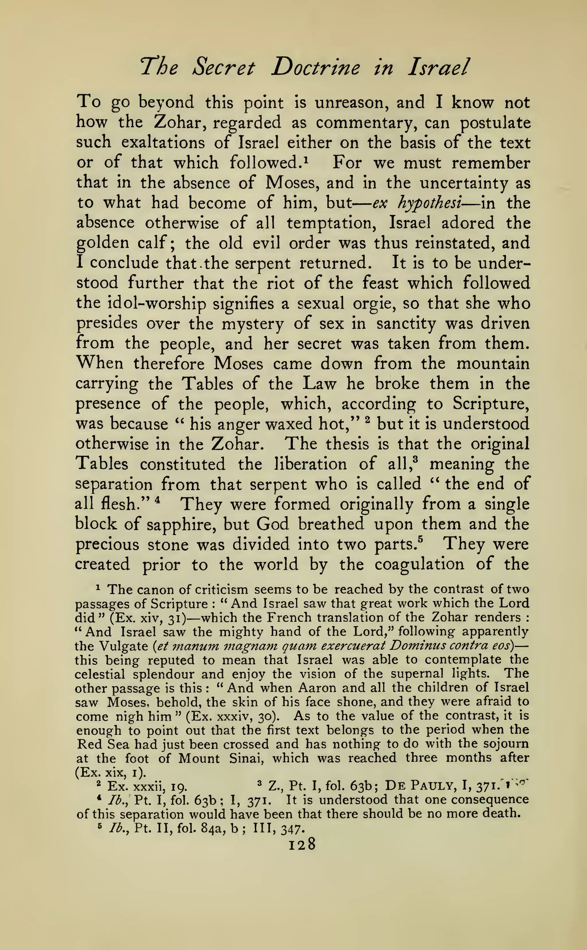 —
"The Secret

To

Doctrine in Israel

and I know not
how the Zohar, regarded as commentary, can postulate
such exaltations of Israel either on the basis of the text
or of that which followed.^
For we must remember
that in the absence of Moses, and in the uncertainty as
to what had become of him, but
ex hypothesi
in the
absence otherwise of all temptation, Israel adored the
golden calf; the old evil order was thus reinstated, and
I conclude that. the serpent returned.
It is to be understood further that the riot of the feast which followed

go beyond

this point is unreason,

—

the idol- worship signifies a sexual orgie, so that she who
presides over the mystery of sex in sanctity was driven
from the people, and her secret was taken from them.

When

therefore Moses came down from the mountain
carrying the Tables of the Law he broke them in the
presence of the people, which, according to Scripture,

was because

anger waxed hot," ^ but it is understood
otherwise in the Zohar.
The thesis is that the original
Tables constituted the liberation of all,^ meaning the
separation from that serpent who is called '* the end of
all flesh." *
They were formed originally from a single
block of sapphire, but God breathed upon them and the
They were
precious stone was divided into two parts.^
created prior to the world by the coagulation of the
*'

his

The canon

of criticism seems to be reached by the contrast of two
" And Israel saw that great work which the Lord
did" (Ex. xiv, 31) which the French translation of the Zohar renders
" And Israel saw the mighty hand of the Lord," following apparently
the Vulgate {et nianum inagnam quam exercuerat Dominus contra eos)
this being reputed to mean that Israel was able to contemplate the
The
celestial splendour and enjoy the vision of the supernal lights.
other passage is this " And when Aaron and all the children of Israel
saw Moses, behold, the skin of his face shone, and they were afraid to
come nigh him " (Ex. xxxiv, 30). As to the value of the contrast, it is
enough to point out that the first text belongs to the period when the
Red Sea had just been crossed and has nothing to do with the sojourn
at the foot of Mount Sinai, which was reached three months after
(Ex. xix iV
2 Ex. xxxii,
3 Z., Pt. I, fol. 63b;
Pauly, I, 371.'^"'
19.
^

passages of Scripture

—

:

:

—

:

De

63b; I, 371. It is understood that one consequence
of this separation would have been that there should be no more death.
^ /^., Pt. II, fol. 84a, b; 111,347.
* Ib.^

Pt.

I, fol.

128

 