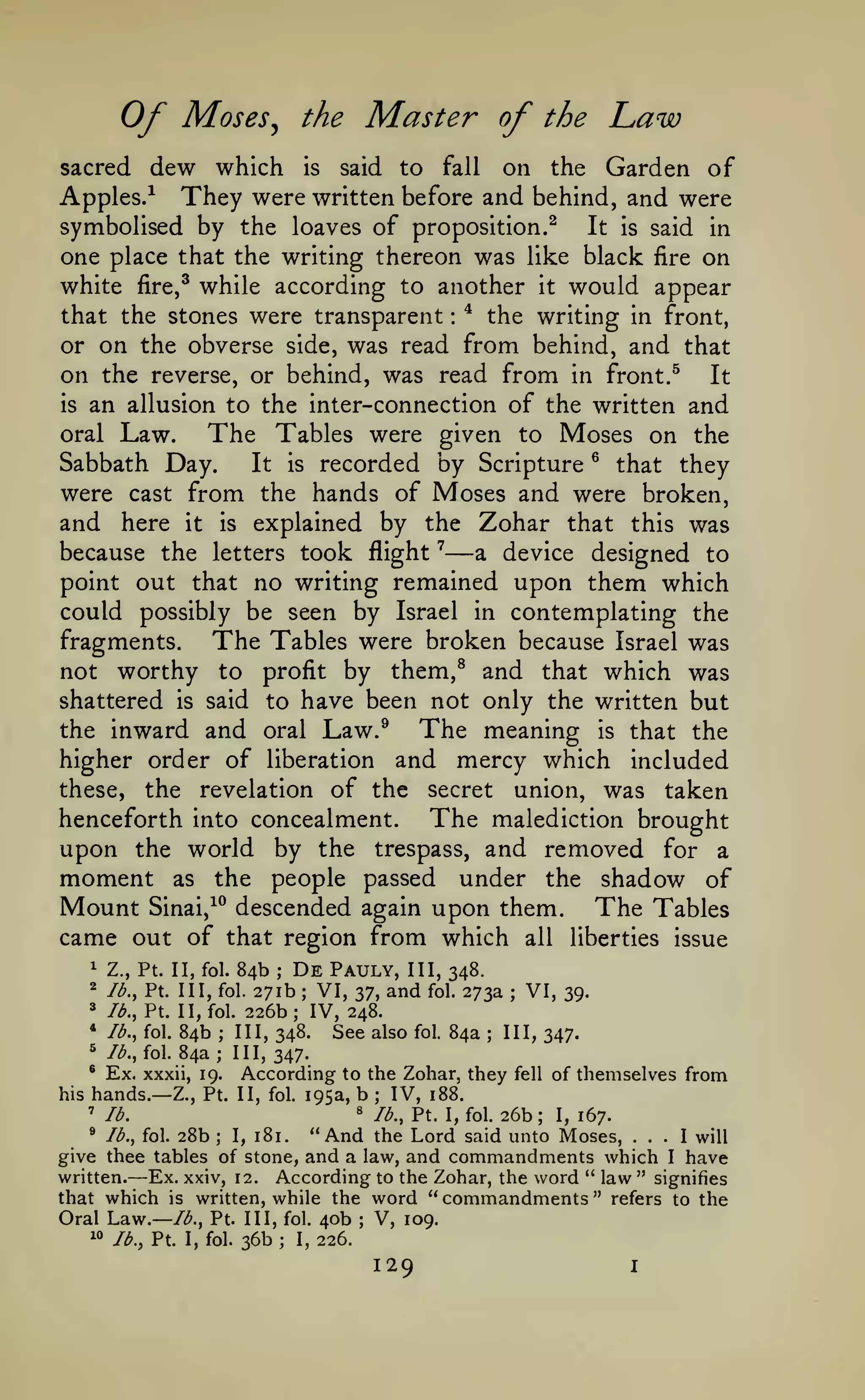 Of

Moses

Master of

the

^

the

Law

dew which is said to fall on the Garden of
Apples.^ They were written before and behind, and were
sacred

symbolised by the loaves of proposition.^
It is said in
one place that the writing thereon was like black fire on
white fire,^ while according to another it would appear
that the stones were transparent ^ the writing in front,
or on the obverse side, was read from behind, and that
on the reverse, or behind, was read from in front. ^ It
is an allusion to the inter-connection of the written and
oral Law.
The Tables were given to Moses on the
Sabbath Day.
It is recorded by Scripture ^ that they
were cast from the hands of Moses and were broken,
and here it is explained by the Zohar that this was
because the letters took flight ^
a device designed to
point out that no writing remained upon them which
could possibly be seen by Israel in contemplating the
fragments.
The Tables were broken because Israel was
not worthy to profit by them,^ and that which was
shattered is said to have been not only the written but
the inward and oral Law.^
The meaning is that the
higher order of liberation and mercy which included
these, the revelation of the secret union, was taken
The malediction brought
henceforth into concealment.
upon the world by the trespass, and removed for a
moment as the people passed under the shadow of
Mount Sinai,^^ descended again upon them. The Tables
came out of that region from which all liberties issue
:

—

84b De Pauly, III, 348.
271b VI, 37, and fol. 273a VI, 39.
^ Ib.^Vi. II, fol. 226b; IV, 248.
* lb., fol. 84b
III, 348.
See also fol. 84a III, 347.
^ Ib.,io. 84a; III,
347.
® Ex. xxxii, 19.
According to the Zohar, they fell of themselves from
his hands.— Z., Pt. II, fol. 195a, b
IV, 188.
' lb.
8 lb., Pt. I, fol. 26b
I, 167.
* lb., fol. 28b
"And the Lord said unto Moses, ... I will
I, 181.
give thee tables of stone, and a law, and commandments which I have
Ex. xxiv, 12. According to the Zohar, the word " law " signifies
written.
that which is written, while the word "commandments" refers to the
Oral Law.— /<^., Pt. Ill, fol. 40b V, 109.
i«
lb., Pt. I, fol. 36b
I, 226.
^

Z., Pt. II, fol.

2

lb., Pt. Ill, fol.

;

;

;

;

;

;

;

;

—

;

;

129

I

 