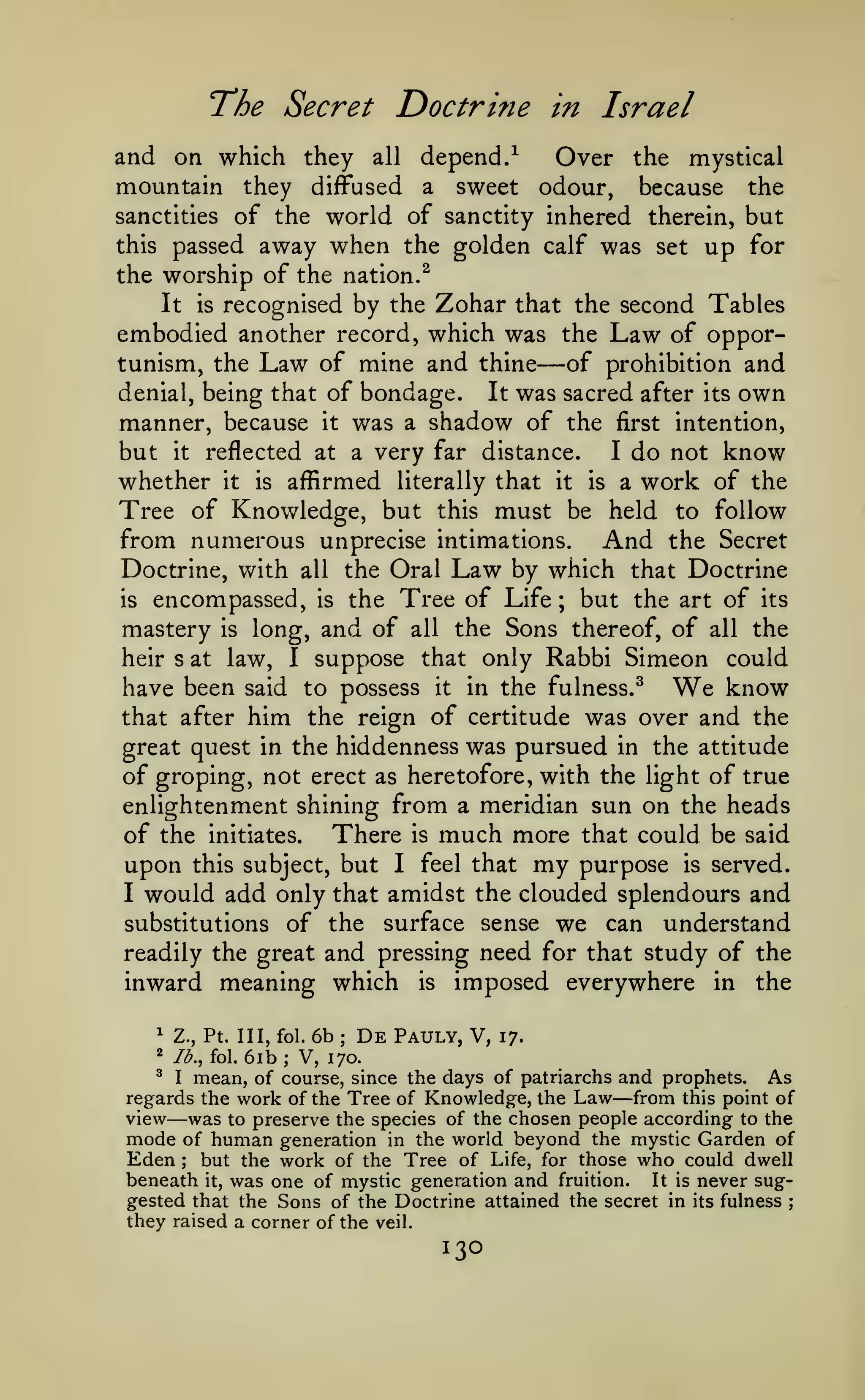 The Secret Doctrine

in Israel

and on which they all depend.^
Over the mystical
mountain they diffused a sweet odour, because the
sanctities of the world of sanctity inhered therein, but
this passed away when the golden calf was set up for
the worship of the nation.^
It is recognised by the Zohar that the second Tables
embodied another record, which was the Law of opportunism, the Law of mine and thine
of prohibition and
It was sacred after its own
denial, being that of bondage.
manner, because it was a shadow of the first intention,
but it reflected at a very far distance. I do not know
whether it is affirmed literally that it is a work of the
Tree of Knowledge, but this must be held to follow
from numerous unprecise intimations. And the Secret
Doctrine, with all the Oral Law by which that Doctrine
is encompassed, is the Tree of Life ; but the art of its
mastery is long, and of all the Sons thereof, of all the
heir s at law, I suppose that only Rabbi Simeon could

—

have been said to possess
that after

him the

it

in the fulness.^

We

know

reign of certitude was over and the

great quest in the hiddenness was pursued in the attitude
of groping, not erect as heretofore, with the light of true

enlightenment shining from a meridian sun on the heads
of the initiates. There is much more that could be said
upon this subject, but I feel that my purpose is served.
I would add only that amidst the clouded splendours and
substitutions of the surface sense we can understand
readily the great and pressing need for that study of the
inward meaning which is imposed everywhere in the
6b De Pauly, V, 17.
6ib V, 170.
^ I mean, of course, since the days of patriarchs and prophets.
As
regards the work of the Tree of Knowledge, the Law from this point of
view was to preserve the species of the chosen people according to the
mode of human generation in the world beyond the mystic Garden of
Eden but the work of the Tree of Life, for those who could dwell
beneath it, was one of mystic generation and fruition. It is never suggested that the Sons of the Doctrine attained the secret in its fulness ;
^

Z., Pt. Ill, fol.

2

lb., fol.

;

;

—

—
;

they raised a corner of the

veil.

130

 