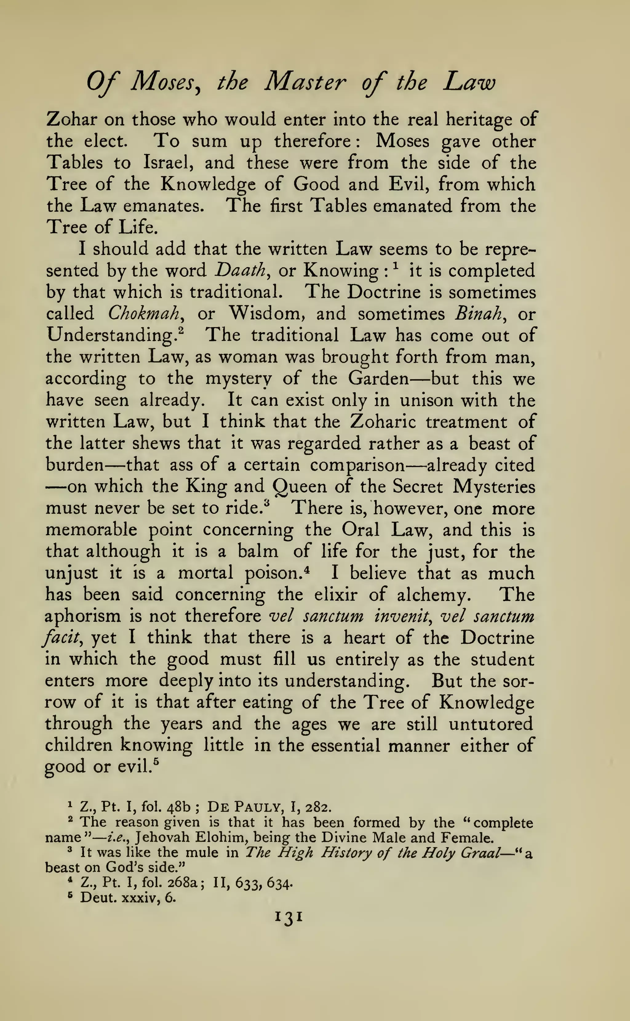 —

Of

Moses^ the Master of the

Law

Zohar on those who would enter into the real heritage of
the elect.
To sum up therefore Moses gave other
Tables to Israel, and these were from the side of the
Tree of the Knowledge of Good and Evil, from which
the Law emanates.
The first Tables emanated from the
Tree of Life.
I should add that the written Law seems to be represented by the word Daath^ or Knowing ^ it is completed
by that which is traditional. The Doctrine is sometimes
:

:

Chokmah^ or Wisdom, and sometimes Binah^ or
Understanding.^ The traditional Law has come out of
the written Law, as woman was brought forth from man,
according to the mystery of the Garden
but this we
have seen already.
It can exist only in unison with the
written Law, but I think that the Zoharic treatment of
the latter shews that it was regarded rather as a beast of
burden that ass of a certain comparison already cited
on which the King and Queen of the Secret Mysteries
must never be set to ride.^ There is, however, one more
memorable point concerning the Oral Law, and this is
that although it is a balm of life for the just, for the
unjust it is a mortal poison.*
I believe that as much
has been said concerning the elixir of alchemy.
The
aphorism is not therefore vel sanctum invenit^ vel sanctum
facit^ yet I think that there is a heart of the Doctrine
in which the good must fill us entirely as the student
enters more deeply into its understanding.
But the sorrow of it is that after eating of the Tree of Knowledge
through the years and the ages we are still untutored
children knowing little in the essential manner either of
called

—

—

—

good or
1

—

evil.^

Z., Pt. I, fol.

48b

;

De

Pauly,

I,

282.

The reason given is that it has been formed by the " complete
name" i.e.^ Jehovah Elohim, being the Divine Male and Female.
^ It was like the mule in The High History
of the Holy Graal— "a
^

beast on God's side."
* Z., Pt. I, fol. 268a;
* Deut. xxxiv, 6.

II,

633, 634.

131

 