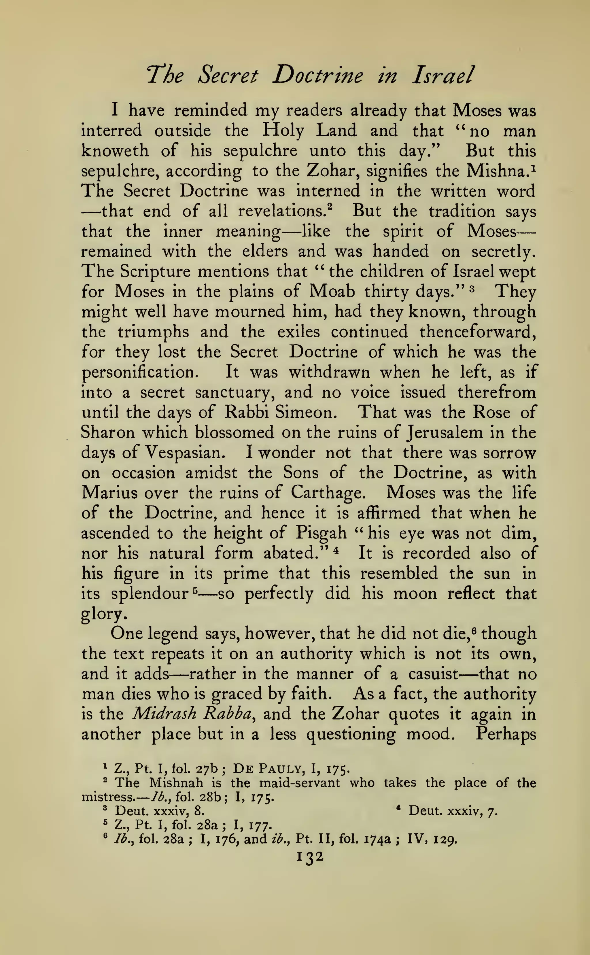 —

—

The Secret Doctrine
my

in Israel

Moses was
interred outside the Holy Land and that '' no man
knoweth of his sepulchre unto this day."
But this
have reminded

I

readers already that

sepulchre, according to the Zohar, signifies the Mishna.^

The

—

that end of

that

the written word
But the tradition says

Secret Doctrine was interned in

the

all

inner

revelations.^

meaning

—

like

the

spirit

of Moses

remained with the elders and was handed on secretly.
The Scripture mentions that "the children of Israel wept
They
for Moses in the plains of Moab thirty days.'' ^
might well have mourned him, had they known, through
the triumphs and the exiles continued thenceforward,
for they lost the Secret Doctrine of which he was the
personification.
It was withdrawn when he left, as if
into a secret sanctuary, and no voice issued therefrom
until the days of Rabbi Simeon.
That was the Rose of
Sharon which blossomed on the ruins of Jerusalem in the
I wonder not that there was sorrow
days of Vespasian.
on occasion amidst the Sons of the Doctrine, as with
Marius over the ruins of Carthage. Moses was the life
of the Doctrine, and hence it is affirmed that when he
ascended to the height of Pisgah " his eye was not dim,
nor his natural form abated." ^ It is recorded also of
his figure in its prime that this resembled the sun in
its splendour^
so perfectly did his moon reflect that

—

glory.

One

legend says, however, that he did not die,^ though
the text repeats it on an authority which is not its own,
and it adds rather in the manner of a casuist that no
man dies who is graced by faith. As a fact, the authority
is the Midrash Rabba^ and the Zohar quotes it again in
another place but in a less questioning mood.
Perhaps

—

—

27b

1

Z., Pt. I, fol.

^

The Mishnah

mistress.

Ib.,io.

^

Deut. xxxiv,

^

Z., Pt. I, fol.

*

3.^

fol.

28a

;

De

Pauly,

I,

175.

the maid-servant

is

28b;

I,

who

takes the place of the

175.
*

8,

;

28a
I,

;

I,

176,

Deut. xxxiv,

;

IV, 129.

177.

and

ib.f

Pt. II, fol.

132

174a

7.

 