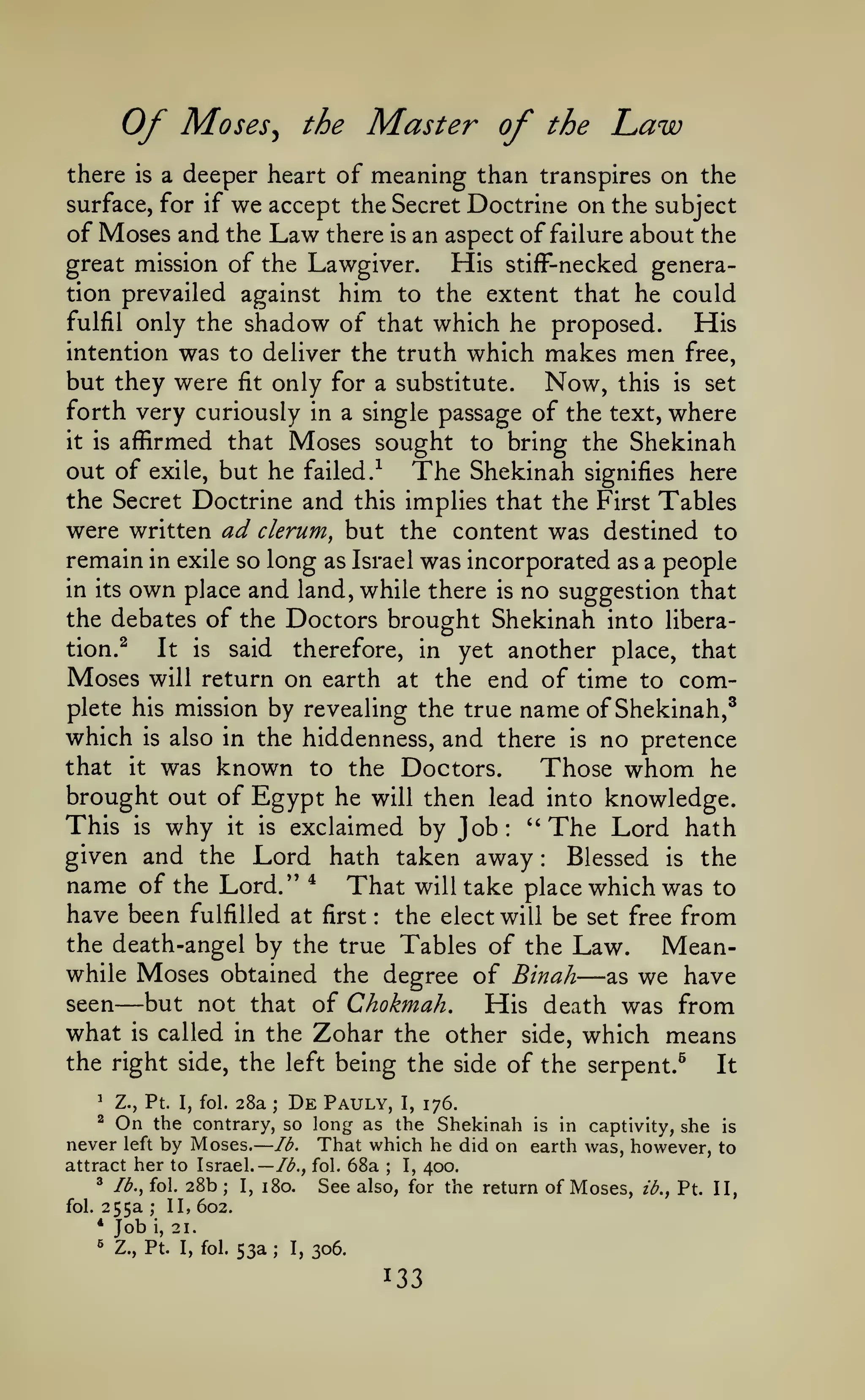 —

Of

Moses^ the Master of the

Law

of meaning than transpires on the
we accept the Secret Doctrine on the subject
of Moses and the Law there is an aspect of failure about the
great mission of the Lawgiver.
His stifF-necked generation prevailed against him to the extent that he could
fulfil only the shadow of that which he proposed.
His
intention was to deliver the truth which makes men free,
but they were fit only for a substitute. Now, this is set
forth very curiously in a single passage of the text, where
it is affirmed that Moses sought to bring the Shekinah
out of exile, but he failed.-^ The Shekinah signifies here
the Secret Doctrine and this implies that the First Tables
were written ad clerum, but the content was destined to
remain in exile so long as Israel was incorporated as a people
in its own place and land, while there is no suggestion that
the debates of the Doctors brought Shekinah into liberation.^
It is said therefore, in yet another place, that
Moses will return on earth at the end of time to comthere

a deeper heart

is

surface, for if

plete his mission by revealing the true

which

is

also in the hiddenness,

name of Shekinah,^
no pretence
Those whom he

and there

is

was known to the Doctors.
brought out of Egypt he will then lead into knowledge.
This is why it is exclaimed by Job: ''The Lord hath
given and the Lord hath taken away
Blessed is the
*
name of the Lord."
That will take place which was to
have been fulfilled at first the elect will be set free from
the death-angel by the true Tables of the Law.
Meanwhile Moses obtained the degree of Binah
as we have
seen
but not that of Chokmah.
His death was from
what is called in the Zohar the other side, which means
the right side, the left being the side of the serpent.^
It
that

it

:

:

—

—

Z., Pt. I, fol.

^

28a

;

De Pauly,

On

I,

176.

the contrary, so long as the Shekinah is in captivity, she is
never left by Moses. lb. That which he did on earth was, however, to
attract her to Israel.— /<^., fol. 68a
I, 400.
^ lb., fol. 28b
I, 180.
See also, for the return of Moses, ib., Pt. II,
^

;

;

fol.

255a

;

II, 602.

*

Job

«

Z., Pt. I, fol.

i,

21.

53a

;

I,

306.

 