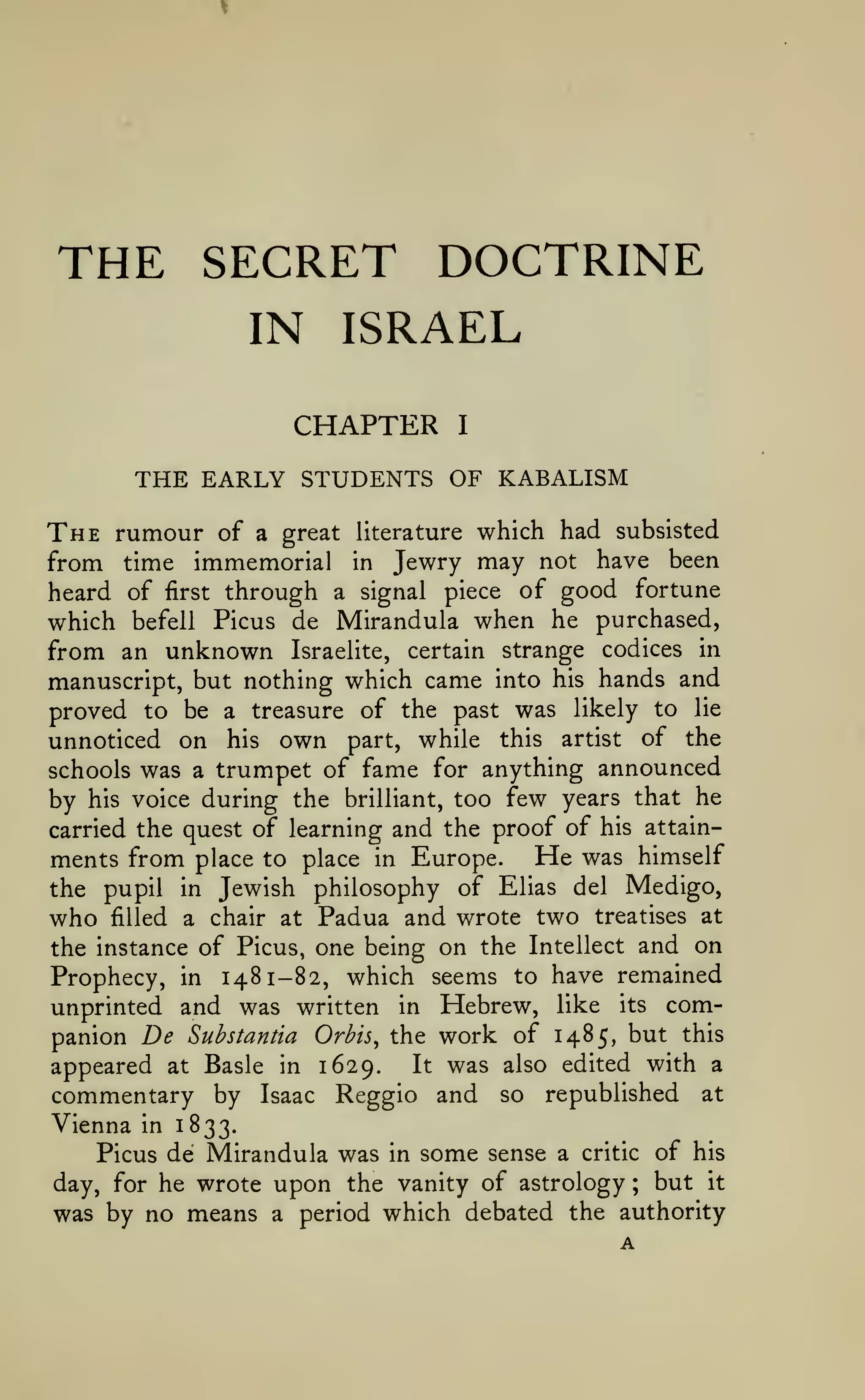 THE SECRET DOCTRINE
IN ISRAEL
CHAPTER

I

THE EARLY STUDENTS OF KABALISM
The rumour

of a great literature which had subsisted
from time immemorial in Jewry may not have been
heard of first through a signal piece of good fortune
which befell Picus de Mirandula when he purchased,

from an unknown

Israelite,

certain

strange codices in

manuscript, but nothing which came into his hands and
proved to be a treasure of the past was likely to lie
unnoticed on his own part, while this artist of the
schools was a trumpet of fame for anything announced
by his voice during the brilliant, too few years that he
carried the quest of learning and the proof of his attainments from place to place in Europe. He was himself
the pupil in Jewish philosophy of Elias del Medigo,

who

filled

a chair at

Padua and wrote two

treatises at

the instance of Picus, one being on the Intellect and on

Prophecy, in 1481-82, which seems to have remained
unprinted and was written in Hebrew, like its companion De Substantia Orbis^ the work of 1485, but this
It was also edited with a
appeared at Basle in 1629.
commentary by Isaac Reggio and so republished at
Vienna in 1833.
Picus de Mirandula was in some sense a critic of his
day, for he wrote upon the vanity of astrology ; but it
was by no means a period which debated the authority

A

 