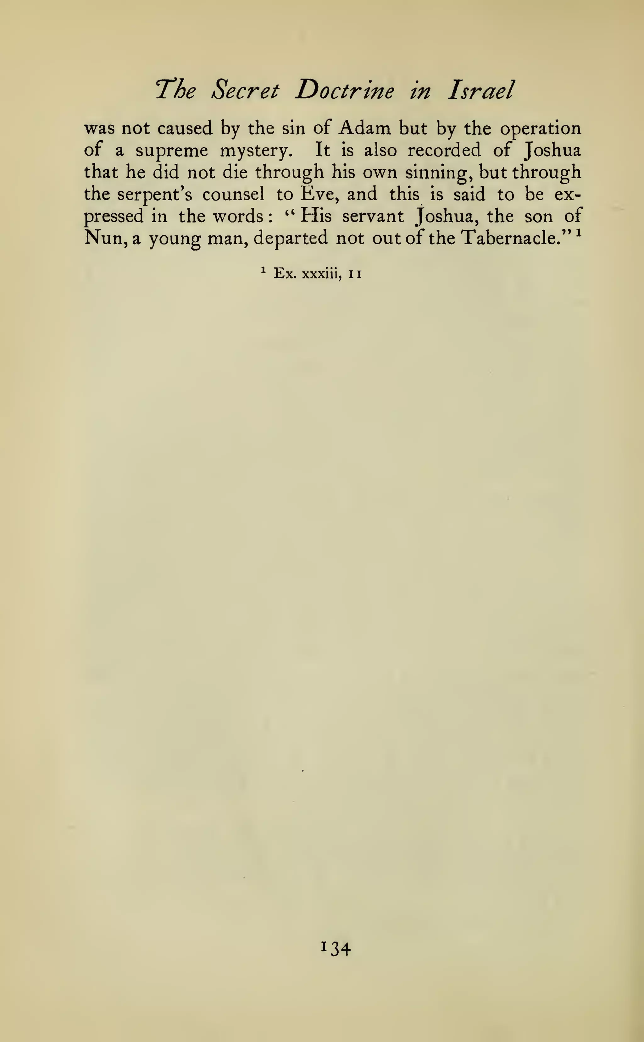 1

The Secret Doctrine

in

Israel

was not caused by the sin of Adam but by the operation
of a supreme mystery. It is also recorded of Joshua
that he did not die through his own sinning, but through
the serpent's counsel to Eve, and this is said to be ex''
His servant Joshua, the son of
pressed in the words
Nun, a young man, departed not out of the Tabernacle/' ^
:

^

Ex.

xxxiii,

1

134

 