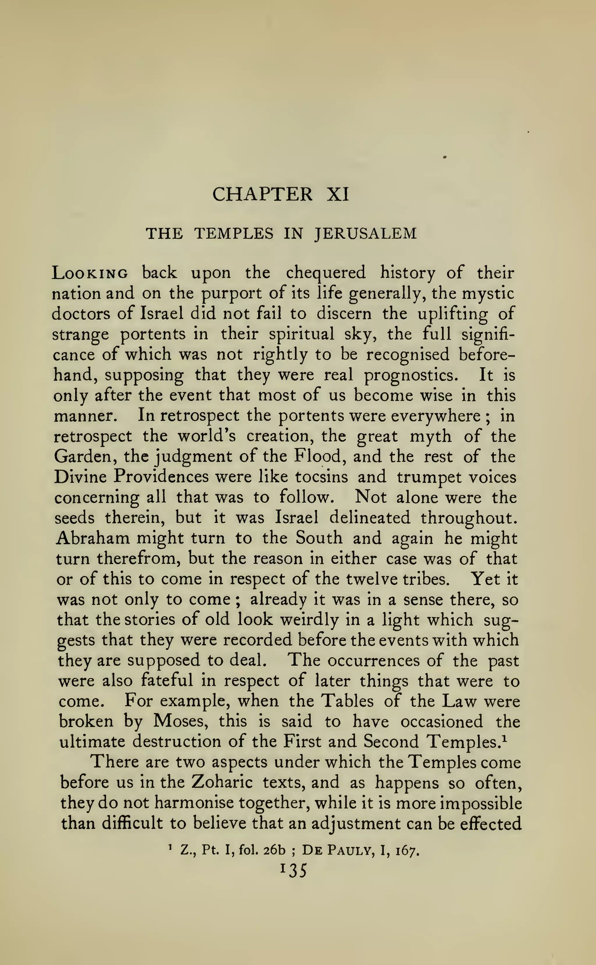 CHAPTER
THE TEMPLES
Looking back upon

IN

the

XI

JERUSALEM

chequered

history of their

nation and on the purport of its life generally, the mystic
doctors of Israel did not fail to discern the uplifting of
strange portents in their spiritual sky, the full significance of which was not rightly to be recognised beforehand, supposing that they were real prognostics.
It is

only after the event that most of us become wise in this
manner. In retrospect the portents were everywhere in
retrospect the world's creation, the great myth of the
Garden, the judgment of the Flood, and the rest of the
Divine Providences were like tocsins and trumpet voices
Not alone were the
concerning all that was to follow.
seeds therein, but it was Israel delineated throughout.
Abraham might turn to the South and again he might
turn therefrom, but the reason in either case was of that
or of this to come in respect of the twelve tribes.
Yet it
only to come ; already it was in a sense there, so
was not
that the stories of old look weirdly in a light which suggests that they were recorded before the events with which
The occurrences of the past
they are supposed to deal.
were also fateful in respect of later things that were to
come. For example, when the Tables of the Law were
broken by Moses, this is said to have occasioned the
ultimate destruction of the First and Second Temples.^
There are two aspects under which the Temples come
before us in the Zoharic texts, and as happens so often,
they do not harmonise together, while it is more impossible
than difficult to believe that an adjustment can be effected
;

'

Z., Pt. I, fol.

26b

;

De

Pauly,

I,

167.

 