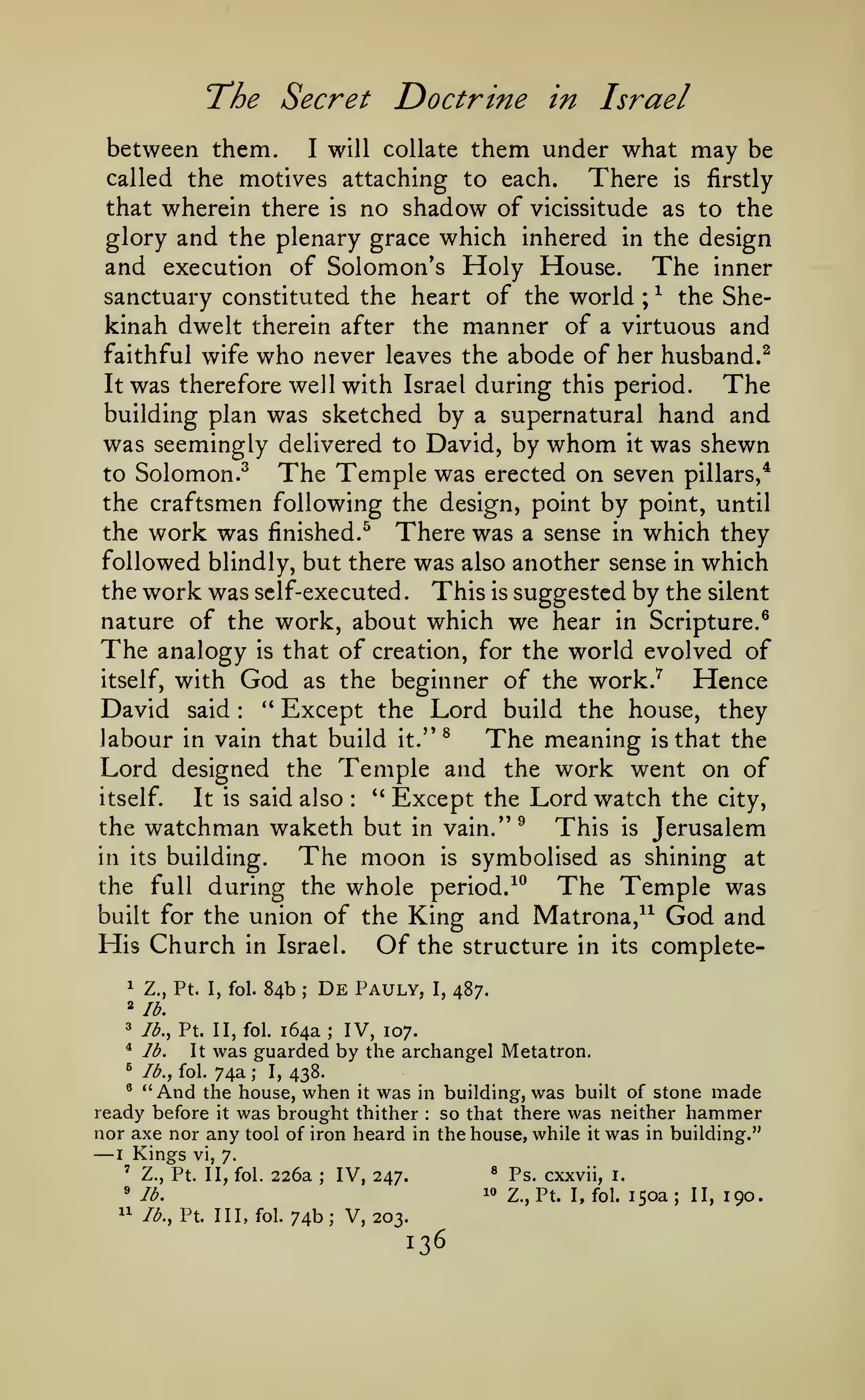 T*he Secret

Doctrine in Israel

them under what may be
called the motives attaching to each.
There is firstly
that wherein there is no shadow of vicissitude as to the
between them.

will collate

I

glory and the plenary grace which inhered in the design
and execution of Solomon's Holy House. The inner
sanctuary constituted the heart of the world ; ^ the Shekinah dwelt therein after the manner of a virtuous and
faithful wife who never leaves the abode of her husband.^
It was therefore well with Israel during this period.
The
building plan was sketched by a supernatural hand and
was seemingly delivered to David, by whom it was shewn
to Solomon.^
The Temple was erected on seven pillars,*
the craftsmen following the design, point by point, until
the work was finished.^ There was a sense in which they
followed blindly, but there was also another sense in which
the work was self-executed
This is suggested by the silent
nature of the work, about which we hear in Scripture.^
The analogy is that of creation, for the world evolved of
itself, with God as the beginner of the work.^
Hence
David said " Except the Lord build the house, they
labour in vain that build it." ^
The meaning is that the
Lord designed the Temple and the work went on of
*' Except the Lord watch the
itself.
It is said also
city,
the watchman waketh but in vain."^
This is Jerusalem
in its building.
The moon is symbolised as shining at
the full during the whole period. ^^
The Temple was
built for the union of the King and Matrona,^^ God and
His Church in Israel. Of the structure in its complete.

:

:

84b

1

Z., Pt. I, fol.

2
3

lb., Pt. II, fol.

'^

lb.

^

lb., fol.

De

Pauly,

lb.

"

It

;

I,

487.

164a; IV, 107.

was guarded by the archangel Metatron.
74a

;

I,

438.

And

the house, when it was in building, was built of stone made
ready before it was brought thither so that there was neither hammer
nor axe nor any tool of iron heard in the house, while it was in building."
^

:

—

Kings

I

vi, 7.

'

Z., Pt. II, fol.

*

226a

lb.

"

lb., Pt. Ill, fol.

;

IV, 247.

®
10

74b; V, 203.

136

Ps. cxxvii,

i.

Z., Pt. I, fol.

150a

;

II,

190.

 